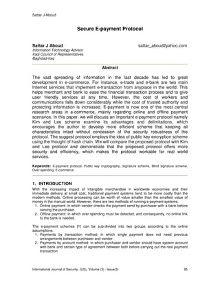 Sattar J Aboud
International Journal of Security, (IJS), Volume (3) : Issue(5) 85
Secure E-payment Protocol
Sattar J Aboud sattar_aboud2yahoo.com
Information Technology Advisor
Iraqi Council of Representatives
Baghdad-Iraq
Abstract
The vast spreading of information in the last decade has led to great
development in e-commerce. For instance, e-trade and e-bank are two main
Internet services that implement e-transaction from anyplace in the world. This
helps merchant and bank to ease the financial transaction process and to give
user friendly services at any time. However, the cost of workers and
communications falls down considerably while the cost of trusted authority and
protecting information is increased. E-payment is now one of the most central
research areas in e-commerce, mainly regarding online and offline payment
scenarios. In this paper, we will discuss an important e-payment protocol namely
Kim and Lee scheme examine its advantages and delimitations, which
encourages the author to develop more efficient scheme that keeping all
characteristics intact without concession of the security robustness of the
protocol. The suggest protocol employs the idea of public key encryption scheme
using the thought of hash chain. We will compare the proposed protocol with Kim
and Lee protocol and demonstrate that the proposed protocol offers more
security and efficiency, which makes the protocol workable for real world
services.
Keywords: E-payment protocol, Public key cryptography, Signature scheme, Blind signature scheme,
Over-spending, E-commerce
1. INTRODUCTION
With the increasing impact of intangible merchandise in worldwide economies and their
immediate delivery at small cost, traditional payment systems tend to be more costly than the
modern methods. Online processing can be worth of value smaller than the smallest value of
money in the manual world. However, there are two methods of running e-payment systems.
1. Online payment: in which vendor checks the payment send by purchaser with a bank before
serving the purchaser.
2. Offline payment: in which over spending must be detected, and consequently, no online link
to the bank is needed.
The e-payment schemes [1] can be sub-divided into two groups according to the online
assumptions.
1. Payments by transaction method: in which single payment does not need previous
arrangements between purchaser and vendor.
2. Payments by account method: in which purchaser and vendor should have system account
with bank and certain type of agreement between both before carrying out the real payment
transaction.
 