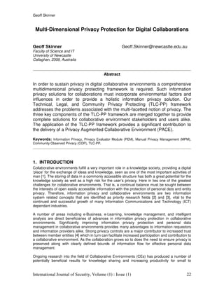 Geoff Skinner
International Journal of Security, Volume (1) : Issue (1) 22
Multi-Dimensional Privacy Protection for Digital Collaborations
Geoff Skinner Geoff.Skinner@newcastle.edu.au
Faculty of Science and IT
University of Newcastle
Callaghan, 2308, Australia
Abstract
In order to sustain privacy in digital collaborative environments a comprehensive
multidimensional privacy protecting framework is required. Such information
privacy solutions for collaborations must incorporate environmental factors and
influences in order to provide a holistic information privacy solution. Our
Technical, Legal, and Community Privacy Protecting (TLC-PP) framework
addresses the problems associated with the multi-facetted notion of privacy. The
three key components of the TLC-PP framework are merged together to provide
complete solutions for collaborative environment stakeholders and users alike.
The application of the TLC-PP framework provides a significant contribution to
the delivery of a Privacy Augmented Collaborative Environment (PACE).
Keywords: Information Privacy, Privacy Evaluator Module (PEM), Manual Privacy Management (MPM),
Community Observed Privacy (COP), TLC-PP.
1. INTRODUCTION
Collaborative environments fulfill a very important role in a knowledge society, providing a digital
‘place’ for the exchange of ideas and knowledge, seen as one of the most important activities of
man [1]. The storing of data in a commonly accessible structure has both a great potential for the
knowledge society as well as a high risk for the user’s privacy. Here in lies one of the greatest
challenges for collaborative environments. That is, a continual balance must be sought between
the interests of open easily accessible information with the protection of personal data and entity
privacy. Therefore, information privacy and collaborative environments are two information
system related concepts that are identified as priority research fields [2] and [3], vital to the
continued and successful growth of many Information Communications and Technology (ICT)
dependant industries.
A number of areas including e-Business, e-Learning, knowledge management, and intelligent
analysis are direct beneficiaries of advances in information privacy protection in collaborative
environments. Significantly improving information privacy protection and personal data
management in collaborative environments provides many advantages to information requestors
and information providers alike. Strong privacy controls are a major contributor to increased trust
between member entities [4] which in turn can facilitate increased participation and contribution to
a collaborative environment. As the collaboration grows so to does the need to ensure privacy is
preserved along with clearly defined bounds of information flow for effective personal data
management.
Ongoing research into the field of Collaborative Environments (CEs) has produced a number of
potentially beneficial results for knowledge sharing and increasing productivity for small to
 