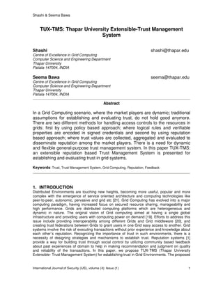 Shashi & Seema Bawa
International Journal of Security (IJS), volume (4): Issue (1) 1
TUX-TMS: Thapar University Extensible-Trust Management
System
Shashi shashi@thapar.edu
Centre of Excellence in Grid Computing
Computer Science and Engineering Department
Thapar University
Patiala-147004, INDIA
Seema Bawa seema@thapar.edu
Centre of Excellence in Grid Computing
Computer Science and Engineering Department
Thapar University
Patiala-147004, INDIA
Abstract
In a Grid Computing scenario, where the market players are dynamic; traditional
assumptions for establishing and evaluating trust, do not hold good anymore.
There are two different methods for handling access controls to the resources in
grids: first by using policy based approach; where logical rules and verifiable
properties are encoded in signed credentials and second by using reputation
based approach; where trust values are collected, aggregated and evaluated to
disseminate reputation among the market players. There is a need for dynamic
and flexible general-purpose trust management system. In this paper TUX-TMS:
an extensible reputation based Trust Management System is presented for
establishing and evaluating trust in grid systems.
Keywords: Trust, Trust Management System, Grid Computing, Reputation, Feedback
1. INTRODUCTION
Distributed Environments are touching new heights, becoming more useful, popular and more
complex with the emergence of service oriented architecture and computing technologies like
peer-to-peer, autonomic, pervasive and grid etc [21]. Grid Computing has evolved into a major
computing paradigm, having increased focus on secured resource sharing, manageability and
high performance. Grids are distributed computing platforms which are heterogeneous and
dynamic in nature. The original vision of Grid computing aimed at having a single global
infrastructure and providing users with computing power on demand [19]. Efforts to address this
issue include providing interoperability among different Grids and Grid middleware [20], and
creating trust federations between Grids to grant users in one Grid easy access to another. Grid
systems involve the risk of executing transactions without prior experience and knowledge about
each other’s reputation. Recognizing the importance of trust in such environments, there is a
necessity of designing strategies and mechanisms to establish trust. Reputation systems [1]
provide a way for building trust through social control by utilizing community based feedback
about past experiences of domain to help in making recommendation and judgment on quality
and reliability of the transactions. In this paper, we propose TUX-TMS (Thapar University
Extensible- Trust Management System) for establishing trust in Grid Environments. The proposed
 
