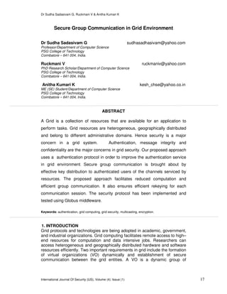 Dr Sudha Sadasivam G, Ruckmani V & Anitha Kumari K
International Journal Of Security (IJS), Volume (4): Issue (1) 17
Secure Group Communication in Grid Environment
Dr Sudha Sadasivam G sudhasadhasivam@yahoo.com
Professor/Department of Computer Science
PSG College of Technology
Coimbatore – 641 004, India.
Ruckmani V ruckmaniv@yahoo.com
PhD Research Scholar/Department of Computer Science
PSG College of Technology
Coimbatore – 641 004, India.
Anitha Kumari K kesh_chse@yahoo.co.in
ME (SE) Student/Department of Computer Science
PSG College of Technology
Coimbatore – 641 004, India.
ABSTRACT
A Grid is a collection of resources that are available for an application to
perform tasks. Grid resources are heterogeneous, geographically distributed
and belong to different administrative domains. Hence security is a major
concern in a grid system. Authentication, message integrity and
confidentiality are the major concerns in grid security. Our proposed approach
uses a authentication protocol in order to improve the authentication service
in grid environment. Secure group communication is brought about by
effective key distribution to authenticated users of the channels serviced by
resources. The proposed approach facilitates reduced computation and
efficient group communication. It also ensures efficient rekeying for each
communication session. The security protocol has been implemented and
tested using Globus middleware.
Keywords: authentication, grid computing, grid security, multicasting, encryption.
1. INTRODUCTION
Grid protocols and technologies are being adopted in academic, government,
and industrial organizations. Grid computing facilitates remote access to high–
end resources for computation and data intensive jobs. Researchers can
access heterogeneous and geographically distributed hardware and software
resources efficiently. Two important requirements in grid include the formation
of virtual organizations (VO) dynamically and establishment of secure
communication between the grid entities. A VO is a dynamic group of
 