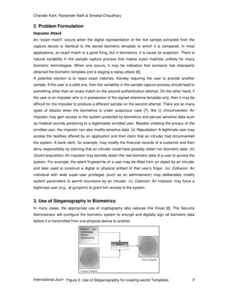 Chander Kant, Ranjender Nath & Sheetal Chaudhary
International Journal of Security, Volume (2) : Issue (1) 3
2. Problem Formulation
Imposter Attack
An “exact match” occurs when the digital representation of the live sample extracted from the
capture device is identical to the stored biometric template to which it is compared. In most
applications, an exact match is a good thing, but in biometrics, it is cause for suspicion. There is
natural variability in the sample capture process that makes exact matches unlikely for many
biometric technologies. When one occurs, it may be indicative that someone has improperly
obtained the biometric template and is staging a replay attack [6].
A potential solution is to reject exact matches, thereby requiring the user to provide another
sample. If the user is a valid one, then the variability in the sample capture process should lead to
something other than an exact match on the second authentication attempt. On the other hand, if
the user is an imposter who is in possession of the signed reference template only, then it may be
difficult for the imposter to produce a different sample on the second attempt. There are so many
types of attacks when the biometrics is under suspicious case [7], like (i) Circumvention: An
impostor may gain access to the system protected by biometrics and peruse sensitive data such
as medical records pertaining to a legitimately enrolled user. Besides violating the privacy of the
enrolled user, the impostor can also modify sensitive data. (ii) Repudiation: A legitimate user may
access the facilities offered by an application and then claim that an intruder had circumvented
the system. A bank clerk, for example, may modify the financial records of a customer and then
deny responsibility by claiming that an intruder could have possibly stolen her biometric data. (iii)
Covert acquisition: An impostor may secretly obtain the raw biometric data of a user to access the
system. For example, the latent fingerprints of a user may be lifted from an object by an intruder
and later used to construct a digital or physical artifact of that user’s finger. (iv) Collusion: An
individual with wide super-user privileges (such as an administrator) may deliberately modify
system parameters to permit incursions by an intruder. (v) Coercion: An impostor may force a
legitimate user (e.g., at gunpoint) to grant him access to the system.
3. Use of Steganography in Biometrics
In many cases, the appropriate use of cryptography also reduces this threat [8]. The Security
Administrator will configure the biometric system to encrypt and digitally sign all biometric data
before it is transmitted from one physical device to another.
Figure 2. Use of Steganography for creating secret Templates
 