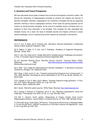 Chander Kant, Ranjender Nath & Sheetal Chaudhary
International Journal of Security, Volume (2) : Issue (1) 5
5. Summary and Future Prospectus
We have discussed various types of attacks that can be launched against a biometric system. We
discuss the importance of steganography principles to enhance the integrity and security of
biometric templates. Biometric cryptosystems can contribute to template security by supporting
biometric matching in secure cryptographic domains. Smart cards are gaining popularity as the
medium for storing biometric templates. As the amount of available memory increases there is a
tendency to store more information in the template. This increases the risks associated with
template misuse. As a result, the issue of template security and integrity continues to cause
several challenges, and it is necessary that further research be conducted in this direction.
REFERENCES
[1] A. K. Jain, R. Bolle, and S. Pankanti, eds., Biometrics: Personal Identification in Networked
Society. Kluwer Academic Publishers, 1999.
[2] D. Maltoni, D. Maio, A. K. Jain, and S. Prabhakar, Handbook of Fingerprint Recognition.
Springer- Verlag, 2003.
[3] A. K. Jain, Arun Ross and U. Uludag “Biometrics Template security: Challenges and solutions”
in Proc. of European Signal Processing Conference September 2005.
[4] U.K. Biometric Working Group, “Biometric security concerns,” Technical Report, CESG,
September 2003, http://www.cesg.gov.uk/site/ast/biometrics/media/
BiometricSecurityConcerns.pdf.
[5] A. Adler, “Can images be regenerated from biometric templates?,” in Biometrics Consortium
Conference, (Arlington, VA), September 2003.
[6] A. Ross, J. Shah, and A. K. Jain, “Towards reconstructing fingerprints from minutiae points,” in
Proc. SPIE, Biometric Technology for Human Identification II, vol. 5779, pp. 68–80, (Orlando, FL),
March 2005.
[7] R. Cappelli, R. Erol, D. Maio, and D. Maltoni, “Synthetic fingerprint-image generation,” in Proc.
Int’l. Conf. Pattern Recognition (ICPR), vol. 3, pp. 475–478,
(Barcelona, Spain), September 2000.
[8] C. Soutar, “Biometric system security,” White Paper, Bioscrypt, http://www.bioscrypt.com.
[9] U. Uludag, S. Pankanti, S. Prabhakar, and A. K. Jain, “Biometric cryptosystems: issues and
challenges,” Proceedings of the IEEE, vol. 92, no. 6, pp. 948–960, 2004.
[10] Neil F. Johnson, Sushil Jajodia, “Steganalysis of Images Created Using Current
Steganography Software”, Lecture Notes in Computer Science, vol 1525, 1998, Springer-Verlag.
[11] Parvinder Singh, Sudhir Batra, HR Sharma, “Evaluating the Performance of Message Hidden
in 1st and 2nd Bit Plane”, WSEAS Transactions on Information Science and Applications”, issue
8, vol 2, Aug 2005, pp 1220-1227.
 