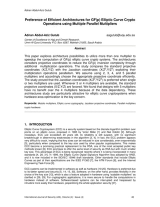 Adnan Abdul-Aziz Gutub
International Journal of Security (IJS), Volume (4) : Issue (4) 46
Preference of Efficient Architectures for GF(p) Elliptic Curve Crypto
Operations using Multiple Parallel Multipliers
Adnan Abdul-Aziz Gutub aagutub@uqu.edu.sa
Center of Excellence in Hajj and Omrah Research,
Umm Al-Qura University P.O. Box: 6287, Makkah 21955, Saudi Arabia
Abstract
This paper explores architecture possibilities to utilize more than one multiplier to
speedup the computation of GF(p) elliptic curve crypto systems. The architectures
considers projective coordinates to reduce the GF(p) inversion complexity through
additional multiplication operations. The study compares the standard projective
coordinates (X/Z,Y/Z) with the Jacobian coordinates (X/Z2
,Y/Z3
) exploiting their
multiplication operations parallelism. We assume using 2, 3, 4, and 5 parallel
multipliers and accordingly choose the appropriate projective coordinate efficiently.
The study proved that the Jacobian coordinates (X/Z2
,Y/Z3
) is preferred when single
or two multipliers are used. Whenever 3 or 4 multipliers are available, the standard
projective coordinates (X/Z,Y/Z) are favored. We found that designs with 5 multipliers
have no benefit over the 4 multipliers because of the data dependency. These
architectures study are particularly attractive for elliptic curve cryptosystems when
hardware area optimization is the key concern.
Keywords: Modulo multipliers, Elliptic curve cryptography, Jacobian projective coordinates, Parallel multipliers
crypto hardware.
1. INTRODUCTION
Elliptic Curve Cryptosystem (ECC) is a security system based on the discrete logarithm problem over
points on an elliptic curve, proposed in 1985 by Victor Miller [1] and Niel Koblitz [2]. Although
nowadays, ECC just exceeded 20 years old, its reliability is still suspect, with no significant
breakthrough in determining weaknesses in the algorithm [3, 4]. In fact, the ECC problem appears
very difficult to crack, implying that key sizes can be reduced in size considerably, even exponentially
[5], particularly when compared to the key size used by other popular cryptosystems. This makes
ECC become a promising practical replacement to the RSA, one of the most accepted public key
methods known [6]. ECC promises to offer the same level of security as RSA but with much smaller
key size. This advantage of ECC is being recognized recently where it is being incorporated in many
standards [4, 28, 31]. In 1999, the Elliptic Curve Digital Signature Algorithm was adopted by ANSI,
and it is now included in the ISO/IEC 15946 draft standards. Other standards that include Elliptic
Curves as part of their specifications are the IEEE P1363 [7], the ATM Forum [8], and the Internet
Engineering Task Force [9].
ECC systems can be implemented in software as well as hardware [10-20]. Hardware is preferred due
to its better speed and security [5, 14, 15, 30]. Software, on the other hand, provides flexibility in the
choice of the key size [13], which is also a feature adopted in hardware using “scalable multipliers” as
clarified in [26, 29]. For cryptographic applications, it is more secure to handle the computations in
hardware instead of software. Software-based systems can be interrupted and trespassed by
intruders more easily than hardware, jeopardizing the whole application security [21].
 