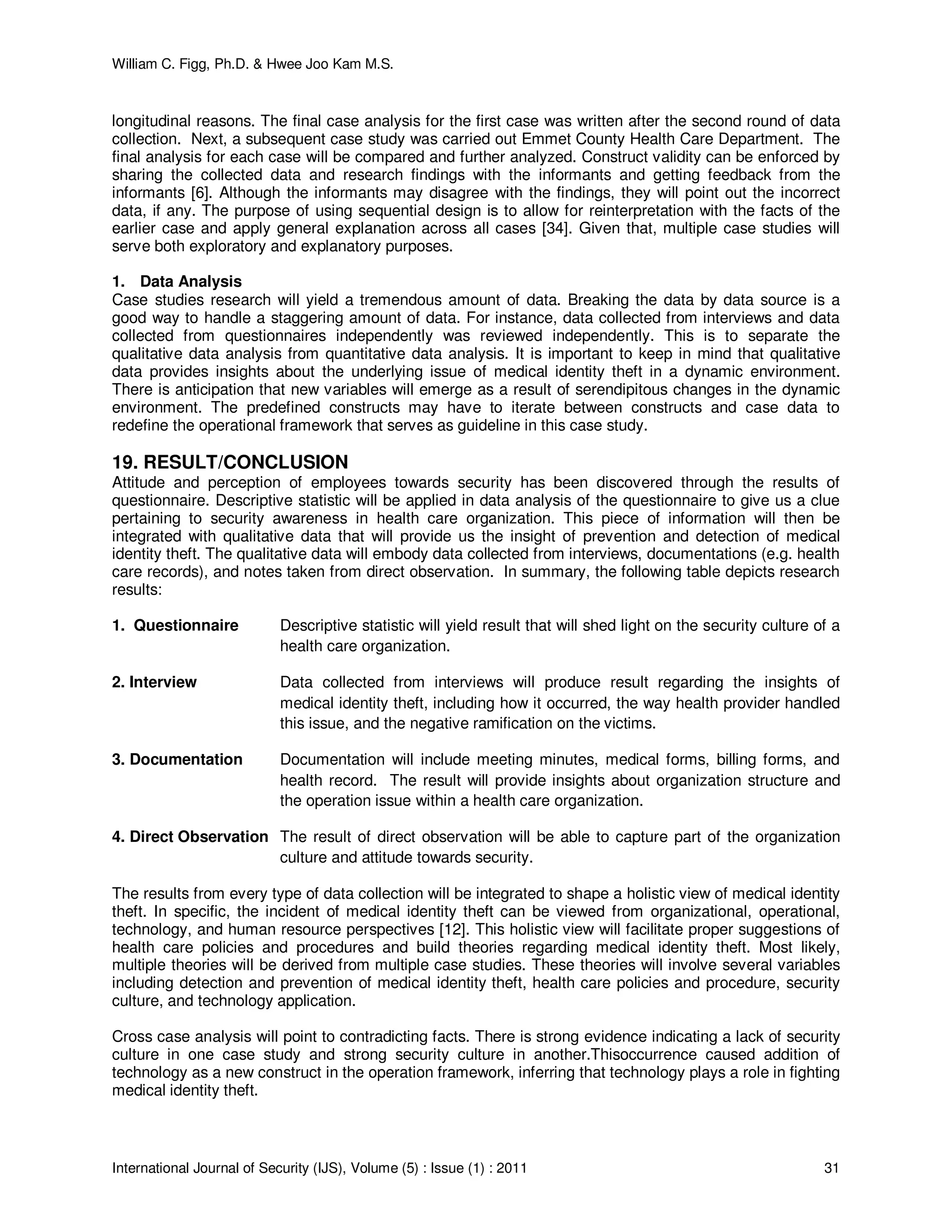 William C. Figg, Ph.D. & Hwee Joo Kam M.S.
International Journal of Security (IJS), Volume (5) : Issue (1) : 2011 31
longitudinal reasons. The final case analysis for the first case was written after the second round of data
collection. Next, a subsequent case study was carried out Emmet County Health Care Department. The
final analysis for each case will be compared and further analyzed. Construct validity can be enforced by
sharing the collected data and research findings with the informants and getting feedback from the
informants [6]. Although the informants may disagree with the findings, they will point out the incorrect
data, if any. The purpose of using sequential design is to allow for reinterpretation with the facts of the
earlier case and apply general explanation across all cases [34]. Given that, multiple case studies will
serve both exploratory and explanatory purposes.
1. Data Analysis
Case studies research will yield a tremendous amount of data. Breaking the data by data source is a
good way to handle a staggering amount of data. For instance, data collected from interviews and data
collected from questionnaires independently was reviewed independently. This is to separate the
qualitative data analysis from quantitative data analysis. It is important to keep in mind that qualitative
data provides insights about the underlying issue of medical identity theft in a dynamic environment.
There is anticipation that new variables will emerge as a result of serendipitous changes in the dynamic
environment. The predefined constructs may have to iterate between constructs and case data to
redefine the operational framework that serves as guideline in this case study.
19. RESULT/CONCLUSION
Attitude and perception of employees towards security has been discovered through the results of
questionnaire. Descriptive statistic will be applied in data analysis of the questionnaire to give us a clue
pertaining to security awareness in health care organization. This piece of information will then be
integrated with qualitative data that will provide us the insight of prevention and detection of medical
identity theft. The qualitative data will embody data collected from interviews, documentations (e.g. health
care records), and notes taken from direct observation. In summary, the following table depicts research
results:
1. Questionnaire Descriptive statistic will yield result that will shed light on the security culture of a
health care organization.
2. Interview Data collected from interviews will produce result regarding the insights of
medical identity theft, including how it occurred, the way health provider handled
this issue, and the negative ramification on the victims.
3. Documentation Documentation will include meeting minutes, medical forms, billing forms, and
health record. The result will provide insights about organization structure and
the operation issue within a health care organization.
4. Direct Observation The result of direct observation will be able to capture part of the organization
culture and attitude towards security.
The results from every type of data collection will be integrated to shape a holistic view of medical identity
theft. In specific, the incident of medical identity theft can be viewed from organizational, operational,
technology, and human resource perspectives [12]. This holistic view will facilitate proper suggestions of
health care policies and procedures and build theories regarding medical identity theft. Most likely,
multiple theories will be derived from multiple case studies. These theories will involve several variables
including detection and prevention of medical identity theft, health care policies and procedure, security
culture, and technology application.
Cross case analysis will point to contradicting facts. There is strong evidence indicating a lack of security
culture in one case study and strong security culture in another.Thisoccurrence caused addition of
technology as a new construct in the operation framework, inferring that technology plays a role in fighting
medical identity theft.
 