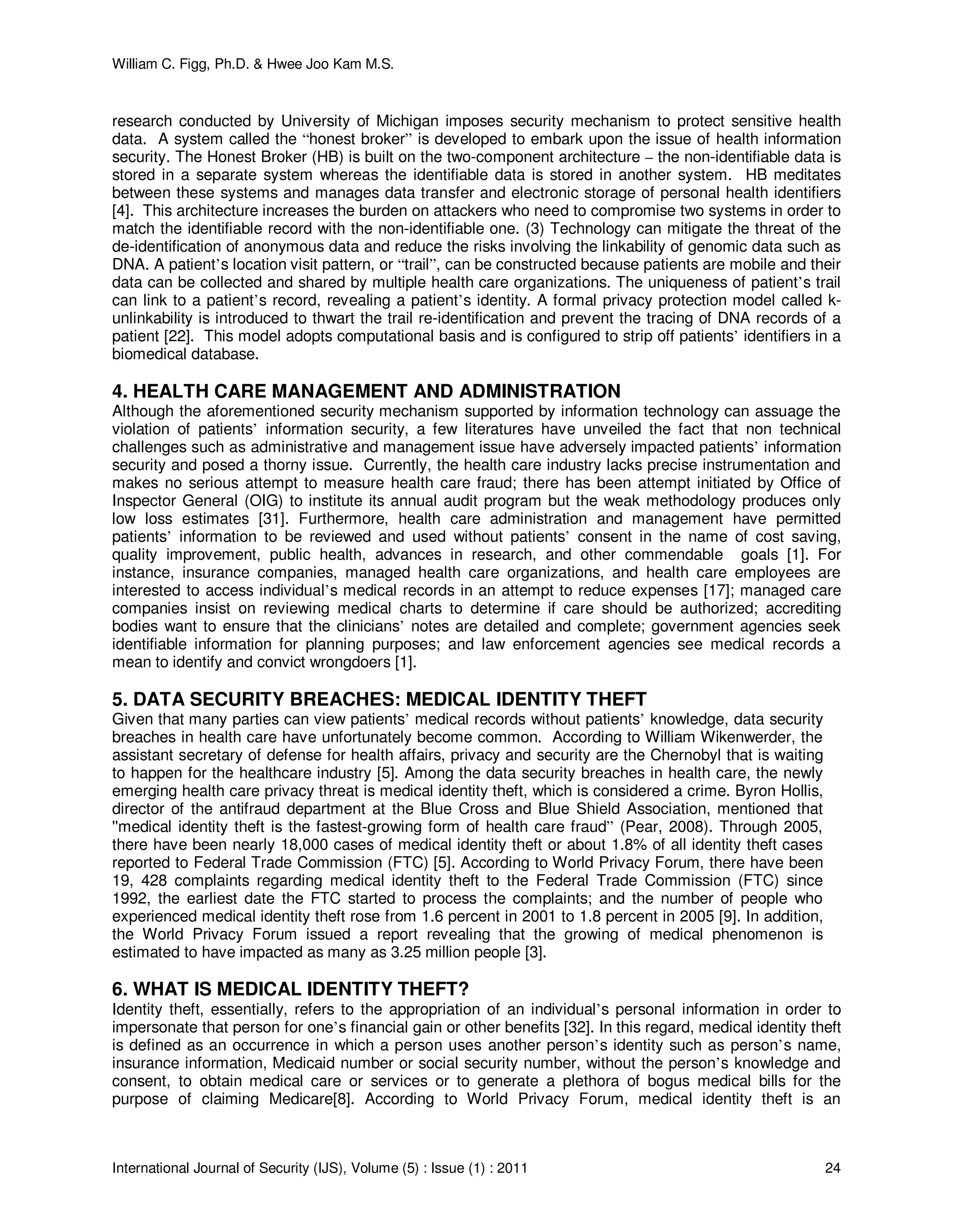 William C. Figg, Ph.D. & Hwee Joo Kam M.S.
International Journal of Security (IJS), Volume (5) : Issue (1) : 2011 24
research conducted by University of Michigan imposes security mechanism to protect sensitive health
data. A system called the “honest broker” is developed to embark upon the issue of health information
security. The Honest Broker (HB) is built on the two-component architecture – the non-identifiable data is
stored in a separate system whereas the identifiable data is stored in another system. HB meditates
between these systems and manages data transfer and electronic storage of personal health identifiers
[4]. This architecture increases the burden on attackers who need to compromise two systems in order to
match the identifiable record with the non-identifiable one. (3) Technology can mitigate the threat of the
de-identification of anonymous data and reduce the risks involving the linkability of genomic data such as
DNA. A patient’s location visit pattern, or “trail”, can be constructed because patients are mobile and their
data can be collected and shared by multiple health care organizations. The uniqueness of patient’s trail
can link to a patient’s record, revealing a patient’s identity. A formal privacy protection model called k-
unlinkability is introduced to thwart the trail re-identification and prevent the tracing of DNA records of a
patient [22]. This model adopts computational basis and is configured to strip off patients’ identifiers in a
biomedical database.
4. HEALTH CARE MANAGEMENT AND ADMINISTRATION
Although the aforementioned security mechanism supported by information technology can assuage the
violation of patients’ information security, a few literatures have unveiled the fact that non technical
challenges such as administrative and management issue have adversely impacted patients’ information
security and posed a thorny issue. Currently, the health care industry lacks precise instrumentation and
makes no serious attempt to measure health care fraud; there has been attempt initiated by Office of
Inspector General (OIG) to institute its annual audit program but the weak methodology produces only
low loss estimates [31]. Furthermore, health care administration and management have permitted
patients’ information to be reviewed and used without patients’ consent in the name of cost saving,
quality improvement, public health, advances in research, and other commendable goals [1]. For
instance, insurance companies, managed health care organizations, and health care employees are
interested to access individual’s medical records in an attempt to reduce expenses [17]; managed care
companies insist on reviewing medical charts to determine if care should be authorized; accrediting
bodies want to ensure that the clinicians’ notes are detailed and complete; government agencies seek
identifiable information for planning purposes; and law enforcement agencies see medical records a
mean to identify and convict wrongdoers [1].
5. DATA SECURITY BREACHES: MEDICAL IDENTITY THEFT
Given that many parties can view patients’ medical records without patients’ knowledge, data security
breaches in health care have unfortunately become common. According to William Wikenwerder, the
assistant secretary of defense for health affairs, privacy and security are the Chernobyl that is waiting
to happen for the healthcare industry [5]. Among the data security breaches in health care, the newly
emerging health care privacy threat is medical identity theft, which is considered a crime. Byron Hollis,
director of the antifraud department at the Blue Cross and Blue Shield Association, mentioned that
''medical identity theft is the fastest-growing form of health care fraud” (Pear, 2008). Through 2005,
there have been nearly 18,000 cases of medical identity theft or about 1.8% of all identity theft cases
reported to Federal Trade Commission (FTC) [5]. According to World Privacy Forum, there have been
19, 428 complaints regarding medical identity theft to the Federal Trade Commission (FTC) since
1992, the earliest date the FTC started to process the complaints; and the number of people who
experienced medical identity theft rose from 1.6 percent in 2001 to 1.8 percent in 2005 [9]. In addition,
the World Privacy Forum issued a report revealing that the growing of medical phenomenon is
estimated to have impacted as many as 3.25 million people [3].
6. WHAT IS MEDICAL IDENTITY THEFT?
Identity theft, essentially, refers to the appropriation of an individual’s personal information in order to
impersonate that person for one’s financial gain or other benefits [32]. In this regard, medical identity theft
is defined as an occurrence in which a person uses another person’s identity such as person’s name,
insurance information, Medicaid number or social security number, without the person’s knowledge and
consent, to obtain medical care or services or to generate a plethora of bogus medical bills for the
purpose of claiming Medicare[8]. According to World Privacy Forum, medical identity theft is an
 