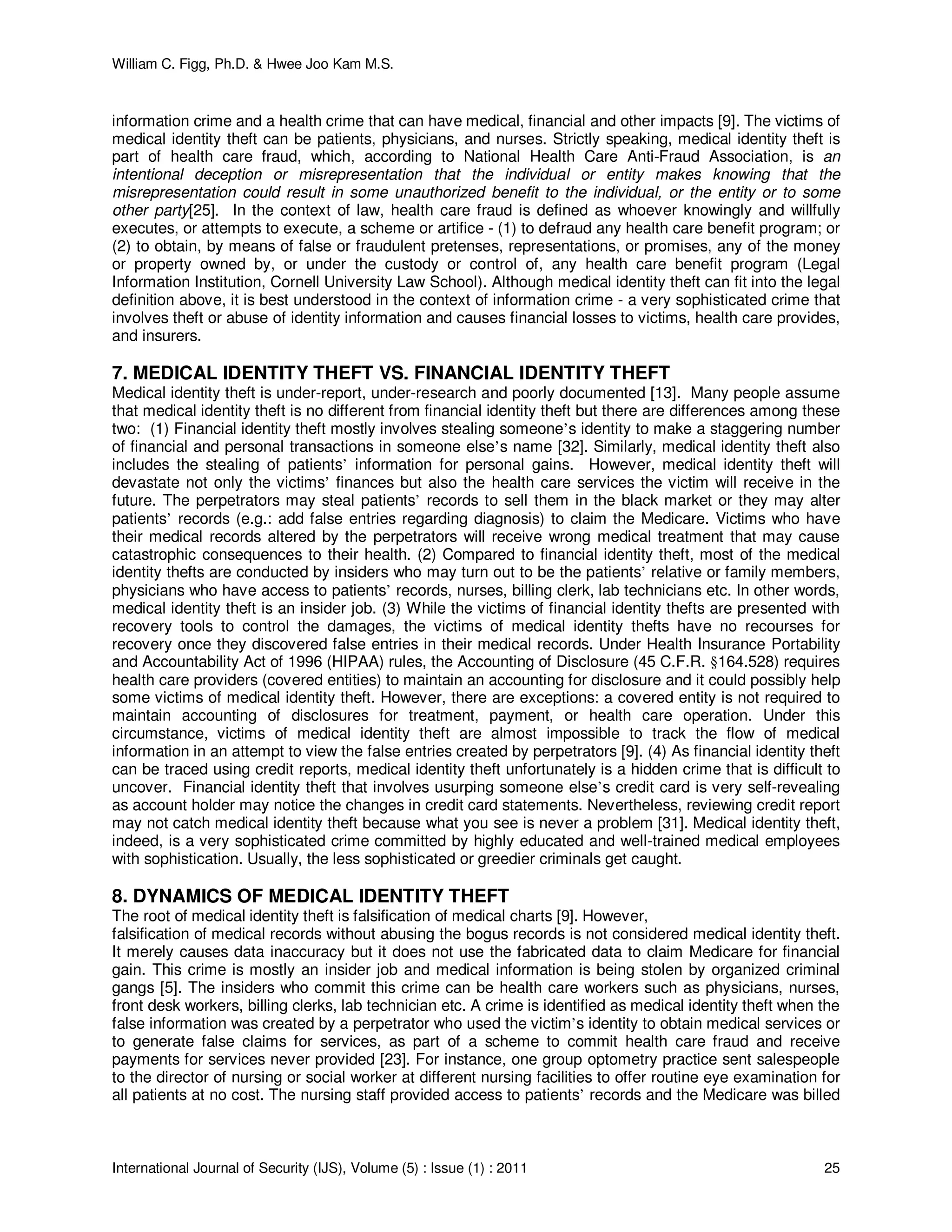 William C. Figg, Ph.D. & Hwee Joo Kam M.S.
International Journal of Security (IJS), Volume (5) : Issue (1) : 2011 25
information crime and a health crime that can have medical, financial and other impacts [9]. The victims of
medical identity theft can be patients, physicians, and nurses. Strictly speaking, medical identity theft is
part of health care fraud, which, according to National Health Care Anti-Fraud Association, is an
intentional deception or misrepresentation that the individual or entity makes knowing that the
misrepresentation could result in some unauthorized benefit to the individual, or the entity or to some
other party[25]. In the context of law, health care fraud is defined as whoever knowingly and willfully
executes, or attempts to execute, a scheme or artifice - (1) to defraud any health care benefit program; or
(2) to obtain, by means of false or fraudulent pretenses, representations, or promises, any of the money
or property owned by, or under the custody or control of, any health care benefit program (Legal
Information Institution, Cornell University Law School). Although medical identity theft can fit into the legal
definition above, it is best understood in the context of information crime - a very sophisticated crime that
involves theft or abuse of identity information and causes financial losses to victims, health care provides,
and insurers.
7. MEDICAL IDENTITY THEFT VS. FINANCIAL IDENTITY THEFT
Medical identity theft is under-report, under-research and poorly documented [13]. Many people assume
that medical identity theft is no different from financial identity theft but there are differences among these
two: (1) Financial identity theft mostly involves stealing someone’s identity to make a staggering number
of financial and personal transactions in someone else’s name [32]. Similarly, medical identity theft also
includes the stealing of patients’ information for personal gains. However, medical identity theft will
devastate not only the victims’ finances but also the health care services the victim will receive in the
future. The perpetrators may steal patients’ records to sell them in the black market or they may alter
patients’ records (e.g.: add false entries regarding diagnosis) to claim the Medicare. Victims who have
their medical records altered by the perpetrators will receive wrong medical treatment that may cause
catastrophic consequences to their health. (2) Compared to financial identity theft, most of the medical
identity thefts are conducted by insiders who may turn out to be the patients’ relative or family members,
physicians who have access to patients’ records, nurses, billing clerk, lab technicians etc. In other words,
medical identity theft is an insider job. (3) While the victims of financial identity thefts are presented with
recovery tools to control the damages, the victims of medical identity thefts have no recourses for
recovery once they discovered false entries in their medical records. Under Health Insurance Portability
and Accountability Act of 1996 (HIPAA) rules, the Accounting of Disclosure (45 C.F.R. §164.528) requires
health care providers (covered entities) to maintain an accounting for disclosure and it could possibly help
some victims of medical identity theft. However, there are exceptions: a covered entity is not required to
maintain accounting of disclosures for treatment, payment, or health care operation. Under this
circumstance, victims of medical identity theft are almost impossible to track the flow of medical
information in an attempt to view the false entries created by perpetrators [9]. (4) As financial identity theft
can be traced using credit reports, medical identity theft unfortunately is a hidden crime that is difficult to
uncover. Financial identity theft that involves usurping someone else’s credit card is very self-revealing
as account holder may notice the changes in credit card statements. Nevertheless, reviewing credit report
may not catch medical identity theft because what you see is never a problem [31]. Medical identity theft,
indeed, is a very sophisticated crime committed by highly educated and well-trained medical employees
with sophistication. Usually, the less sophisticated or greedier criminals get caught.
8. DYNAMICS OF MEDICAL IDENTITY THEFT
The root of medical identity theft is falsification of medical charts [9]. However,
falsification of medical records without abusing the bogus records is not considered medical identity theft.
It merely causes data inaccuracy but it does not use the fabricated data to claim Medicare for financial
gain. This crime is mostly an insider job and medical information is being stolen by organized criminal
gangs [5]. The insiders who commit this crime can be health care workers such as physicians, nurses,
front desk workers, billing clerks, lab technician etc. A crime is identified as medical identity theft when the
false information was created by a perpetrator who used the victim’s identity to obtain medical services or
to generate false claims for services, as part of a scheme to commit health care fraud and receive
payments for services never provided [23]. For instance, one group optometry practice sent salespeople
to the director of nursing or social worker at different nursing facilities to offer routine eye examination for
all patients at no cost. The nursing staff provided access to patients’ records and the Medicare was billed
 