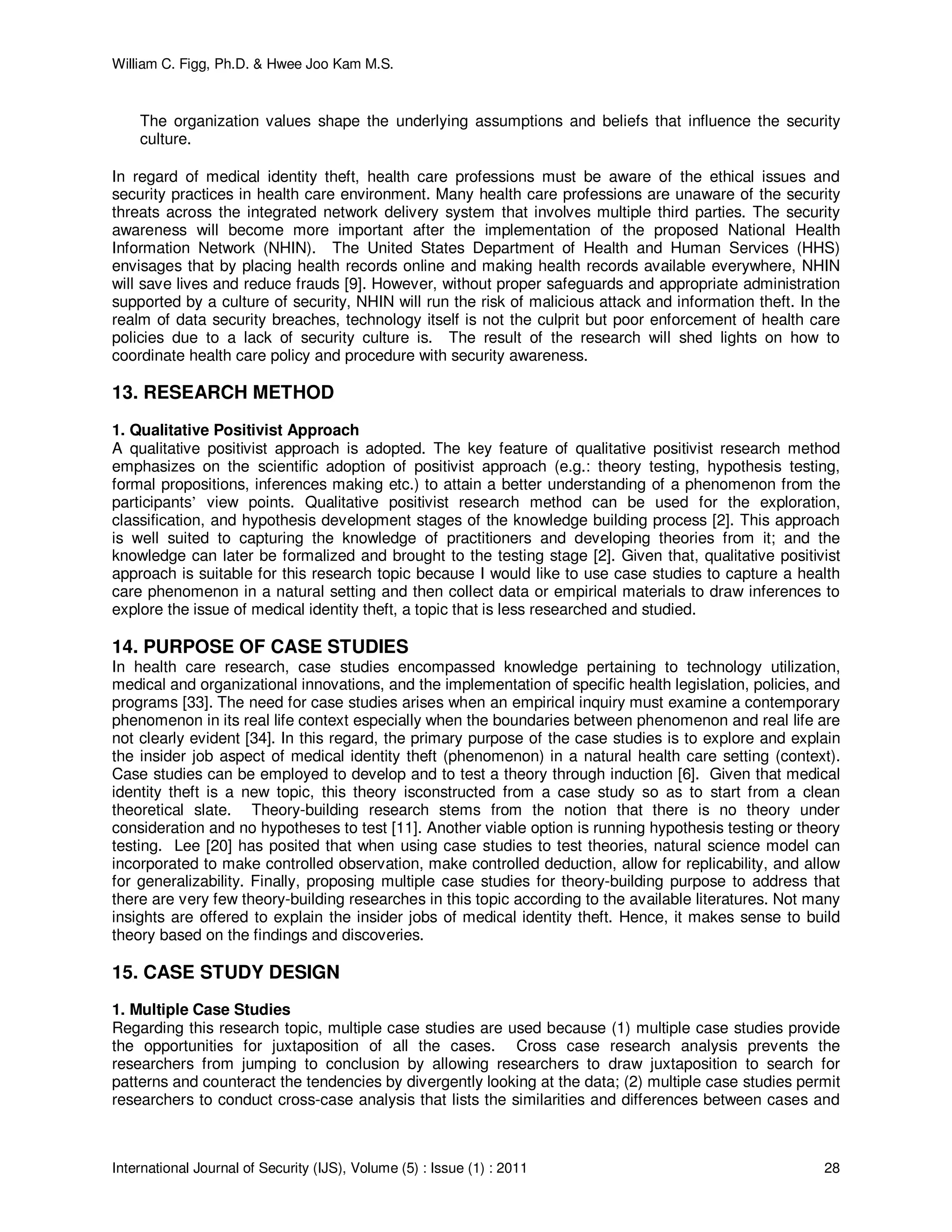William C. Figg, Ph.D. & Hwee Joo Kam M.S.
International Journal of Security (IJS), Volume (5) : Issue (1) : 2011 28
The organization values shape the underlying assumptions and beliefs that influence the security
culture.
In regard of medical identity theft, health care professions must be aware of the ethical issues and
security practices in health care environment. Many health care professions are unaware of the security
threats across the integrated network delivery system that involves multiple third parties. The security
awareness will become more important after the implementation of the proposed National Health
Information Network (NHIN). The United States Department of Health and Human Services (HHS)
envisages that by placing health records online and making health records available everywhere, NHIN
will save lives and reduce frauds [9]. However, without proper safeguards and appropriate administration
supported by a culture of security, NHIN will run the risk of malicious attack and information theft. In the
realm of data security breaches, technology itself is not the culprit but poor enforcement of health care
policies due to a lack of security culture is. The result of the research will shed lights on how to
coordinate health care policy and procedure with security awareness.
13. RESEARCH METHOD
1. Qualitative Positivist Approach
A qualitative positivist approach is adopted. The key feature of qualitative positivist research method
emphasizes on the scientific adoption of positivist approach (e.g.: theory testing, hypothesis testing,
formal propositions, inferences making etc.) to attain a better understanding of a phenomenon from the
participants’ view points. Qualitative positivist research method can be used for the exploration,
classification, and hypothesis development stages of the knowledge building process [2]. This approach
is well suited to capturing the knowledge of practitioners and developing theories from it; and the
knowledge can later be formalized and brought to the testing stage [2]. Given that, qualitative positivist
approach is suitable for this research topic because I would like to use case studies to capture a health
care phenomenon in a natural setting and then collect data or empirical materials to draw inferences to
explore the issue of medical identity theft, a topic that is less researched and studied.
14. PURPOSE OF CASE STUDIES
In health care research, case studies encompassed knowledge pertaining to technology utilization,
medical and organizational innovations, and the implementation of specific health legislation, policies, and
programs [33]. The need for case studies arises when an empirical inquiry must examine a contemporary
phenomenon in its real life context especially when the boundaries between phenomenon and real life are
not clearly evident [34]. In this regard, the primary purpose of the case studies is to explore and explain
the insider job aspect of medical identity theft (phenomenon) in a natural health care setting (context).
Case studies can be employed to develop and to test a theory through induction [6]. Given that medical
identity theft is a new topic, this theory isconstructed from a case study so as to start from a clean
theoretical slate. Theory-building research stems from the notion that there is no theory under
consideration and no hypotheses to test [11]. Another viable option is running hypothesis testing or theory
testing. Lee [20] has posited that when using case studies to test theories, natural science model can
incorporated to make controlled observation, make controlled deduction, allow for replicability, and allow
for generalizability. Finally, proposing multiple case studies for theory-building purpose to address that
there are very few theory-building researches in this topic according to the available literatures. Not many
insights are offered to explain the insider jobs of medical identity theft. Hence, it makes sense to build
theory based on the findings and discoveries.
15. CASE STUDY DESIGN
1. Multiple Case Studies
Regarding this research topic, multiple case studies are used because (1) multiple case studies provide
the opportunities for juxtaposition of all the cases. Cross case research analysis prevents the
researchers from jumping to conclusion by allowing researchers to draw juxtaposition to search for
patterns and counteract the tendencies by divergently looking at the data; (2) multiple case studies permit
researchers to conduct cross-case analysis that lists the similarities and differences between cases and
 