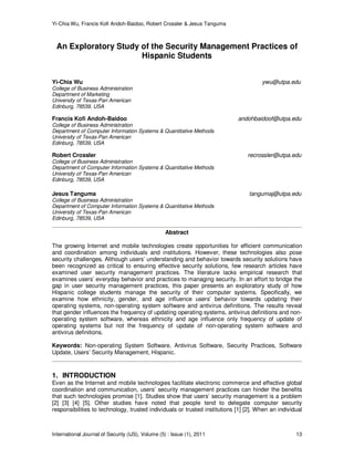 Yi-Chia Wu, Francis Kofi Andoh-Baidoo, Robert Crossler & Jesus Tanguma
International Journal of Security (IJS), Volume (5) : Issue (1), 2011 13
An Exploratory Study of the Security Management Practices of
Hispanic Students
Yi-Chia Wu ywu@utpa.edu
College of Business Administration
Department of Marketing
University of Texas-Pan American
Edinburg, 78539, USA
Francis Kofi Andoh-Baidoo andohbaidoof@utpa.edu
College of Business Administration
Department of Computer Information Systems & Quantitative Methods
University of Texas-Pan American
Edinburg, 78539, USA
Robert Crossler recrossler@utpa.edu
College of Business Administration
Department of Computer Information Systems & Quantitative Methods
University of Texas-Pan American
Edinburg, 78539, USA
Jesus Tanguma tangumaj@utpa.edu
College of Business Administration
Department of Computer Information Systems & Quantitative Methods
University of Texas-Pan American
Edinburg, 78539, USA
Abstract
The growing Internet and mobile technologies create opportunities for efficient communication
and coordination among individuals and institutions. However, these technologies also pose
security challenges. Although users’ understanding and behavior towards security solutions have
been recognized as critical to ensuring effective security solutions, few research articles have
examined user security management practices. The literature lacks empirical research that
examines users’ everyday behavior and practices to managing security. In an effort to bridge the
gap in user security management practices, this paper presents an exploratory study of how
Hispanic college students manage the security of their computer systems. Specifically, we
examine how ethnicity, gender, and age influence users’ behavior towards updating their
operating systems, non-operating system software and antivirus definitions. The results reveal
that gender influences the frequency of updating operating systems, antivirus definitions and non-
operating system software, whereas ethnicity and age influence only frequency of update of
operating systems but not the frequency of update of non-operating system software and
antivirus definitions.
Keywords: Non-operating System Software, Antivirus Software, Security Practices, Software
Update, Users’ Security Management, Hispanic.
1. INTRODUCTION
Even as the Internet and mobile technologies facilitate electronic commerce and effective global
coordination and communication, users’ security management practices can hinder the benefits
that such technologies promise [1]. Studies show that users’ security management is a problem
[2] [3] [4] [5]. Other studies have noted that people tend to delegate computer security
responsibilities to technology, trusted individuals or trusted institutions [1] [2]. When an individual
 