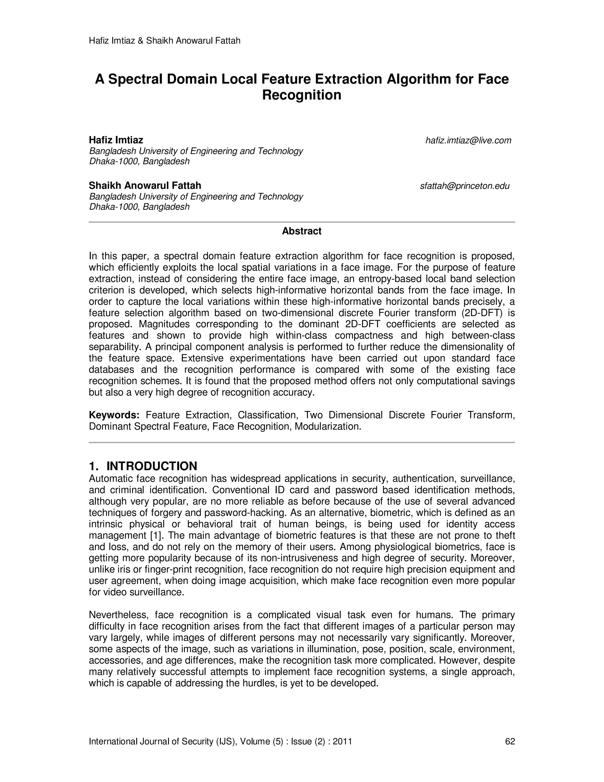 Hafiz Imtiaz & Shaikh Anowarul Fattah International Journal of Security (IJS), Volume (5) : Issue (2) : 2011 62 A Spectral Domain Local Feature Extraction Algorithm for Face Recognition Hafiz Imtiaz hafiz.imtiaz@live.com Bangladesh University of Engineering and Technology Dhaka-1000, Bangladesh Shaikh Anowarul Fattah sfattah@princeton.edu Bangladesh University of Engineering and Technology Dhaka-1000, Bangladesh Abstract In this paper, a spectral domain feature extraction algorithm for face recognition is proposed, which efficiently exploits the local spatial variations in a face image. For the purpose of feature extraction, instead of considering the entire face image, an entropy-based local band selection criterion is developed, which selects high-informative horizontal bands from the face image. In order to capture the local variations within these high-informative horizontal bands precisely, a feature selection algorithm based on two-dimensional discrete Fourier transform (2D-DFT) is proposed. Magnitudes corresponding to the dominant 2D-DFT coefficients are selected as features and shown to provide high within-class compactness and high between-class separability. A principal component analysis is performed to further reduce the dimensionality of the feature space. Extensive experimentations have been carried out upon standard face databases and the recognition performance is compared with some of the existing face recognition schemes. It is found that the proposed method offers not only computational savings but also a very high degree of recognition accuracy. Keywords: Feature Extraction, Classification, Two Dimensional Discrete Fourier Transform, Dominant Spectral Feature, Face Recognition, Modularization. 1. INTRODUCTION Automatic face recognition has widespread applications in security, authentication, surveillance, and criminal identification. Conventional ID card and password based identification methods, although very popular, are no more reliable as before because of the use of several advanced techniques of forgery and password-hacking. As an alternative, biometric, which is defined as an intrinsic physical or behavioral trait of human beings, is being used for identity access management [1]. The main advantage of biometric features is that these are not prone to theft and loss, and do not rely on the memory of their users. Among physiological biometrics, face is getting more popularity because of its non-intrusiveness and high degree of security. Moreover, unlike iris or finger-print recognition, face recognition do not require high precision equipment and user agreement, when doing image acquisition, which make face recognition even more popular for video surveillance. Nevertheless, face recognition is a complicated visual task even for humans. The primary difficulty in face recognition arises from the fact that different images of a particular person may vary largely, while images of different persons may not necessarily vary significantly. Moreover, some aspects of the image, such as variations in illumination, pose, position, scale, environment, accessories, and age differences, make the recognition task more complicated. However, despite many relatively successful attempts to implement face recognition systems, a single approach, which is capable of addressing the hurdles, is yet to be developed. 