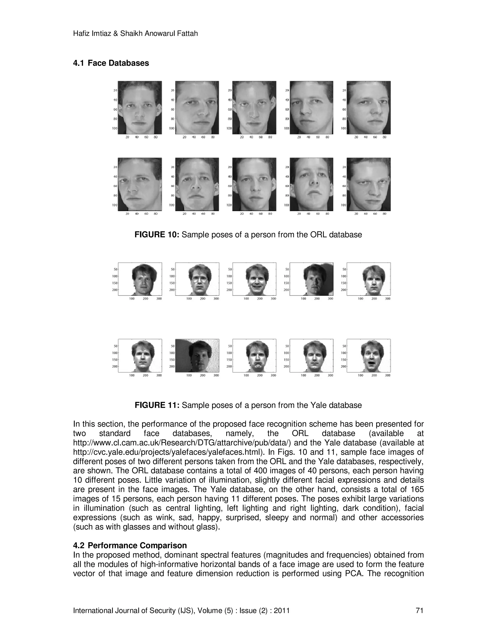Hafiz Imtiaz & Shaikh Anowarul Fattah International Journal of Security (IJS), Volume (5) : Issue (2) : 2011 71 4.1 Face Databases FIGURE 10: Sample poses of a person from the ORL database FIGURE 11: Sample poses of a person from the Yale database In this section, the performance of the proposed face recognition scheme has been presented for two standard face databases, namely, the ORL database (available at http://www.cl.cam.ac.uk/Research/DTG/attarchive/pub/data/) and the Yale database (available at http://cvc.yale.edu/projects/yalefaces/yalefaces.html). In Figs. 10 and 11, sample face images of different poses of two different persons taken from the ORL and the Yale databases, respectively, are shown. The ORL database contains a total of 400 images of 40 persons, each person having 10 different poses. Little variation of illumination, slightly different facial expressions and details are present in the face images. The Yale database, on the other hand, consists a total of 165 images of 15 persons, each person having 11 different poses. The poses exhibit large variations in illumination (such as central lighting, left lighting and right lighting, dark condition), facial expressions (such as wink, sad, happy, surprised, sleepy and normal) and other accessories (such as with glasses and without glass). 4.2 Performance Comparison In the proposed method, dominant spectral features (magnitudes and frequencies) obtained from all the modules of high-informative horizontal bands of a face image are used to form the feature vector of that image and feature dimension reduction is performed using PCA. The recognition 