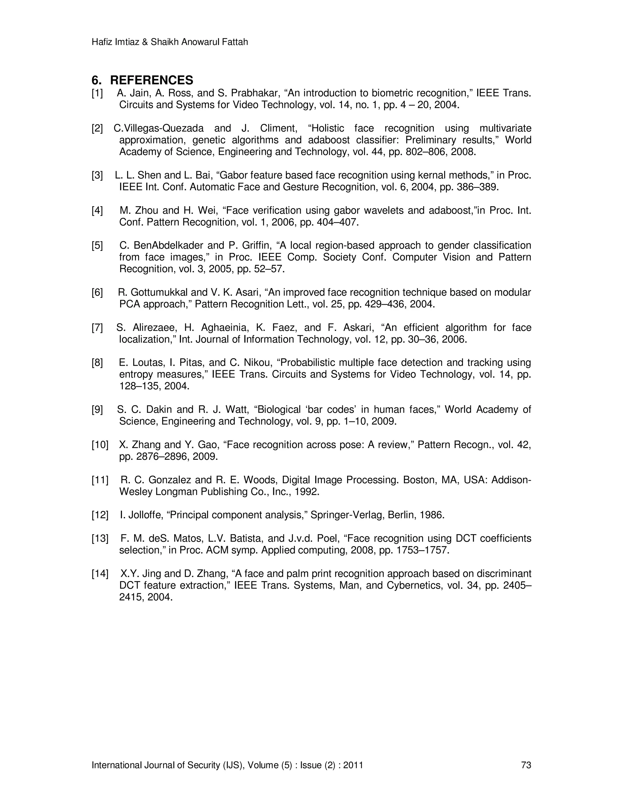 Hafiz Imtiaz & Shaikh Anowarul Fattah International Journal of Security (IJS), Volume (5) : Issue (2) : 2011 73 6. REFERENCES [1] A. Jain, A. Ross, and S. Prabhakar, “An introduction to biometric recognition,” IEEE Trans. Circuits and Systems for Video Technology, vol. 14, no. 1, pp. 4 – 20, 2004. [2] C.Villegas-Quezada and J. Climent, “Holistic face recognition using multivariate approximation, genetic algorithms and adaboost classiﬁer: Preliminary results,” World Academy of Science, Engineering and Technology, vol. 44, pp. 802–806, 2008. [3] L. L. Shen and L. Bai, “Gabor feature based face recognition using kernal methods,” in Proc. IEEE Int. Conf. Automatic Face and Gesture Recognition, vol. 6, 2004, pp. 386–389. [4] M. Zhou and H. Wei, “Face veriﬁcation using gabor wavelets and adaboost,”in Proc. Int. Conf. Pattern Recognition, vol. 1, 2006, pp. 404–407. [5] C. BenAbdelkader and P. Grifﬁn, “A local region-based approach to gender classiﬁcation from face images,” in Proc. IEEE Comp. Society Conf. Computer Vision and Pattern Recognition, vol. 3, 2005, pp. 52–57. [6] R. Gottumukkal and V. K. Asari, “An improved face recognition technique based on modular PCA approach,” Pattern Recognition Lett., vol. 25, pp. 429–436, 2004. [7] S. Alirezaee, H. Aghaeinia, K. Faez, and F. Askari, “An efﬁcient algorithm for face localization,” Int. Journal of Information Technology, vol. 12, pp. 30–36, 2006. [8] E. Loutas, I. Pitas, and C. Nikou, “Probabilistic multiple face detection and tracking using entropy measures,” IEEE Trans. Circuits and Systems for Video Technology, vol. 14, pp. 128–135, 2004. [9] S. C. Dakin and R. J. Watt, “Biological ‘bar codes’ in human faces,” World Academy of Science, Engineering and Technology, vol. 9, pp. 1–10, 2009. [10] X. Zhang and Y. Gao, “Face recognition across pose: A review,” Pattern Recogn., vol. 42, pp. 2876–2896, 2009. [11] R. C. Gonzalez and R. E. Woods, Digital Image Processing. Boston, MA, USA: Addison- Wesley Longman Publishing Co., Inc., 1992. [12] I. Jolloffe, “Principal component analysis,” Springer-Verlag, Berlin, 1986. [13] F. M. deS. Matos, L.V. Batista, and J.v.d. Poel, “Face recognition using DCT coefﬁcients selection,” in Proc. ACM symp. Applied computing, 2008, pp. 1753–1757. [14] X.Y. Jing and D. Zhang, “A face and palm print recognition approach based on discriminant DCT feature extraction,” IEEE Trans. Systems, Man, and Cybernetics, vol. 34, pp. 2405– 2415, 2004. 