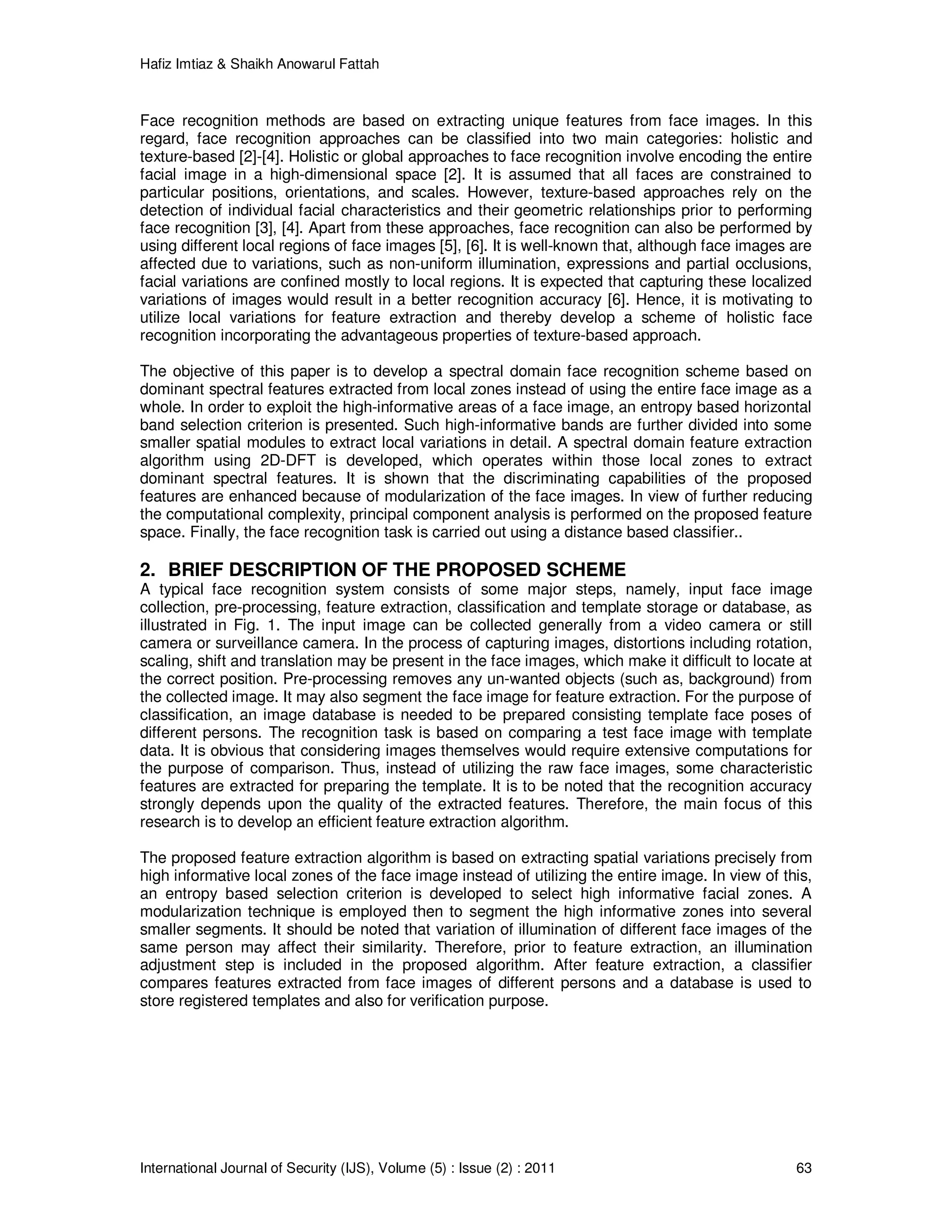 Hafiz Imtiaz & Shaikh Anowarul Fattah International Journal of Security (IJS), Volume (5) : Issue (2) : 2011 63 Face recognition methods are based on extracting unique features from face images. In this regard, face recognition approaches can be classified into two main categories: holistic and texture-based [2]-[4]. Holistic or global approaches to face recognition involve encoding the entire facial image in a high-dimensional space [2]. It is assumed that all faces are constrained to particular positions, orientations, and scales. However, texture-based approaches rely on the detection of individual facial characteristics and their geometric relationships prior to performing face recognition [3], [4]. Apart from these approaches, face recognition can also be performed by using different local regions of face images [5], [6]. It is well-known that, although face images are affected due to variations, such as non-uniform illumination, expressions and partial occlusions, facial variations are confined mostly to local regions. It is expected that capturing these localized variations of images would result in a better recognition accuracy [6]. Hence, it is motivating to utilize local variations for feature extraction and thereby develop a scheme of holistic face recognition incorporating the advantageous properties of texture-based approach. The objective of this paper is to develop a spectral domain face recognition scheme based on dominant spectral features extracted from local zones instead of using the entire face image as a whole. In order to exploit the high-informative areas of a face image, an entropy based horizontal band selection criterion is presented. Such high-informative bands are further divided into some smaller spatial modules to extract local variations in detail. A spectral domain feature extraction algorithm using 2D-DFT is developed, which operates within those local zones to extract dominant spectral features. It is shown that the discriminating capabilities of the proposed features are enhanced because of modularization of the face images. In view of further reducing the computational complexity, principal component analysis is performed on the proposed feature space. Finally, the face recognition task is carried out using a distance based classifier.. 2. BRIEF DESCRIPTION OF THE PROPOSED SCHEME A typical face recognition system consists of some major steps, namely, input face image collection, pre-processing, feature extraction, classification and template storage or database, as illustrated in Fig. 1. The input image can be collected generally from a video camera or still camera or surveillance camera. In the process of capturing images, distortions including rotation, scaling, shift and translation may be present in the face images, which make it difficult to locate at the correct position. Pre-processing removes any un-wanted objects (such as, background) from the collected image. It may also segment the face image for feature extraction. For the purpose of classification, an image database is needed to be prepared consisting template face poses of different persons. The recognition task is based on comparing a test face image with template data. It is obvious that considering images themselves would require extensive computations for the purpose of comparison. Thus, instead of utilizing the raw face images, some characteristic features are extracted for preparing the template. It is to be noted that the recognition accuracy strongly depends upon the quality of the extracted features. Therefore, the main focus of this research is to develop an efficient feature extraction algorithm. The proposed feature extraction algorithm is based on extracting spatial variations precisely from high informative local zones of the face image instead of utilizing the entire image. In view of this, an entropy based selection criterion is developed to select high informative facial zones. A modularization technique is employed then to segment the high informative zones into several smaller segments. It should be noted that variation of illumination of different face images of the same person may affect their similarity. Therefore, prior to feature extraction, an illumination adjustment step is included in the proposed algorithm. After feature extraction, a classifier compares features extracted from face images of different persons and a database is used to store registered templates and also for verification purpose. 