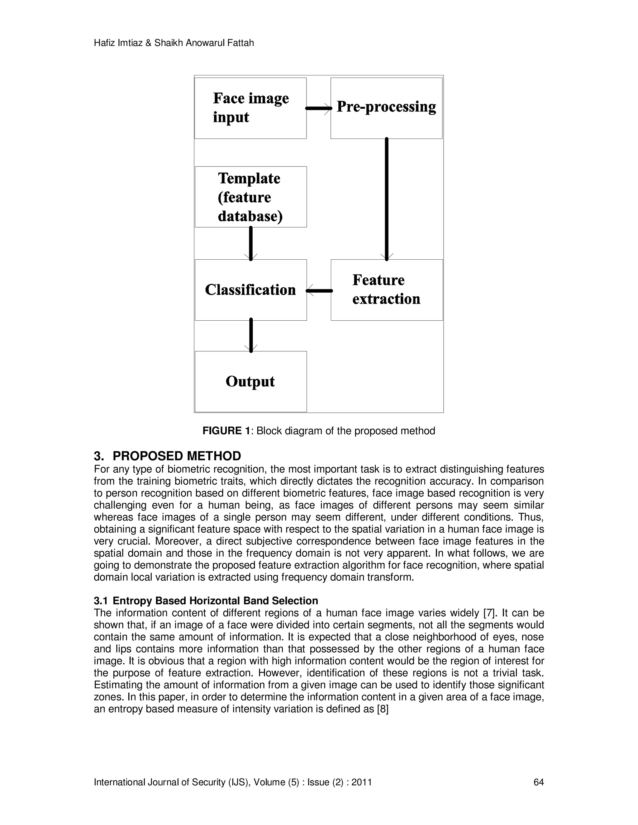 Hafiz Imtiaz & Shaikh Anowarul Fattah International Journal of Security (IJS), Volume (5) : Issue (2) : 2011 64 FIGURE 1: Block diagram of the proposed method 3. PROPOSED METHOD For any type of biometric recognition, the most important task is to extract distinguishing features from the training biometric traits, which directly dictates the recognition accuracy. In comparison to person recognition based on different biometric features, face image based recognition is very challenging even for a human being, as face images of different persons may seem similar whereas face images of a single person may seem different, under different conditions. Thus, obtaining a significant feature space with respect to the spatial variation in a human face image is very crucial. Moreover, a direct subjective correspondence between face image features in the spatial domain and those in the frequency domain is not very apparent. In what follows, we are going to demonstrate the proposed feature extraction algorithm for face recognition, where spatial domain local variation is extracted using frequency domain transform. 3.1 Entropy Based Horizontal Band Selection The information content of different regions of a human face image varies widely [7]. It can be shown that, if an image of a face were divided into certain segments, not all the segments would contain the same amount of information. It is expected that a close neighborhood of eyes, nose and lips contains more information than that possessed by the other regions of a human face image. It is obvious that a region with high information content would be the region of interest for the purpose of feature extraction. However, identification of these regions is not a trivial task. Estimating the amount of information from a given image can be used to identify those significant zones. In this paper, in order to determine the information content in a given area of a face image, an entropy based measure of intensity variation is defined as [8] 