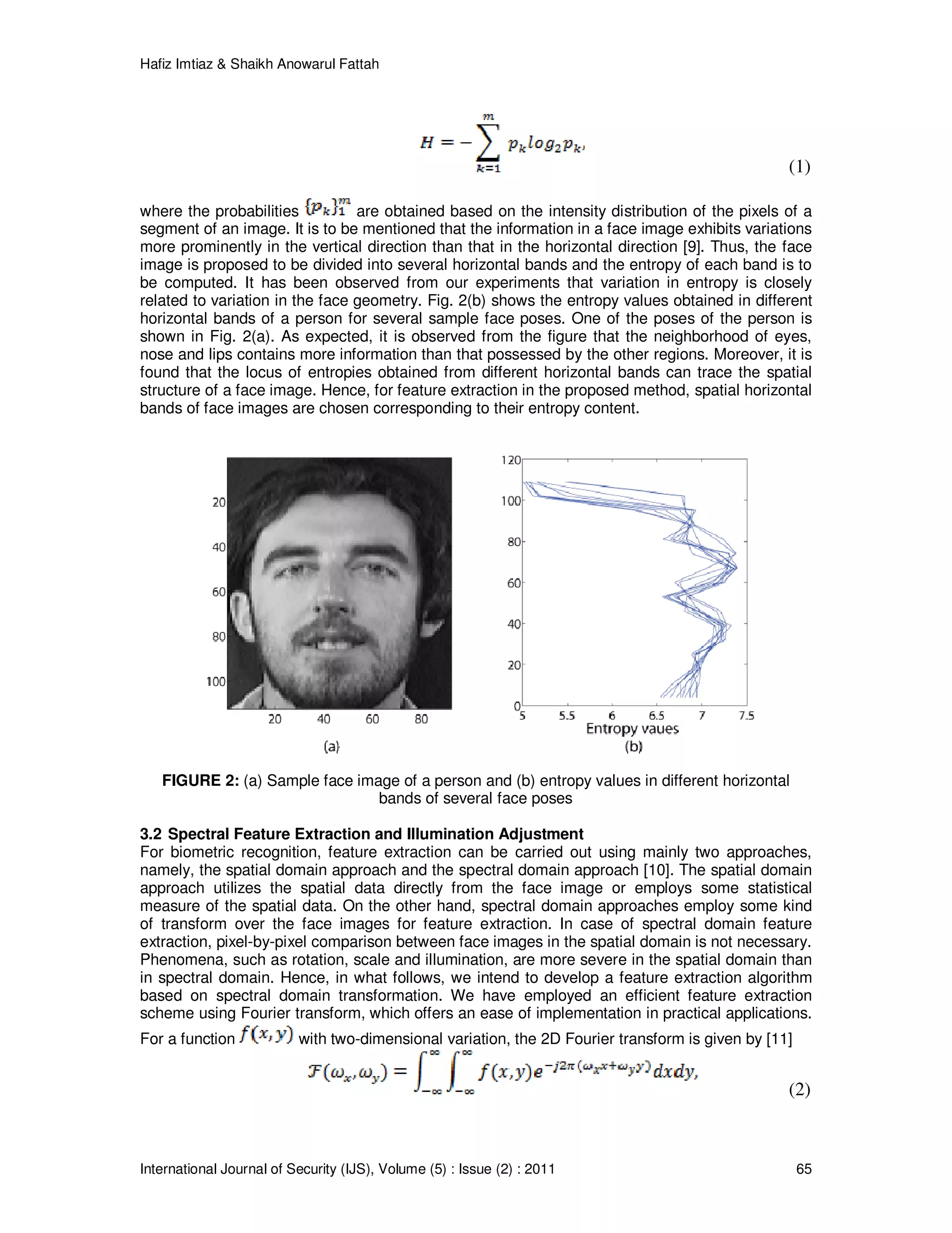 Hafiz Imtiaz & Shaikh Anowarul Fattah International Journal of Security (IJS), Volume (5) : Issue (2) : 2011 65 (1) where the probabilities are obtained based on the intensity distribution of the pixels of a segment of an image. It is to be mentioned that the information in a face image exhibits variations more prominently in the vertical direction than that in the horizontal direction [9]. Thus, the face image is proposed to be divided into several horizontal bands and the entropy of each band is to be computed. It has been observed from our experiments that variation in entropy is closely related to variation in the face geometry. Fig. 2(b) shows the entropy values obtained in different horizontal bands of a person for several sample face poses. One of the poses of the person is shown in Fig. 2(a). As expected, it is observed from the figure that the neighborhood of eyes, nose and lips contains more information than that possessed by the other regions. Moreover, it is found that the locus of entropies obtained from different horizontal bands can trace the spatial structure of a face image. Hence, for feature extraction in the proposed method, spatial horizontal bands of face images are chosen corresponding to their entropy content. FIGURE 2: (a) Sample face image of a person and (b) entropy values in different horizontal bands of several face poses 3.2 Spectral Feature Extraction and Illumination Adjustment For biometric recognition, feature extraction can be carried out using mainly two approaches, namely, the spatial domain approach and the spectral domain approach [10]. The spatial domain approach utilizes the spatial data directly from the face image or employs some statistical measure of the spatial data. On the other hand, spectral domain approaches employ some kind of transform over the face images for feature extraction. In case of spectral domain feature extraction, pixel-by-pixel comparison between face images in the spatial domain is not necessary. Phenomena, such as rotation, scale and illumination, are more severe in the spatial domain than in spectral domain. Hence, in what follows, we intend to develop a feature extraction algorithm based on spectral domain transformation. We have employed an efficient feature extraction scheme using Fourier transform, which offers an ease of implementation in practical applications. For a function with two-dimensional variation, the 2D Fourier transform is given by [11] (2) 