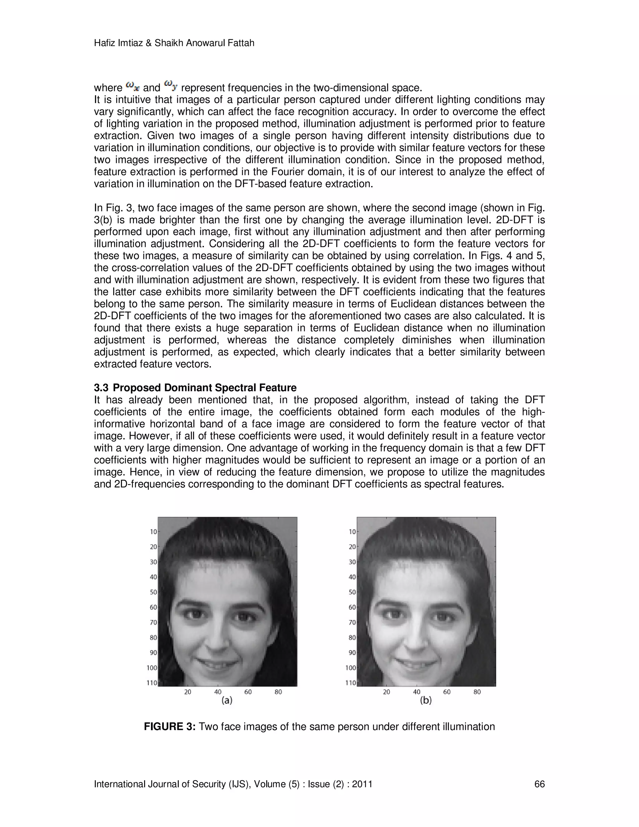 Hafiz Imtiaz & Shaikh Anowarul Fattah International Journal of Security (IJS), Volume (5) : Issue (2) : 2011 66 where and represent frequencies in the two-dimensional space. It is intuitive that images of a particular person captured under different lighting conditions may vary significantly, which can affect the face recognition accuracy. In order to overcome the effect of lighting variation in the proposed method, illumination adjustment is performed prior to feature extraction. Given two images of a single person having different intensity distributions due to variation in illumination conditions, our objective is to provide with similar feature vectors for these two images irrespective of the different illumination condition. Since in the proposed method, feature extraction is performed in the Fourier domain, it is of our interest to analyze the effect of variation in illumination on the DFT-based feature extraction. In Fig. 3, two face images of the same person are shown, where the second image (shown in Fig. 3(b) is made brighter than the first one by changing the average illumination level. 2D-DFT is performed upon each image, first without any illumination adjustment and then after performing illumination adjustment. Considering all the 2D-DFT coefficients to form the feature vectors for these two images, a measure of similarity can be obtained by using correlation. In Figs. 4 and 5, the cross-correlation values of the 2D-DFT coefficients obtained by using the two images without and with illumination adjustment are shown, respectively. It is evident from these two figures that the latter case exhibits more similarity between the DFT coefficients indicating that the features belong to the same person. The similarity measure in terms of Euclidean distances between the 2D-DFT coefficients of the two images for the aforementioned two cases are also calculated. It is found that there exists a huge separation in terms of Euclidean distance when no illumination adjustment is performed, whereas the distance completely diminishes when illumination adjustment is performed, as expected, which clearly indicates that a better similarity between extracted feature vectors. 3.3 Proposed Dominant Spectral Feature It has already been mentioned that, in the proposed algorithm, instead of taking the DFT coefficients of the entire image, the coefficients obtained form each modules of the high- informative horizontal band of a face image are considered to form the feature vector of that image. However, if all of these coefficients were used, it would definitely result in a feature vector with a very large dimension. One advantage of working in the frequency domain is that a few DFT coefficients with higher magnitudes would be sufficient to represent an image or a portion of an image. Hence, in view of reducing the feature dimension, we propose to utilize the magnitudes and 2D-frequencies corresponding to the dominant DFT coefficients as spectral features. FIGURE 3: Two face images of the same person under different illumination 