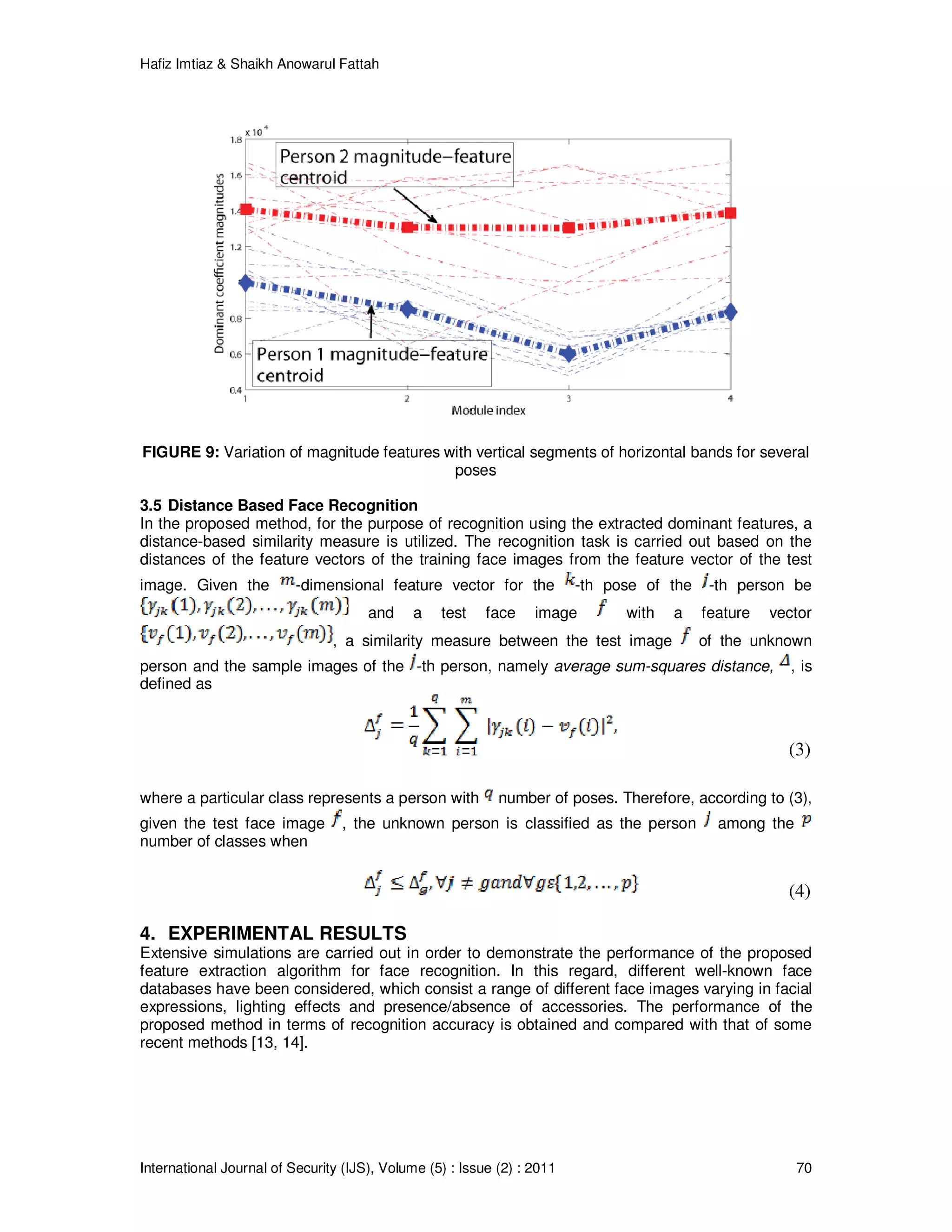Hafiz Imtiaz & Shaikh Anowarul Fattah International Journal of Security (IJS), Volume (5) : Issue (2) : 2011 70 FIGURE 9: Variation of magnitude features with vertical segments of horizontal bands for several poses 3.5 Distance Based Face Recognition In the proposed method, for the purpose of recognition using the extracted dominant features, a distance-based similarity measure is utilized. The recognition task is carried out based on the distances of the feature vectors of the training face images from the feature vector of the test image. Given the -dimensional feature vector for the -th pose of the -th person be and a test face image with a feature vector , a similarity measure between the test image of the unknown person and the sample images of the -th person, namely average sum-squares distance, , is defined as (3) where a particular class represents a person with number of poses. Therefore, according to (3), given the test face image , the unknown person is classified as the person among the number of classes when (4) 4. EXPERIMENTAL RESULTS Extensive simulations are carried out in order to demonstrate the performance of the proposed feature extraction algorithm for face recognition. In this regard, different well-known face databases have been considered, which consist a range of different face images varying in facial expressions, lighting effects and presence/absence of accessories. The performance of the proposed method in terms of recognition accuracy is obtained and compared with that of some recent methods [13, 14]. 