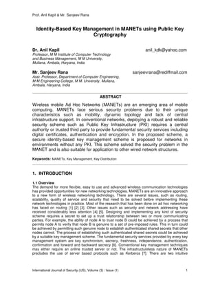 Prof. Anil Kapil & Mr. Sanjeev Rana
International Journal of Security (IJS), Volume (3) : Issue (1) 1
Identity-Based Key Management in MANETs using Public Key
Cryptography
Dr. Anil Kapil anil_kdk@yahoo.com
Professor, M M Institute of Computer Technology
and Business Management, M M University,
Mullana, Ambala, Haryana, India
Mr. Sanjeev Rana sanjeevrana@rediffmail.com
Asst. Professor, Department of Computer Engineering,
M M Engineering College, M M. University, Mullana,
Ambala, Haryana, India
ABSTRACT
Wireless mobile Ad Hoc Networks (MANETs) are an emerging area of mobile
computing. MANETs face serious security problems due to their unique
characteristics such as mobility, dynamic topology and lack of central
infrastructure support. In conventional networks, deploying a robust and reliable
security scheme such as Public Key Infrastructure (PKI) requires a central
authority or trusted third party to provide fundamental security services including
digital certificates, authentication and encryption. In the proposed scheme, a
secure identity-based key management scheme is proposed for networks in
environments without any PKI. This scheme solved the security problem in the
MANET and is also suitable for application to other wired network structures.
Keywords: MANETs, Key Management, Key Distribution
1. INTRODUCTION
1.1 Overview
The demand for more flexible, easy to use and advanced wireless communication technologies
has provided opportunities for new networking technologies. MANETs are an innovative approach
to a new form of wireless networking technology. There are several issues, such as routing,
scalability, quality of service and security that need to be solved before implementing these
network technologies in practice. Most of the research that has been done on ad hoc networking
has faced on routing [1] [2] [3]. Other issues such as security and network addressing have
received considerably less attention [4] [5]. Designing and implementing any kind of security
scheme requires a secret to set up a trust relationship between two or more communicating
parties. For example, the ability of node A to trust node B could be achieved by a process that
permits node A to verify that node B is genuine to a set of pre-imposed rules. This in turn could
be achieved by permitting such genuine node to establish authenticated shared secrets that other
nodes cannot. The process of establishing such authenticated shared secrets could be achieved
by a suitable key management scheme. The fundamental security services provided by every key
management system are key synchronism, secrecy, freshness, independence, authentication,
confirmation and forward and backward secrecy [6]. Conventional key management techniques
may either require an online trusted server or not. The infrastructureless nature of MANETs
precludes the use of server based protocols such as Kerberos [7]. There are two intuitive
 