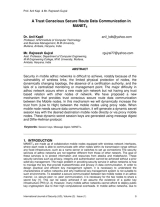 Prof. Anil Kapi & Mr. Rajneesh Gujral
International Journal of Security (IJS), Volume (3) : Issue (1) 9
A Trust Conscious Secure Route Data Communication in
MANETS
Dr. Anil Kapil anil_kdk@yahoo.com
Professor, M M Institute of Computer Technology
and Business Management, M M University,
Mullana, Ambala, Haryana, India
Mr. Rajneesh Gujral rgujral77@yahoo.com
Asst. Professor, Department of Computer Engineering,
M M Engineering College, M M. University, Mullana,
Ambala, Haryana, India
ABSTRACT
Security in mobile adhoc networks is difficult to achieve, notably because of the
vulnerability of wireless links, the limited physical protection of nodes, the
dynamically changing topology, the absence of a certification authority, and the
lack of a centralized monitoring or management point. The major difficulty in
adhoc network occurs when a new node join network but not having any trust
based relation with other nodes of network. We have proposed a new
mechanism that provides trust conscious secure route data communication
between the Mobile nodes. In this mechanism we will dynamically increase the
trust from (Low to High) between the mobile nodes using proxy node. When
mobile node needs secure data communication, it will generate a dynamic secret
session key with the desired destination mobile node directly or via proxy mobile
nodes. These dynamic secret session keys are generated using message digest
and Diffie-Hellman protocol.
Keywords: Session keys, Message digest, MANETs.
1. INTRODUCTION
MANETS are made up of collaborative mobile nodes equipped with wireless network interfaces,
where each node is able to communicate with other nodes within its transmission range without
any fixed infrastructure, such as a name server or switches to set up connections The security
services of adhoc networks are not together different from those of other network. The goal of
these services is to protect information and resources from attacks and misbehavior. These
security services such as privacy, integrity and authentication cannot be achieved without a prior
solid key management. The major problem in providing security service in adhoc networks is how
to manage the key that provide trustworthiness and privacy in data communication. In order to
design practical and efficient key management system, it is necessary to understand the
characteristics of adhoc networks and why traditional key management system is not suitable to
such environments. To establish a secure communication between two mobile nodes in an adhoc
manner, i.e. secure peer- to -peer communication, it is necessary for the two nodes to share a
secret key [1]. This can be easily achieved if we assume the existence of a public key
infrastructure (PKI) [2, 3]. However, many mobile adhoc networks cannot afford to deploy public
key cryptosystem due to their high computational overheads. In mobile adhoc networks, due to
 