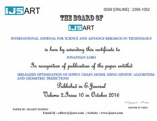 ART ISSN [ONLINE] : 2395-1052
THE BOARD OF
ART
is here by awarding this certificate to
In recognition of publication of the paper entitled
Published in E-Journal
Volume 2,Issue 10 in October 2016
EDITOR IN CHIEF
international journal for science and advance research in technology
jonathan lobo
serialized optimization of supply chain model using genetic algorithm
and geometric predictions
Email id : editor@ijsart.com | website : www.ijsart.com
PAPER ID : IJSARTV2I105923
 