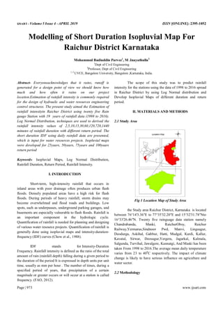 IJSART - Volume 5 Issue 4 –APRIL 2019 ISSN [ONLINE]: 2395-1052
Page | 973 www.ijsart.com
Modelling of Short Duration Isopluvial Map For
Raichur District Karnataka
Mohammed Badiuddin Parvez1
, M .Inayathulla2
1
Dept of Civil Engineering
2
Professor, Dept of Civil Engineering
1, 2
UVCE, Bangalore University, Bangalore ,Karnataka, India.
Abstract- Everyoneacknowledges that it rains, runoff is
generated for a design point of view we should know how
much and how often it rains on our project
location.Estimation of rainfall intensity is commonly required
for the design of hydraulic and water resources engineering
control structures. The present study aimed the Estimation of
rainfall intensityin Raichur District using twenty five Rain
gauge Station with 19 years of rainfall data (1998 to 2016).
Log Normal Distribution, techniques are used to derived the
rainfall intensity values of 2,5,10,15,30,60,120,720,1440
minutes of rainfall duration with different return period. The
short duration IDF using daily rainfall data are presented,
which is input for water resources projects. Isopluvial maps
were developed for 25years, 50years, 75years and 100years
return period
Keywords- Isopluvial Maps, Log Normal Distribution,
Rainfall Duration, Return Period, Rainfall Intensity.
I. INTRODUCTION
Short-term, high-intensity rainfall that occurs in
inland areas with poor drainage often produces urban flash
floods. Densely populated areas have a high risk for flash
floods. During periods of heavy rainfall, storm drains may
become overwhelmed and flood roads and buildings. Low
spots, such as underpasses, underground parking garages, and
basements are especially vulnerable to flash floods. Rainfall is
an important component in the hydrologic cycle.
Quantification of rainfall is needed for planning and designing
of various water resource projects. Quantification of rainfall is
generally done using isopluvial maps and intensity-duration-
frequency (IDF) curves (Chow et al., 1988).
IDF stands for Intensity-Duration
Frequency. Rainfall intensity is defined as the ratio of the total
amount of rain (rainfall depth) falling during a given period to
the duration of the period It is expressed in depth units per unit
time, usually as mm per hour . The number of times, during a
specified period of years, that precipitation of a certain
magnitude or greater occurs or will occur at a station is called
frequency. (FAO, 2012).
The scope of this study was to predict rainfall
intensity for the stations using the data of 1998 to 2016 spread
in Raichur District by using Log Normal distribution and
Develop Isopluvial Maps of different duration and return
period.
II. MATERIALS AND METHODS
2.1 Study Area
Fig 1 Location Map of Study Area
the Study area Raichur District, Karnataka is located
between 76°14'3.36"E to 77°35'32.20"E and 15°32'31.78"Nto
16°33'26.46"N. Twenty five rainguage data station namely
Chandrabanda, Maski, RaichurObsy, Raichur
Railway,Yermarus,Sindnoor Pwd, Manvi, Lingsugur,
Deodurga, Askihal, Gabbur, Hatti, Mudgal, Kurdi, Kallur,
Kavatal, Sirwar, Deosugur,Yergera, Jagarkal, Kalmala,
Salgunda, Turvihal, Jawalgere, Kunnatgi, And Maski has been
taken From 1998 to 2016.The average mean daily temperature
varies from 23 to 400
C respectively. The impact of climate
change is likely to have serious influence on agriculture and
water sector.
2.2 Methodology
 