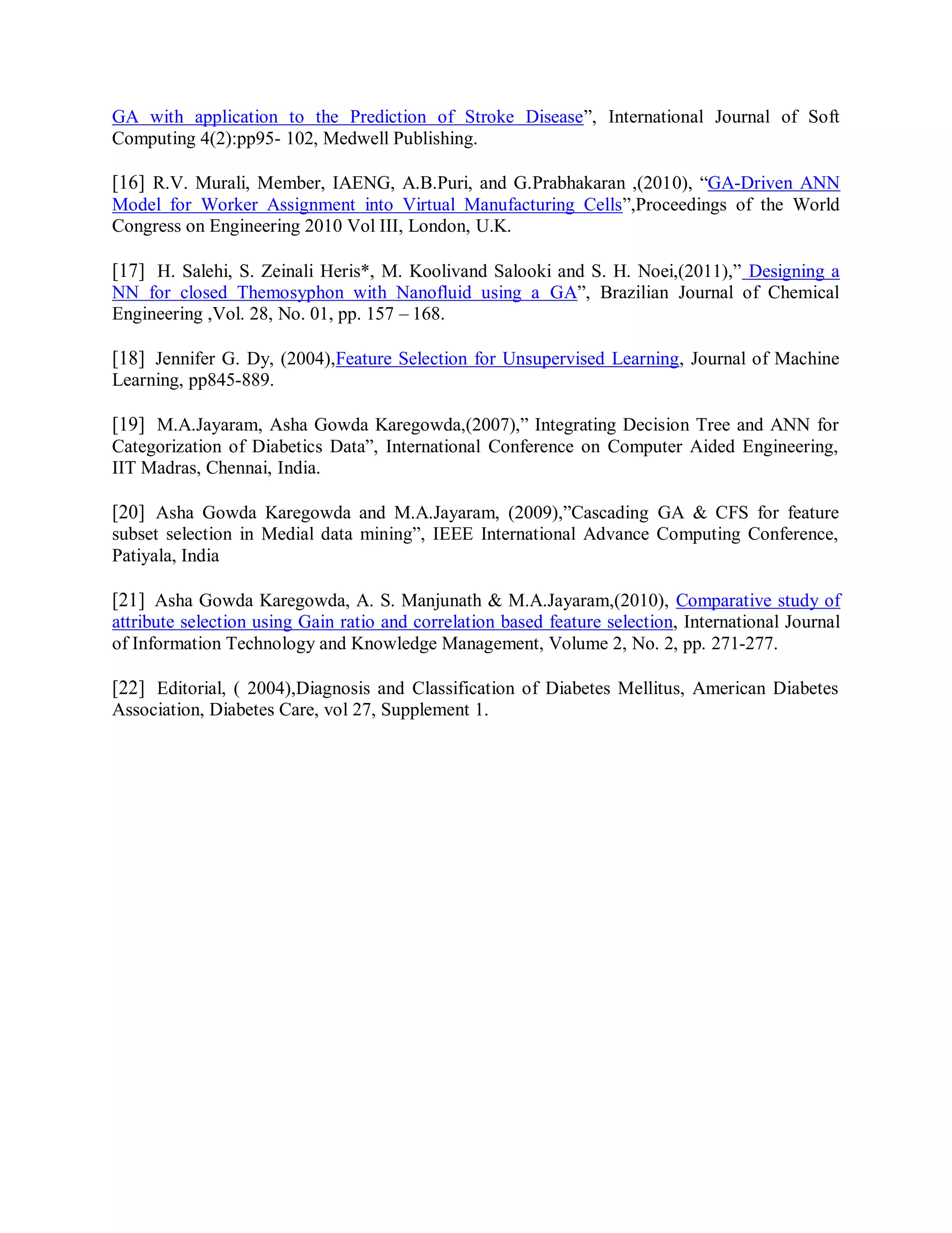 GA with application to the Prediction of Stroke Disease”, International Journal of Soft
Computing 4(2):pp95- 102, Medwell Publishing.
[16] R.V. Murali, Member, IAENG, A.B.Puri, and G.Prabhakaran ,(2010), “GA-Driven ANN
Model for Worker Assignment into Virtual Manufacturing Cells”,Proceedings of the World
Congress on Engineering 2010 Vol III, London, U.K.
[17] H. Salehi, S. Zeinali Heris*, M. Koolivand Salooki and S. H. Noei,(2011),” Designing a
NN for closed Themosyphon with Nanofluid using a GA”, Brazilian Journal of Chemical
Engineering ,Vol. 28, No. 01, pp. 157 – 168.
[18] Jennifer G. Dy, (2004),Feature Selection for Unsupervised Learning, Journal of Machine
Learning, pp845-889.
[19] M.A.Jayaram, Asha Gowda Karegowda,(2007),” Integrating Decision Tree and ANN for
Categorization of Diabetics Data”, International Conference on Computer Aided Engineering,
IIT Madras, Chennai, India.
[20] Asha Gowda Karegowda and M.A.Jayaram, (2009),”Cascading GA & CFS for feature
subset selection in Medial data mining”, IEEE International Advance Computing Conference,
Patiyala, India
[21] Asha Gowda Karegowda, A. S. Manjunath & M.A.Jayaram,(2010), Comparative study of
attribute selection using Gain ratio and correlation based feature selection, International Journal
of Information Technology and Knowledge Management, Volume 2, No. 2, pp. 271-277.
[22] Editorial, ( 2004),Diagnosis and Classification of Diabetes Mellitus, American Diabetes
Association, Diabetes Care, vol 27, Supplement 1.
 
