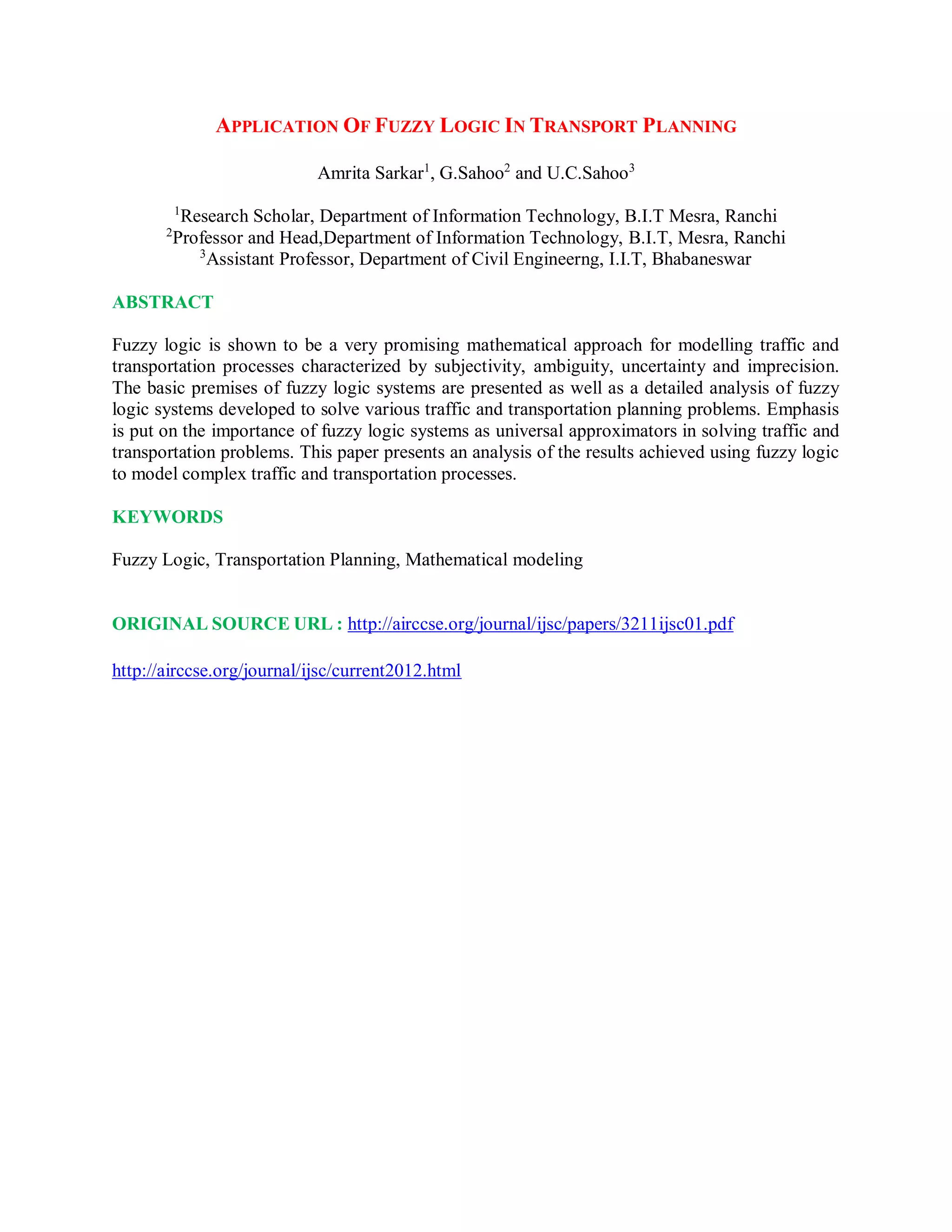 APPLICATION OF FUZZY LOGIC IN TRANSPORT PLANNING
Amrita Sarkar1
, G.Sahoo2
and U.C.Sahoo3
1
Research Scholar, Department of Information Technology, B.I.T Mesra, Ranchi
2
Professor and Head,Department of Information Technology, B.I.T, Mesra, Ranchi
3
Assistant Professor, Department of Civil Engineerng, I.I.T, Bhabaneswar
ABSTRACT
Fuzzy logic is shown to be a very promising mathematical approach for modelling traffic and
transportation processes characterized by subjectivity, ambiguity, uncertainty and imprecision.
The basic premises of fuzzy logic systems are presented as well as a detailed analysis of fuzzy
logic systems developed to solve various traffic and transportation planning problems. Emphasis
is put on the importance of fuzzy logic systems as universal approximators in solving traffic and
transportation problems. This paper presents an analysis of the results achieved using fuzzy logic
to model complex traffic and transportation processes.
KEYWORDS
Fuzzy Logic, Transportation Planning, Mathematical modeling
ORIGINAL SOURCE URL : http://airccse.org/journal/ijsc/papers/3211ijsc01.pdf
http://airccse.org/journal/ijsc/current2012.html
 
