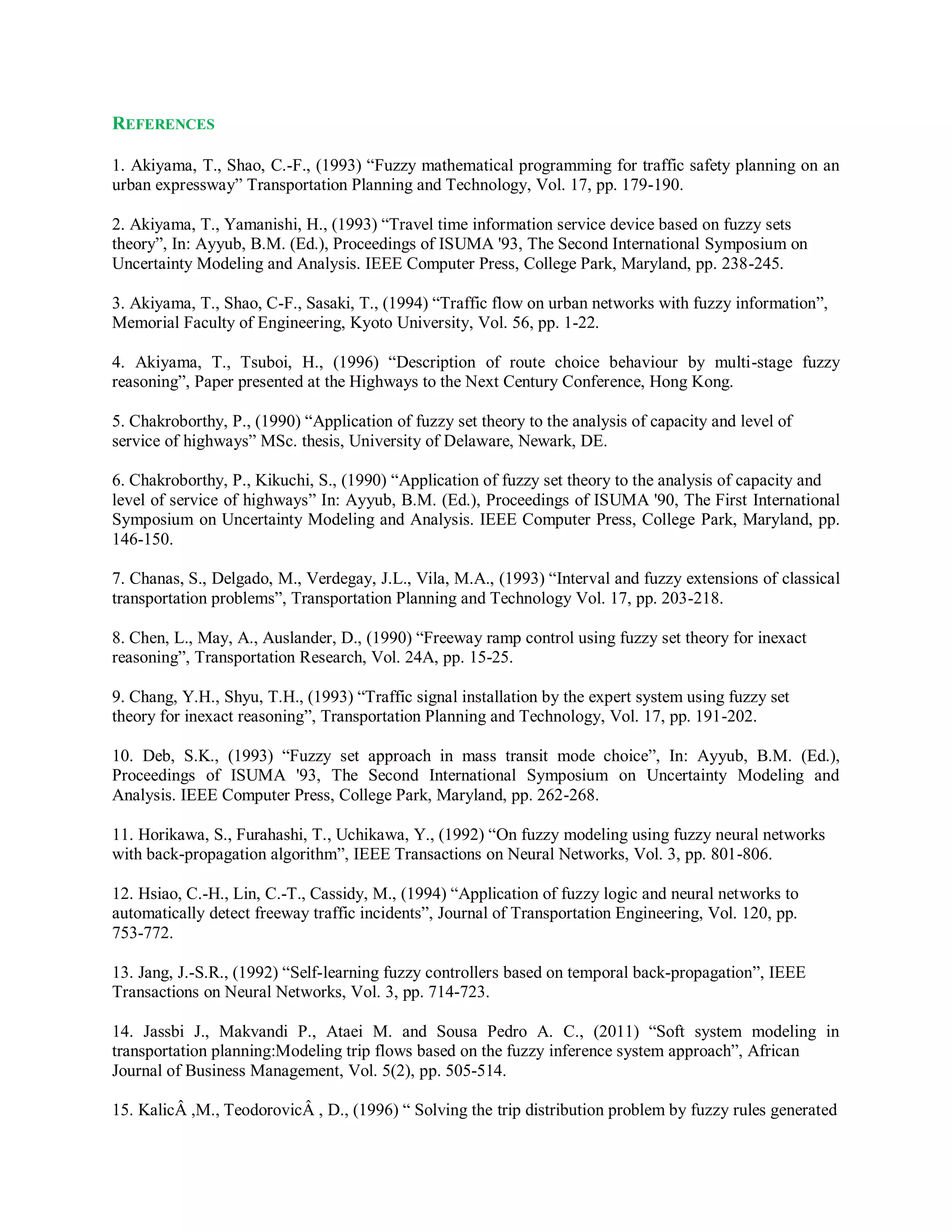 REFERENCES
1. Akiyama, T., Shao, C.-F., (1993) “Fuzzy mathematical programming for traffic safety planning on an
urban expressway” Transportation Planning and Technology, Vol. 17, pp. 179-190.
2. Akiyama, T., Yamanishi, H., (1993) “Travel time information service device based on fuzzy sets
theory”, In: Ayyub, B.M. (Ed.), Proceedings of ISUMA '93, The Second International Symposium on
Uncertainty Modeling and Analysis. IEEE Computer Press, College Park, Maryland, pp. 238-245.
3. Akiyama, T., Shao, C-F., Sasaki, T., (1994) “Traffic flow on urban networks with fuzzy information”,
Memorial Faculty of Engineering, Kyoto University, Vol. 56, pp. 1-22.
4. Akiyama, T., Tsuboi, H., (1996) “Description of route choice behaviour by multi-stage fuzzy
reasoning”, Paper presented at the Highways to the Next Century Conference, Hong Kong.
5. Chakroborthy, P., (1990) “Application of fuzzy set theory to the analysis of capacity and level of
service of highways” MSc. thesis, University of Delaware, Newark, DE.
6. Chakroborthy, P., Kikuchi, S., (1990) “Application of fuzzy set theory to the analysis of capacity and
level of service of highways” In: Ayyub, B.M. (Ed.), Proceedings of ISUMA '90, The First International
Symposium on Uncertainty Modeling and Analysis. IEEE Computer Press, College Park, Maryland, pp.
146-150.
7. Chanas, S., Delgado, M., Verdegay, J.L., Vila, M.A., (1993) “Interval and fuzzy extensions of classical
transportation problems”, Transportation Planning and Technology Vol. 17, pp. 203-218.
8. Chen, L., May, A., Auslander, D., (1990) “Freeway ramp control using fuzzy set theory for inexact
reasoning”, Transportation Research, Vol. 24A, pp. 15-25.
9. Chang, Y.H., Shyu, T.H., (1993) “Traffic signal installation by the expert system using fuzzy set
theory for inexact reasoning”, Transportation Planning and Technology, Vol. 17, pp. 191-202.
10. Deb, S.K., (1993) “Fuzzy set approach in mass transit mode choice”, In: Ayyub, B.M. (Ed.),
Proceedings of ISUMA '93, The Second International Symposium on Uncertainty Modeling and
Analysis. IEEE Computer Press, College Park, Maryland, pp. 262-268.
11. Horikawa, S., Furahashi, T., Uchikawa, Y., (1992) “On fuzzy modeling using fuzzy neural networks
with back-propagation algorithm”, IEEE Transactions on Neural Networks, Vol. 3, pp. 801-806.
12. Hsiao, C.-H., Lin, C.-T., Cassidy, M., (1994) “Application of fuzzy logic and neural networks to
automatically detect freeway traffic incidents”, Journal of Transportation Engineering, Vol. 120, pp.
753-772.
13. Jang, J.-S.R., (1992) “Self-learning fuzzy controllers based on temporal back-propagation”, IEEE
Transactions on Neural Networks, Vol. 3, pp. 714-723.
14. Jassbi J., Makvandi P., Ataei M. and Sousa Pedro A. C., (2011) “Soft system modeling in
transportation planning:Modeling trip flows based on the fuzzy inference system approach”, African
Journal of Business Management, Vol. 5(2), pp. 505-514.
15. KalicÂ ,M., TeodorovicÂ , D., (1996) “ Solving the trip distribution problem by fuzzy rules generated
 