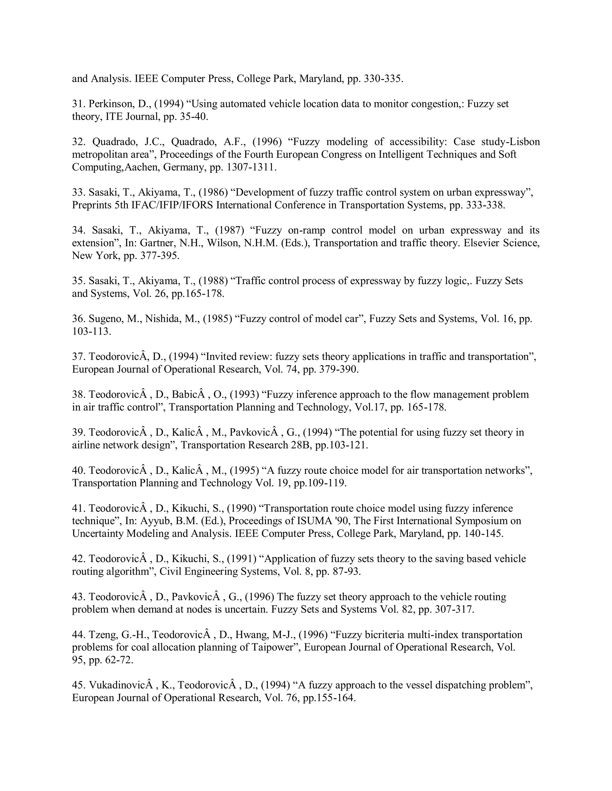 and Analysis. IEEE Computer Press, College Park, Maryland, pp. 330-335.
31. Perkinson, D., (1994) “Using automated vehicle location data to monitor congestion,: Fuzzy set
theory, ITE Journal, pp. 35-40.
32. Quadrado, J.C., Quadrado, A.F., (1996) “Fuzzy modeling of accessibility: Case study-Lisbon
metropolitan area”, Proceedings of the Fourth European Congress on Intelligent Techniques and Soft
Computing,Aachen, Germany, pp. 1307-1311.
33. Sasaki, T., Akiyama, T., (1986) “Development of fuzzy traffic control system on urban expressway”,
Preprints 5th IFAC/IFIP/IFORS International Conference in Transportation Systems, pp. 333-338.
34. Sasaki, T., Akiyama, T., (1987) “Fuzzy on-ramp control model on urban expressway and its
extension”, In: Gartner, N.H., Wilson, N.H.M. (Eds.), Transportation and traffic theory. Elsevier Science,
New York, pp. 377-395.
35. Sasaki, T., Akiyama, T., (1988) “Traffic control process of expressway by fuzzy logic,. Fuzzy Sets
and Systems, Vol. 26, pp.165-178.
36. Sugeno, M., Nishida, M., (1985) “Fuzzy control of model car”, Fuzzy Sets and Systems, Vol. 16, pp.
103-113.
37. TeodorovicÂ, D., (1994) “Invited review: fuzzy sets theory applications in traffic and transportation”,
European Journal of Operational Research, Vol. 74, pp. 379-390.
38. TeodorovicÂ , D., BabicÂ , O., (1993) “Fuzzy inference approach to the flow management problem
in air traffic control”, Transportation Planning and Technology, Vol.17, pp. 165-178.
39. TeodorovicÂ , D., KalicÂ , M., PavkovicÂ , G., (1994) “The potential for using fuzzy set theory in
airline network design”, Transportation Research 28B, pp.103-121.
40. TeodorovicÂ , D., KalicÂ , M., (1995) “A fuzzy route choice model for air transportation networks”,
Transportation Planning and Technology Vol. 19, pp.109-119.
41. TeodorovicÂ , D., Kikuchi, S., (1990) “Transportation route choice model using fuzzy inference
technique”, In: Ayyub, B.M. (Ed.), Proceedings of ISUMA '90, The First International Symposium on
Uncertainty Modeling and Analysis. IEEE Computer Press, College Park, Maryland, pp. 140-145.
42. TeodorovicÂ , D., Kikuchi, S., (1991) “Application of fuzzy sets theory to the saving based vehicle
routing algorithm”, Civil Engineering Systems, Vol. 8, pp. 87-93.
43. TeodorovicÂ , D., PavkovicÂ , G., (1996) The fuzzy set theory approach to the vehicle routing
problem when demand at nodes is uncertain. Fuzzy Sets and Systems Vol. 82, pp. 307-317.
44. Tzeng, G.-H., TeodorovicÂ , D., Hwang, M-J., (1996) “Fuzzy bicriteria multi-index transportation
problems for coal allocation planning of Taipower”, European Journal of Operational Research, Vol.
95, pp. 62-72.
45. VukadinovicÂ , K., TeodorovicÂ , D., (1994) “A fuzzy approach to the vessel dispatching problem”,
European Journal of Operational Research, Vol. 76, pp.155-164.
 