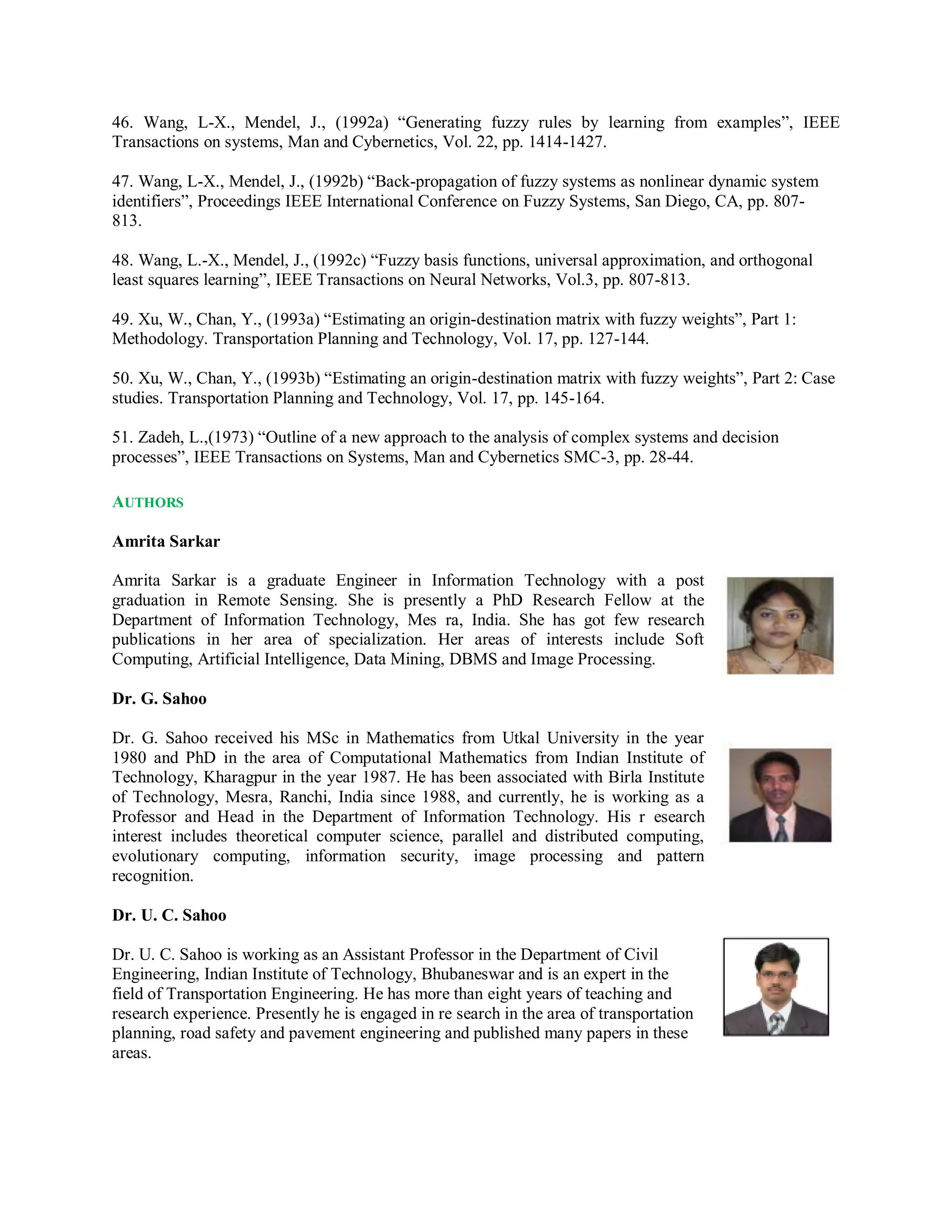46. Wang, L-X., Mendel, J., (1992a) “Generating fuzzy rules by learning from examples”, IEEE
Transactions on systems, Man and Cybernetics, Vol. 22, pp. 1414-1427.
47. Wang, L-X., Mendel, J., (1992b) “Back-propagation of fuzzy systems as nonlinear dynamic system
identifiers”, Proceedings IEEE International Conference on Fuzzy Systems, San Diego, CA, pp. 807-
813.
48. Wang, L.-X., Mendel, J., (1992c) “Fuzzy basis functions, universal approximation, and orthogonal
least squares learning”, IEEE Transactions on Neural Networks, Vol.3, pp. 807-813.
49. Xu, W., Chan, Y., (1993a) “Estimating an origin-destination matrix with fuzzy weights”, Part 1:
Methodology. Transportation Planning and Technology, Vol. 17, pp. 127-144.
50. Xu, W., Chan, Y., (1993b) “Estimating an origin-destination matrix with fuzzy weights”, Part 2: Case
studies. Transportation Planning and Technology, Vol. 17, pp. 145-164.
51. Zadeh, L.,(1973) “Outline of a new approach to the analysis of complex systems and decision
processes”, IEEE Transactions on Systems, Man and Cybernetics SMC-3, pp. 28-44.
AUTHORS
Amrita Sarkar
Amrita Sarkar is a graduate Engineer in Information Technology with a post
graduation in Remote Sensing. She is presently a PhD Research Fellow at the
Department of Information Technology, Mes ra, India. She has got few research
publications in her area of specialization. Her areas of interests include Soft
Computing, Artificial Intelligence, Data Mining, DBMS and Image Processing.
Dr. G. Sahoo
Dr. G. Sahoo received his MSc in Mathematics from Utkal University in the year
1980 and PhD in the area of Computational Mathematics from Indian Institute of
Technology, Kharagpur in the year 1987. He has been associated with Birla Institute
of Technology, Mesra, Ranchi, India since 1988, and currently, he is working as a
Professor and Head in the Department of Information Technology. His r esearch
interest includes theoretical computer science, parallel and distributed computing,
evolutionary computing, information security, image processing and pattern
recognition.
Dr. U. C. Sahoo
Dr. U. C. Sahoo is working as an Assistant Professor in the Department of Civil
Engineering, Indian Institute of Technology, Bhubaneswar and is an expert in the
field of Transportation Engineering. He has more than eight years of teaching and
research experience. Presently he is engaged in re search in the area of transportation
planning, road safety and pavement engineering and published many papers in these
areas.
 