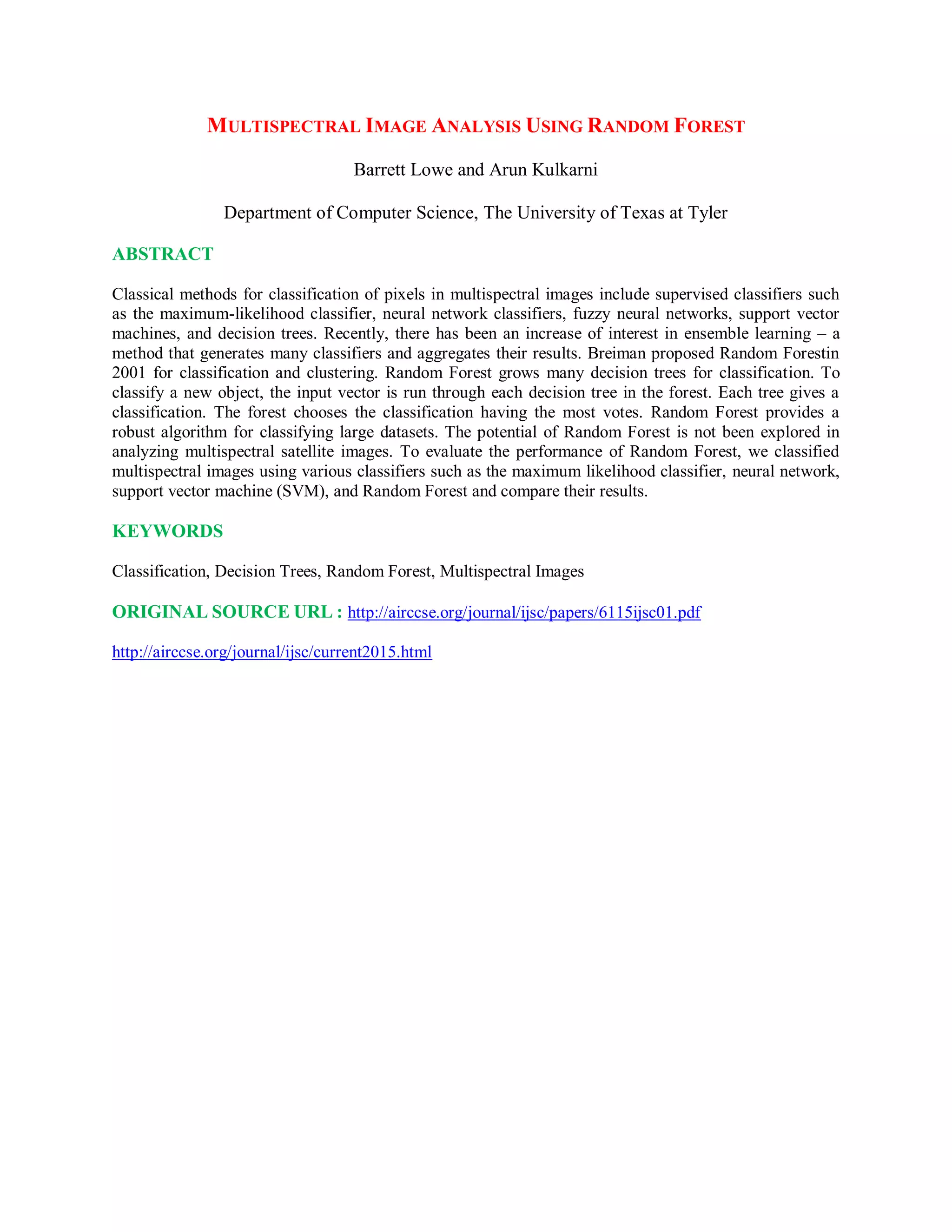 MULTISPECTRAL IMAGE ANALYSIS USING RANDOM FOREST
Barrett Lowe and Arun Kulkarni
Department of Computer Science, The University of Texas at Tyler
ABSTRACT
Classical methods for classification of pixels in multispectral images include supervised classifiers such
as the maximum-likelihood classifier, neural network classifiers, fuzzy neural networks, support vector
machines, and decision trees. Recently, there has been an increase of interest in ensemble learning – a
method that generates many classifiers and aggregates their results. Breiman proposed Random Forestin
2001 for classification and clustering. Random Forest grows many decision trees for classification. To
classify a new object, the input vector is run through each decision tree in the forest. Each tree gives a
classification. The forest chooses the classification having the most votes. Random Forest provides a
robust algorithm for classifying large datasets. The potential of Random Forest is not been explored in
analyzing multispectral satellite images. To evaluate the performance of Random Forest, we classified
multispectral images using various classifiers such as the maximum likelihood classifier, neural network,
support vector machine (SVM), and Random Forest and compare their results.
KEYWORDS
Classification, Decision Trees, Random Forest, Multispectral Images
ORIGINAL SOURCE URL : http://airccse.org/journal/ijsc/papers/6115ijsc01.pdf
http://airccse.org/journal/ijsc/current2015.html
 