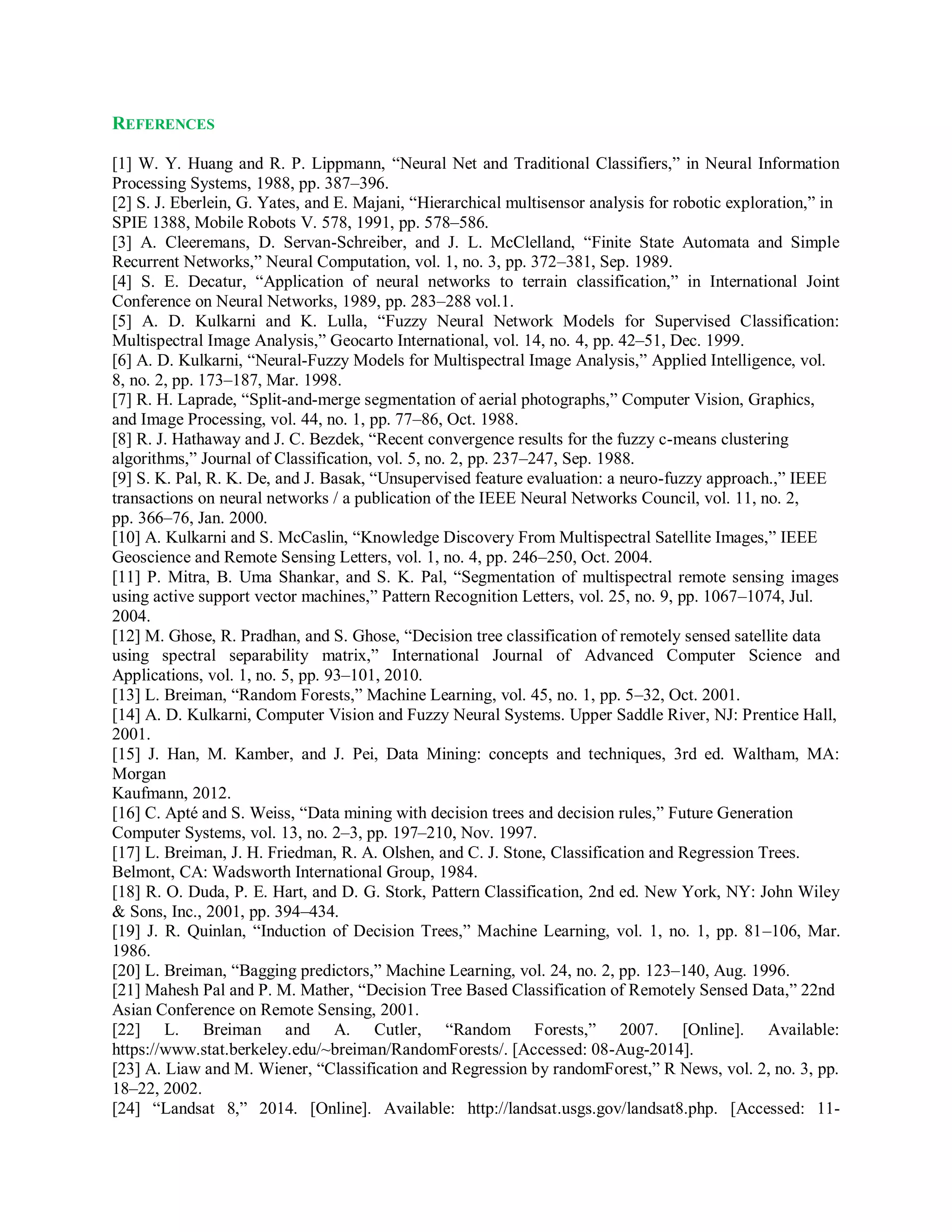 REFERENCES
[1] W. Y. Huang and R. P. Lippmann, “Neural Net and Traditional Classifiers,” in Neural Information
Processing Systems, 1988, pp. 387–396.
[2] S. J. Eberlein, G. Yates, and E. Majani, “Hierarchical multisensor analysis for robotic exploration,” in
SPIE 1388, Mobile Robots V. 578, 1991, pp. 578–586.
[3] A. Cleeremans, D. Servan-Schreiber, and J. L. McClelland, “Finite State Automata and Simple
Recurrent Networks,” Neural Computation, vol. 1, no. 3, pp. 372–381, Sep. 1989.
[4] S. E. Decatur, “Application of neural networks to terrain classification,” in International Joint
Conference on Neural Networks, 1989, pp. 283–288 vol.1.
[5] A. D. Kulkarni and K. Lulla, “Fuzzy Neural Network Models for Supervised Classification:
Multispectral Image Analysis,” Geocarto International, vol. 14, no. 4, pp. 42–51, Dec. 1999.
[6] A. D. Kulkarni, “Neural-Fuzzy Models for Multispectral Image Analysis,” Applied Intelligence, vol.
8, no. 2, pp. 173–187, Mar. 1998.
[7] R. H. Laprade, “Split-and-merge segmentation of aerial photographs,” Computer Vision, Graphics,
and Image Processing, vol. 44, no. 1, pp. 77–86, Oct. 1988.
[8] R. J. Hathaway and J. C. Bezdek, “Recent convergence results for the fuzzy c-means clustering
algorithms,” Journal of Classification, vol. 5, no. 2, pp. 237–247, Sep. 1988.
[9] S. K. Pal, R. K. De, and J. Basak, “Unsupervised feature evaluation: a neuro-fuzzy approach.,” IEEE
transactions on neural networks / a publication of the IEEE Neural Networks Council, vol. 11, no. 2,
pp. 366–76, Jan. 2000.
[10] A. Kulkarni and S. McCaslin, “Knowledge Discovery From Multispectral Satellite Images,” IEEE
Geoscience and Remote Sensing Letters, vol. 1, no. 4, pp. 246–250, Oct. 2004.
[11] P. Mitra, B. Uma Shankar, and S. K. Pal, “Segmentation of multispectral remote sensing images
using active support vector machines,” Pattern Recognition Letters, vol. 25, no. 9, pp. 1067–1074, Jul.
2004.
[12] M. Ghose, R. Pradhan, and S. Ghose, “Decision tree classification of remotely sensed satellite data
using spectral separability matrix,” International Journal of Advanced Computer Science and
Applications, vol. 1, no. 5, pp. 93–101, 2010.
[13] L. Breiman, “Random Forests,” Machine Learning, vol. 45, no. 1, pp. 5–32, Oct. 2001.
[14] A. D. Kulkarni, Computer Vision and Fuzzy Neural Systems. Upper Saddle River, NJ: Prentice Hall,
2001.
[15] J. Han, M. Kamber, and J. Pei, Data Mining: concepts and techniques, 3rd ed. Waltham, MA:
Morgan
Kaufmann, 2012.
[16] C. Apté and S. Weiss, “Data mining with decision trees and decision rules,” Future Generation
Computer Systems, vol. 13, no. 2–3, pp. 197–210, Nov. 1997.
[17] L. Breiman, J. H. Friedman, R. A. Olshen, and C. J. Stone, Classification and Regression Trees.
Belmont, CA: Wadsworth International Group, 1984.
[18] R. O. Duda, P. E. Hart, and D. G. Stork, Pattern Classification, 2nd ed. New York, NY: John Wiley
& Sons, Inc., 2001, pp. 394–434.
[19] J. R. Quinlan, “Induction of Decision Trees,” Machine Learning, vol. 1, no. 1, pp. 81–106, Mar.
1986.
[20] L. Breiman, “Bagging predictors,” Machine Learning, vol. 24, no. 2, pp. 123–140, Aug. 1996.
[21] Mahesh Pal and P. M. Mather, “Decision Tree Based Classification of Remotely Sensed Data,” 22nd
Asian Conference on Remote Sensing, 2001.
[22] L. Breiman and A. Cutler, “Random Forests,” 2007. [Online]. Available:
https://www.stat.berkeley.edu/~breiman/RandomForests/. [Accessed: 08-Aug-2014].
[23] A. Liaw and M. Wiener, “Classification and Regression by randomForest,” R News, vol. 2, no. 3, pp.
18–22, 2002.
[24] “Landsat 8,” 2014. [Online]. Available: http://landsat.usgs.gov/landsat8.php. [Accessed: 11-
 
