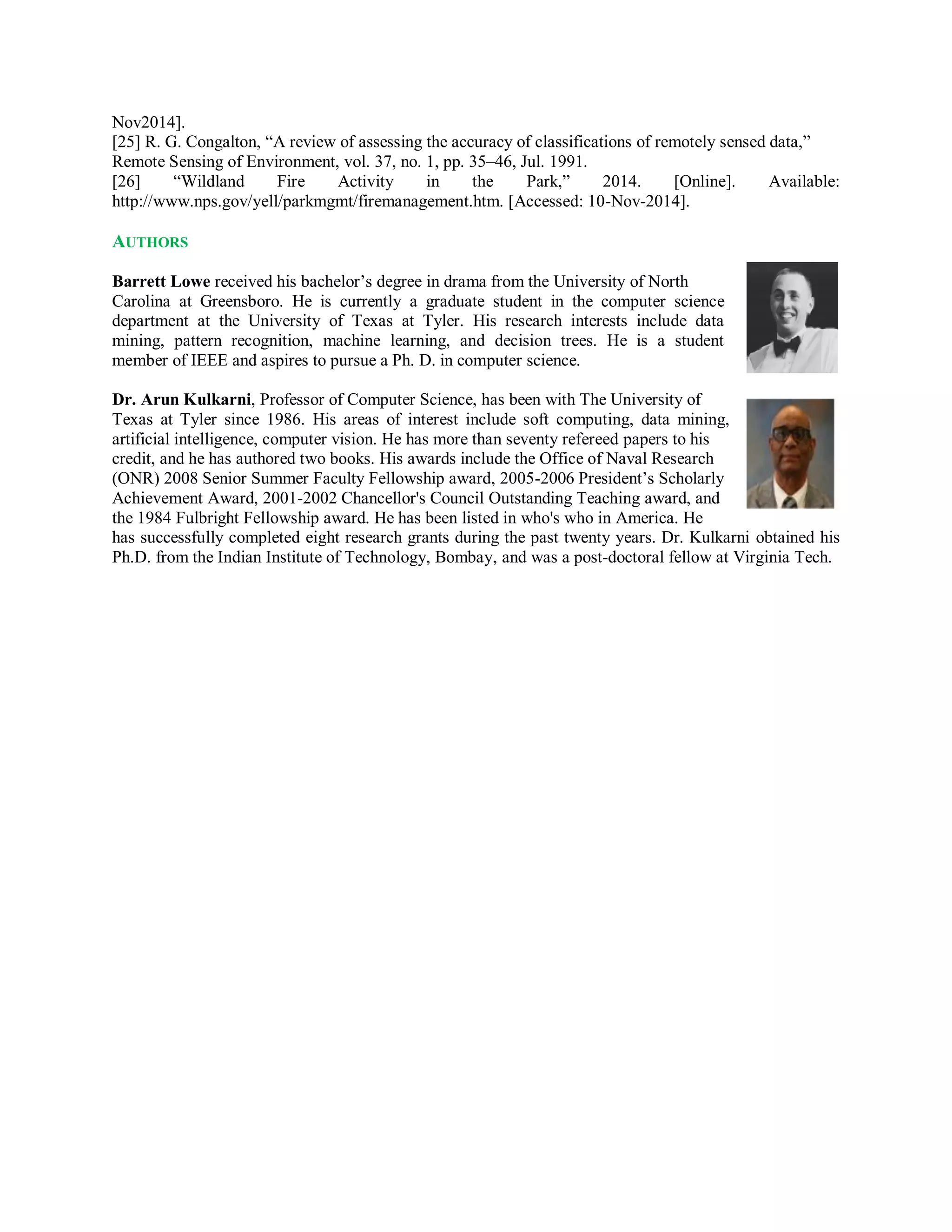 Nov2014].
[25] R. G. Congalton, “A review of assessing the accuracy of classifications of remotely sensed data,”
Remote Sensing of Environment, vol. 37, no. 1, pp. 35–46, Jul. 1991.
[26] “Wildland Fire Activity in the Park,” 2014. [Online]. Available:
http://www.nps.gov/yell/parkmgmt/firemanagement.htm. [Accessed: 10-Nov-2014].
AUTHORS
Barrett Lowe received his bachelor’s degree in drama from the University of North
Carolina at Greensboro. He is currently a graduate student in the computer science
department at the University of Texas at Tyler. His research interests include data
mining, pattern recognition, machine learning, and decision trees. He is a student
member of IEEE and aspires to pursue a Ph. D. in computer science.
Dr. Arun Kulkarni, Professor of Computer Science, has been with The University of
Texas at Tyler since 1986. His areas of interest include soft computing, data mining,
artificial intelligence, computer vision. He has more than seventy refereed papers to his
credit, and he has authored two books. His awards include the Office of Naval Research
(ONR) 2008 Senior Summer Faculty Fellowship award, 2005-2006 President’s Scholarly
Achievement Award, 2001-2002 Chancellor's Council Outstanding Teaching award, and
the 1984 Fulbright Fellowship award. He has been listed in who's who in America. He
has successfully completed eight research grants during the past twenty years. Dr. Kulkarni obtained his
Ph.D. from the Indian Institute of Technology, Bombay, and was a post-doctoral fellow at Virginia Tech.
 