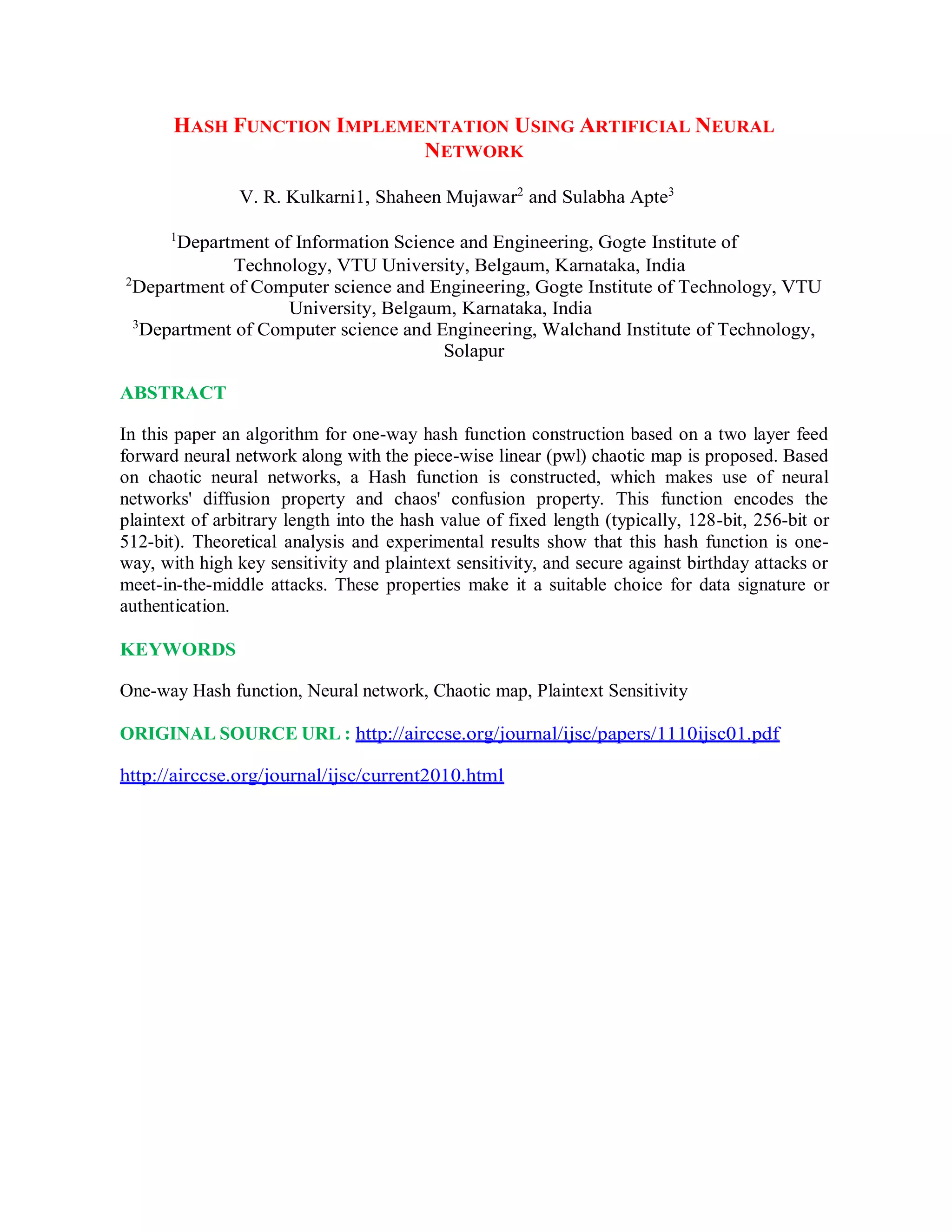 HASH FUNCTION IMPLEMENTATION USING ARTIFICIAL NEURAL
NETWORK
V. R. Kulkarni1, Shaheen Mujawar2
and Sulabha Apte3
1
Department of Information Science and Engineering, Gogte Institute of
Technology, VTU University, Belgaum, Karnataka, India
2
Department of Computer science and Engineering, Gogte Institute of Technology, VTU
University, Belgaum, Karnataka, India
3
Department of Computer science and Engineering, Walchand Institute of Technology,
Solapur
ABSTRACT
In this paper an algorithm for one-way hash function construction based on a two layer feed
forward neural network along with the piece-wise linear (pwl) chaotic map is proposed. Based
on chaotic neural networks, a Hash function is constructed, which makes use of neural
networks' diffusion property and chaos' confusion property. This function encodes the
plaintext of arbitrary length into the hash value of fixed length (typically, 128-bit, 256-bit or
512-bit). Theoretical analysis and experimental results show that this hash function is one-
way, with high key sensitivity and plaintext sensitivity, and secure against birthday attacks or
meet-in-the-middle attacks. These properties make it a suitable choice for data signature or
authentication.
KEYWORDS
One-way Hash function, Neural network, Chaotic map, Plaintext Sensitivity
ORIGINAL SOURCE URL : http://airccse.org/journal/ijsc/papers/1110ijsc01.pdf
http://airccse.org/journal/ijsc/current2010.html
 
