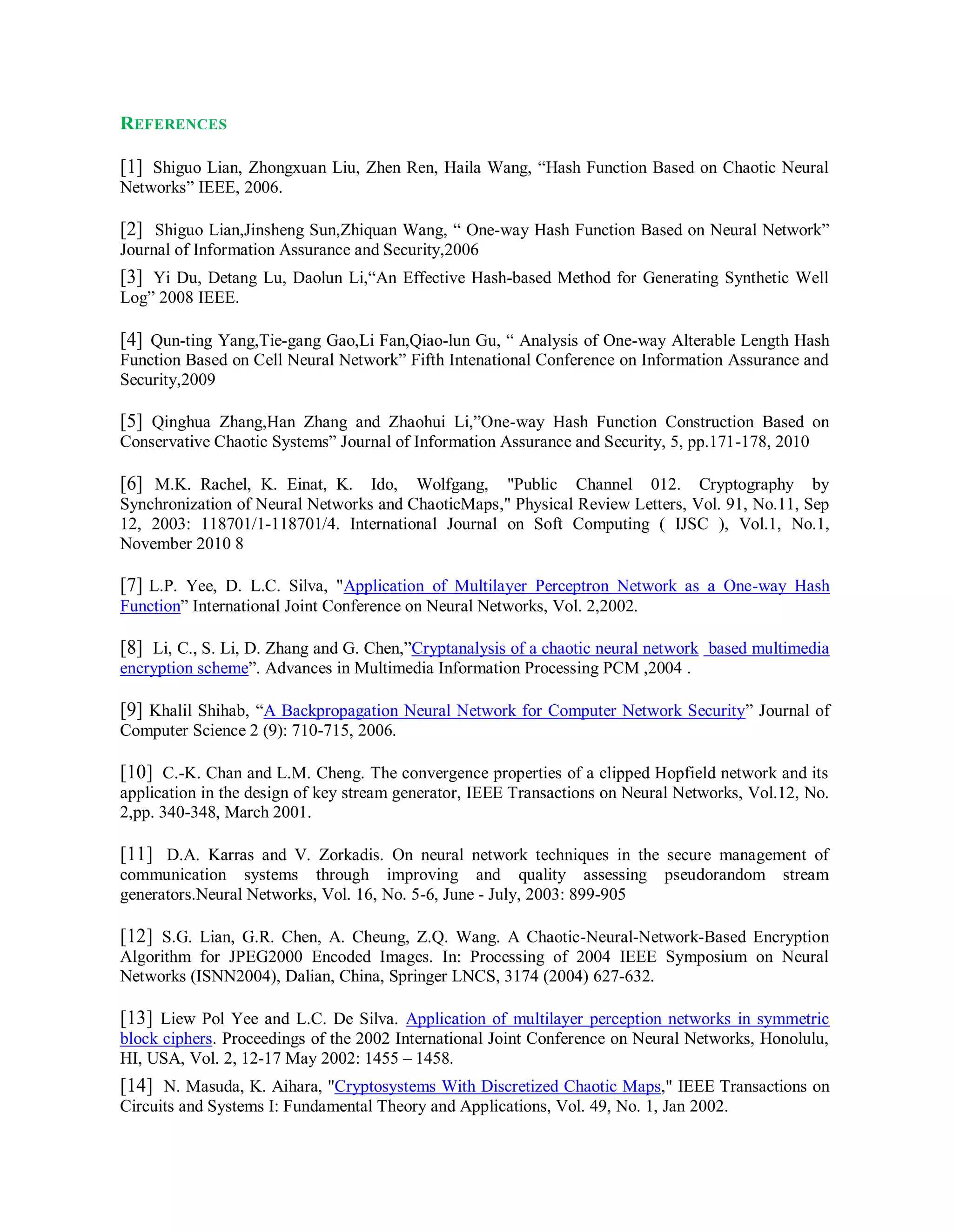 REFERENCES
[1] Shiguo Lian, Zhongxuan Liu, Zhen Ren, Haila Wang, “Hash Function Based on Chaotic Neural
Networks” IEEE, 2006.
[2] Shiguo Lian,Jinsheng Sun,Zhiquan Wang, “ One-way Hash Function Based on Neural Network”
Journal of Information Assurance and Security,2006
[3] Yi Du, Detang Lu, Daolun Li,“An Effective Hash-based Method for Generating Synthetic Well
Log” 2008 IEEE.
[4] Qun-ting Yang,Tie-gang Gao,Li Fan,Qiao-lun Gu, “ Analysis of One-way Alterable Length Hash
Function Based on Cell Neural Network” Fifth Intenational Conference on Information Assurance and
Security,2009
[5] Qinghua Zhang,Han Zhang and Zhaohui Li,”One-way Hash Function Construction Based on
Conservative Chaotic Systems” Journal of Information Assurance and Security, 5, pp.171-178, 2010
[6] M.K. Rachel, K. Einat, K. Ido, Wolfgang, "Public Channel 012. Cryptography by
Synchronization of Neural Networks and ChaoticMaps," Physical Review Letters, Vol. 91, No.11, Sep
12, 2003: 118701/1-118701/4. International Journal on Soft Computing ( IJSC ), Vol.1, No.1,
November 2010 8
[7] L.P. Yee, D. L.C. Silva, "Application of Multilayer Perceptron Network as a One-way Hash
Function” International Joint Conference on Neural Networks, Vol. 2,2002.
[8] Li, C., S. Li, D. Zhang and G. Chen,”Cryptanalysis of a chaotic neural network based multimedia
encryption scheme”. Advances in Multimedia Information Processing PCM ,2004 .
[9] Khalil Shihab, “A Backpropagation Neural Network for Computer Network Security” Journal of
Computer Science 2 (9): 710-715, 2006.
[10] C.-K. Chan and L.M. Cheng. The convergence properties of a clipped Hopfield network and its
application in the design of key stream generator, IEEE Transactions on Neural Networks, Vol.12, No.
2,pp. 340-348, March 2001.
[11] D.A. Karras and V. Zorkadis. On neural network techniques in the secure management of
communication systems through improving and quality assessing pseudorandom stream
generators.Neural Networks, Vol. 16, No. 5-6, June - July, 2003: 899-905
[12] S.G. Lian, G.R. Chen, A. Cheung, Z.Q. Wang. A Chaotic-Neural-Network-Based Encryption
Algorithm for JPEG2000 Encoded Images. In: Processing of 2004 IEEE Symposium on Neural
Networks (ISNN2004), Dalian, China, Springer LNCS, 3174 (2004) 627-632.
[13] Liew Pol Yee and L.C. De Silva. Application of multilayer perception networks in symmetric
block ciphers. Proceedings of the 2002 International Joint Conference on Neural Networks, Honolulu,
HI, USA, Vol. 2, 12-17 May 2002: 1455 – 1458.
[14] N. Masuda, K. Aihara, "Cryptosystems With Discretized Chaotic Maps," IEEE Transactions on
Circuits and Systems I: Fundamental Theory and Applications, Vol. 49, No. 1, Jan 2002.
 
