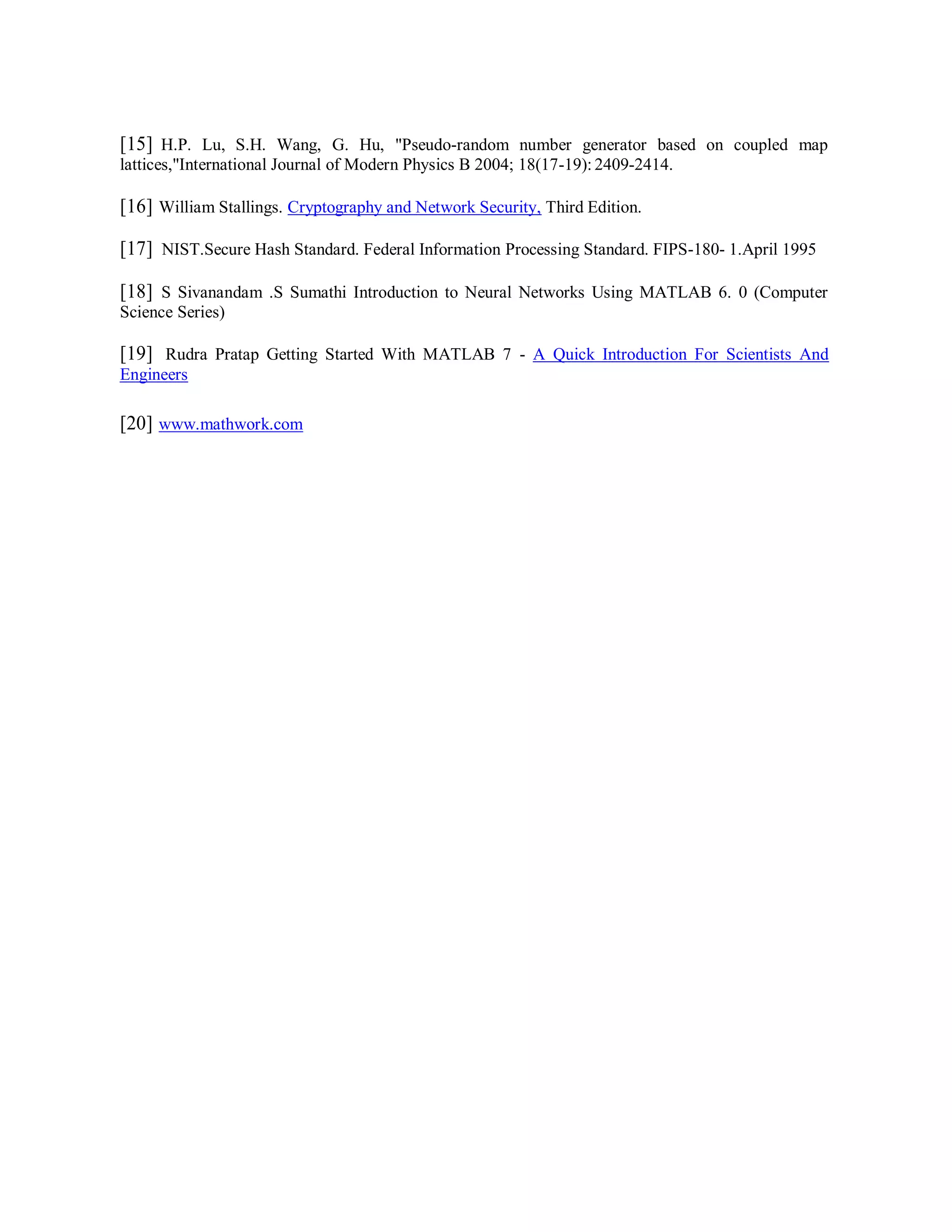 [15] H.P. Lu, S.H. Wang, G. Hu, "Pseudo-random number generator based on coupled map
lattices,"International Journal of Modern Physics B 2004; 18(17-19): 2409-2414.
[16] William Stallings. Cryptography and Network Security, Third Edition.
[17] NIST.Secure Hash Standard. Federal Information Processing Standard. FIPS-180- 1.April 1995
[18] S Sivanandam .S Sumathi Introduction to Neural Networks Using MATLAB 6. 0 (Computer
Science Series)
[19] Rudra Pratap Getting Started With MATLAB 7 - A Quick Introduction For Scientists And
Engineers
[20] www.mathwork.com
 