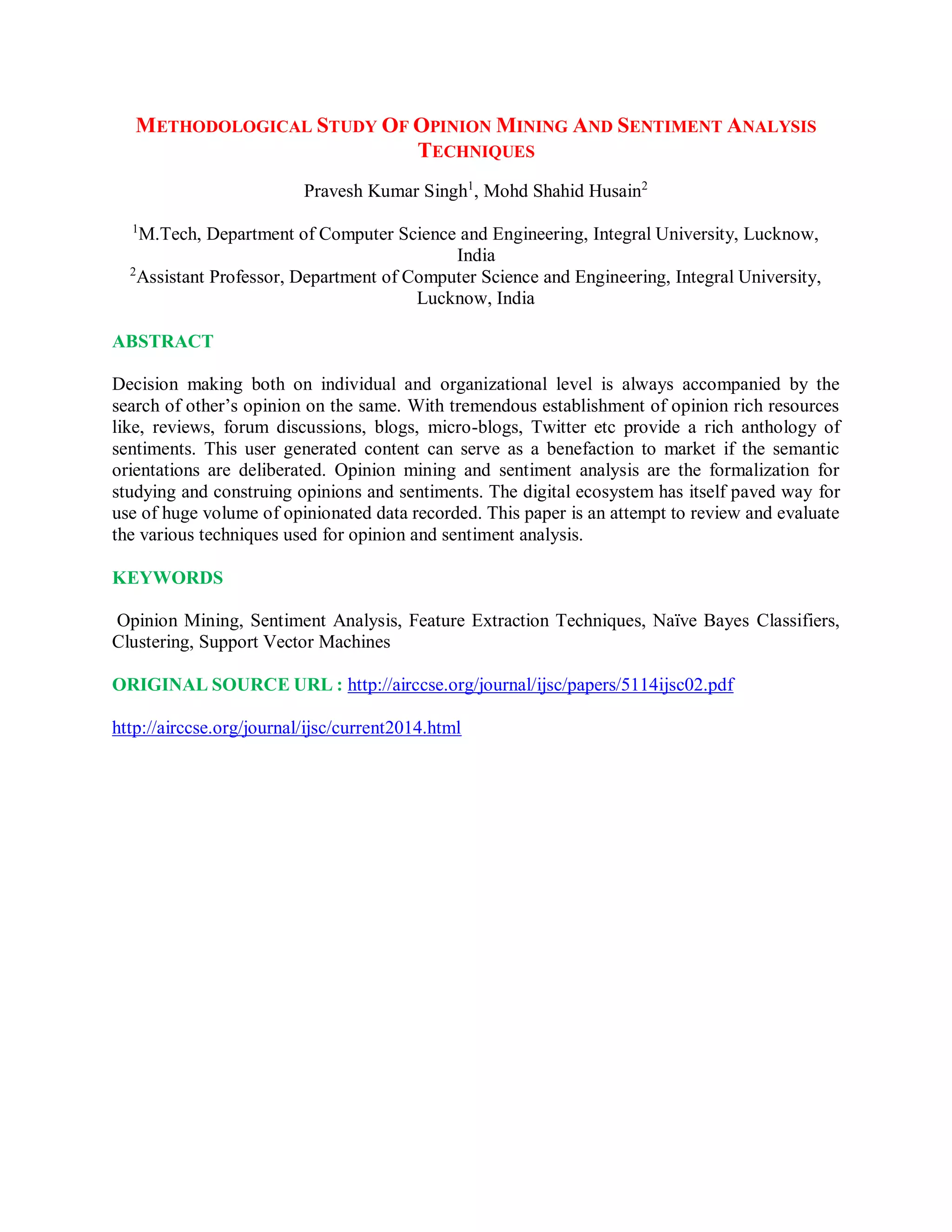 METHODOLOGICAL STUDY OF OPINION MINING AND SENTIMENT ANALYSIS
TECHNIQUES
Pravesh Kumar Singh1
, Mohd Shahid Husain2
1
M.Tech, Department of Computer Science and Engineering, Integral University, Lucknow,
India
2
Assistant Professor, Department of Computer Science and Engineering, Integral University,
Lucknow, India
ABSTRACT
Decision making both on individual and organizational level is always accompanied by the
search of other’s opinion on the same. With tremendous establishment of opinion rich resources
like, reviews, forum discussions, blogs, micro-blogs, Twitter etc provide a rich anthology of
sentiments. This user generated content can serve as a benefaction to market if the semantic
orientations are deliberated. Opinion mining and sentiment analysis are the formalization for
studying and construing opinions and sentiments. The digital ecosystem has itself paved way for
use of huge volume of opinionated data recorded. This paper is an attempt to review and evaluate
the various techniques used for opinion and sentiment analysis.
KEYWORDS
Opinion Mining, Sentiment Analysis, Feature Extraction Techniques, Naïve Bayes Classifiers,
Clustering, Support Vector Machines
ORIGINAL SOURCE URL : http://airccse.org/journal/ijsc/papers/5114ijsc02.pdf
http://airccse.org/journal/ijsc/current2014.html
 