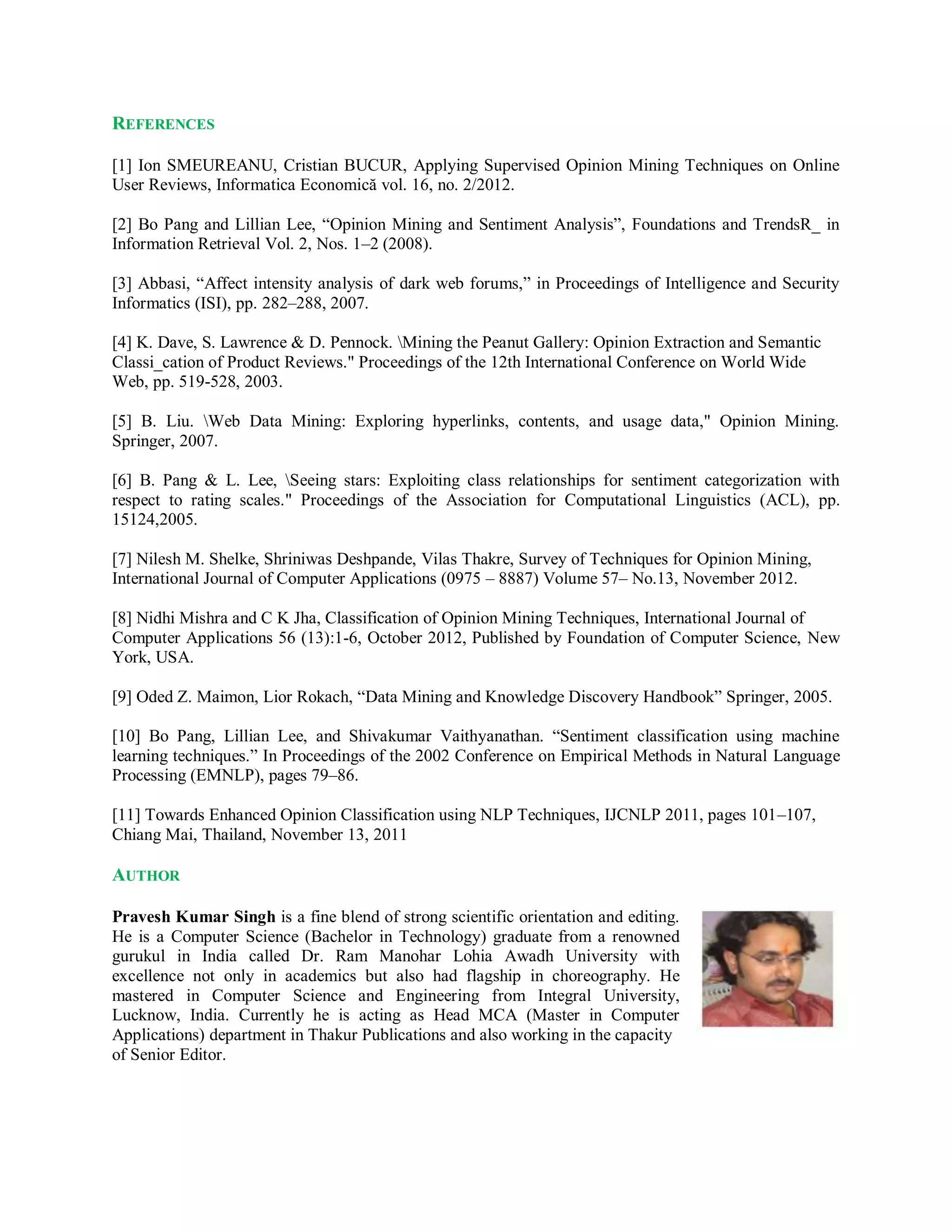 REFERENCES
[1] Ion SMEUREANU, Cristian BUCUR, Applying Supervised Opinion Mining Techniques on Online
User Reviews, Informatica Economică vol. 16, no. 2/2012.
[2] Bo Pang and Lillian Lee, “Opinion Mining and Sentiment Analysis”, Foundations and TrendsR_ in
Information Retrieval Vol. 2, Nos. 1–2 (2008).
[3] Abbasi, “Affect intensity analysis of dark web forums,” in Proceedings of Intelligence and Security
Informatics (ISI), pp. 282–288, 2007.
[4] K. Dave, S. Lawrence & D. Pennock. Mining the Peanut Gallery: Opinion Extraction and Semantic
Classi_cation of Product Reviews." Proceedings of the 12th International Conference on World Wide
Web, pp. 519-528, 2003.
[5] B. Liu. Web Data Mining: Exploring hyperlinks, contents, and usage data," Opinion Mining.
Springer, 2007.
[6] B. Pang & L. Lee, Seeing stars: Exploiting class relationships for sentiment categorization with
respect to rating scales." Proceedings of the Association for Computational Linguistics (ACL), pp.
15124,2005.
[7] Nilesh M. Shelke, Shriniwas Deshpande, Vilas Thakre, Survey of Techniques for Opinion Mining,
International Journal of Computer Applications (0975 – 8887) Volume 57– No.13, November 2012.
[8] Nidhi Mishra and C K Jha, Classification of Opinion Mining Techniques, International Journal of
Computer Applications 56 (13):1-6, October 2012, Published by Foundation of Computer Science, New
York, USA.
[9] Oded Z. Maimon, Lior Rokach, “Data Mining and Knowledge Discovery Handbook” Springer, 2005.
[10] Bo Pang, Lillian Lee, and Shivakumar Vaithyanathan. “Sentiment classification using machine
learning techniques.” In Proceedings of the 2002 Conference on Empirical Methods in Natural Language
Processing (EMNLP), pages 79–86.
[11] Towards Enhanced Opinion Classification using NLP Techniques, IJCNLP 2011, pages 101–107,
Chiang Mai, Thailand, November 13, 2011
AUTHOR
Pravesh Kumar Singh is a fine blend of strong scientific orientation and editing.
He is a Computer Science (Bachelor in Technology) graduate from a renowned
gurukul in India called Dr. Ram Manohar Lohia Awadh University with
excellence not only in academics but also had flagship in choreography. He
mastered in Computer Science and Engineering from Integral University,
Lucknow, India. Currently he is acting as Head MCA (Master in Computer
Applications) department in Thakur Publications and also working in the capacity
of Senior Editor.
 