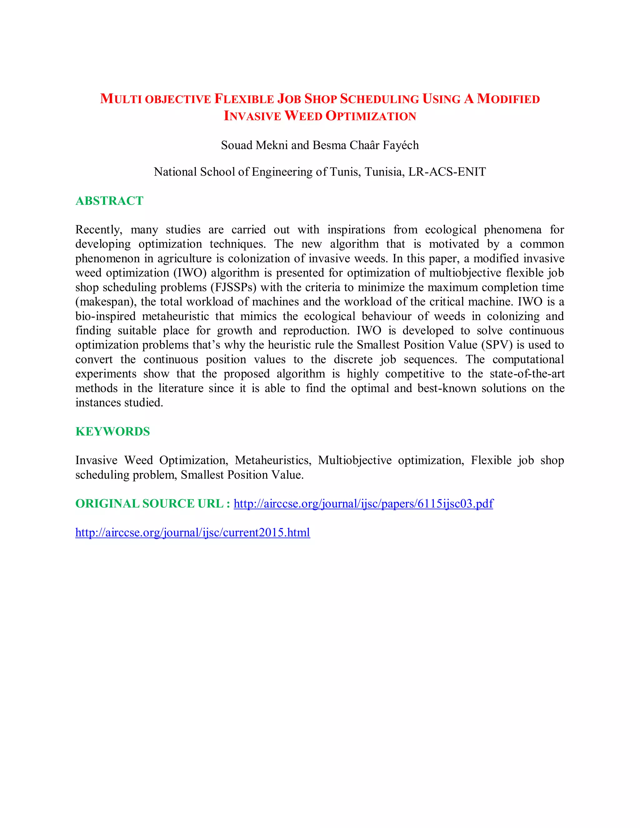 MULTI OBJECTIVE FLEXIBLE JOB SHOP SCHEDULING USING A MODIFIED
INVASIVE WEED OPTIMIZATION
Souad Mekni and Besma Chaâr Fayéch
National School of Engineering of Tunis, Tunisia, LR-ACS-ENIT
ABSTRACT
Recently, many studies are carried out with inspirations from ecological phenomena for
developing optimization techniques. The new algorithm that is motivated by a common
phenomenon in agriculture is colonization of invasive weeds. In this paper, a modified invasive
weed optimization (IWO) algorithm is presented for optimization of multiobjective flexible job
shop scheduling problems (FJSSPs) with the criteria to minimize the maximum completion time
(makespan), the total workload of machines and the workload of the critical machine. IWO is a
bio-inspired metaheuristic that mimics the ecological behaviour of weeds in colonizing and
finding suitable place for growth and reproduction. IWO is developed to solve continuous
optimization problems that’s why the heuristic rule the Smallest Position Value (SPV) is used to
convert the continuous position values to the discrete job sequences. The computational
experiments show that the proposed algorithm is highly competitive to the state-of-the-art
methods in the literature since it is able to find the optimal and best-known solutions on the
instances studied.
KEYWORDS
Invasive Weed Optimization, Metaheuristics, Multiobjective optimization, Flexible job shop
scheduling problem, Smallest Position Value.
ORIGINAL SOURCE URL : http://airccse.org/journal/ijsc/papers/6115ijsc03.pdf
http://airccse.org/journal/ijsc/current2015.html
 