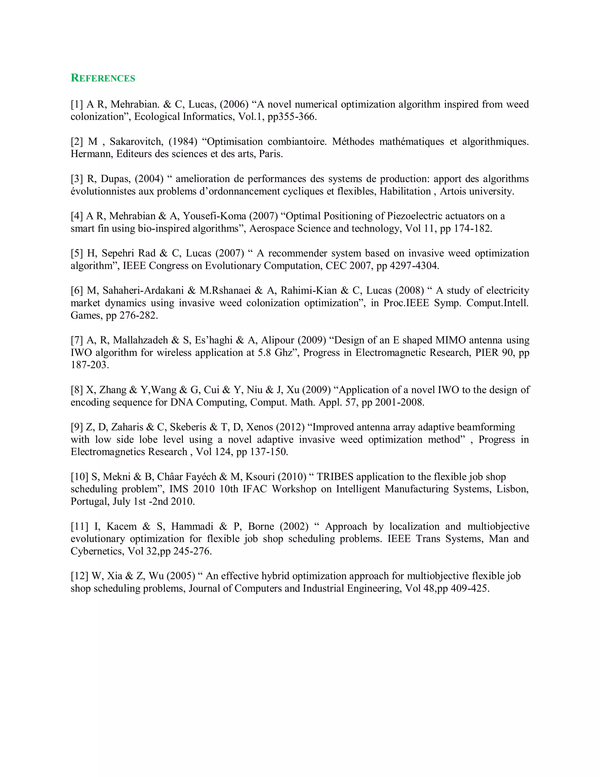 REFERENCES
[1] A R, Mehrabian. & C, Lucas, (2006) “A novel numerical optimization algorithm inspired from weed
colonization”, Ecological Informatics, Vol.1, pp355-366.
[2] M , Sakarovitch, (1984) “Optimisation combiantoire. Méthodes mathématiques et algorithmiques.
Hermann, Editeurs des sciences et des arts, Paris.
[3] R, Dupas, (2004) “ amelioration de performances des systems de production: apport des algorithms
évolutionnistes aux problems d’ordonnancement cycliques et flexibles, Habilitation , Artois university.
[4] A R, Mehrabian & A, Yousefi-Koma (2007) “Optimal Positioning of Piezoelectric actuators on a
smart fin using bio-inspired algorithms”, Aerospace Science and technology, Vol 11, pp 174-182.
[5] H, Sepehri Rad & C, Lucas (2007) “ A recommender system based on invasive weed optimization
algorithm”, IEEE Congress on Evolutionary Computation, CEC 2007, pp 4297-4304.
[6] M, Sahaheri-Ardakani & M.Rshanaei & A, Rahimi-Kian & C, Lucas (2008) “ A study of electricity
market dynamics using invasive weed colonization optimization”, in Proc.IEEE Symp. Comput.Intell.
Games, pp 276-282.
[7] A, R, Mallahzadeh & S, Es’haghi & A, Alipour (2009) “Design of an E shaped MIMO antenna using
IWO algorithm for wireless application at 5.8 Ghz”, Progress in Electromagnetic Research, PIER 90, pp
187-203.
[8] X, Zhang & Y,Wang & G, Cui & Y, Niu & J, Xu (2009) “Application of a novel IWO to the design of
encoding sequence for DNA Computing, Comput. Math. Appl. 57, pp 2001-2008.
[9] Z, D, Zaharis & C, Skeberis & T, D, Xenos (2012) “Improved antenna array adaptive beamforming
with low side lobe level using a novel adaptive invasive weed optimization method” , Progress in
Electromagnetics Research , Vol 124, pp 137-150.
[10] S, Mekni & B, Châar Fayéch & M, Ksouri (2010) “ TRIBES application to the flexible job shop
scheduling problem”, IMS 2010 10th IFAC Workshop on Intelligent Manufacturing Systems, Lisbon,
Portugal, July 1st -2nd 2010.
[11] I, Kacem & S, Hammadi & P, Borne (2002) “ Approach by localization and multiobjective
evolutionary optimization for flexible job shop scheduling problems. IEEE Trans Systems, Man and
Cybernetics, Vol 32,pp 245-276.
[12] W, Xia & Z, Wu (2005) “ An effective hybrid optimization approach for multiobjective flexible job
shop scheduling problems, Journal of Computers and Industrial Engineering, Vol 48,pp 409-425.
 