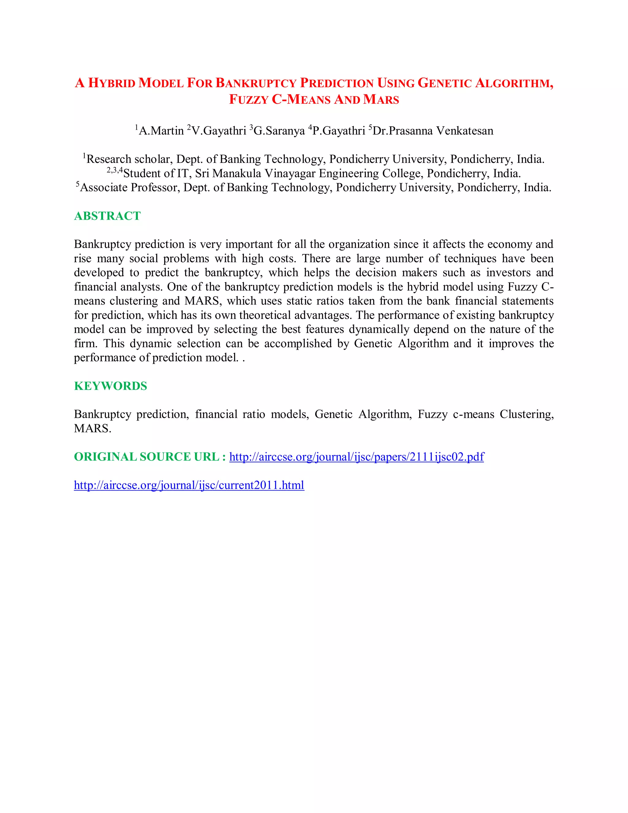 A HYBRID MODEL FOR BANKRUPTCY PREDICTION USING GENETIC ALGORITHM,
FUZZY C-MEANS AND MARS
1
A.Martin 2
V.Gayathri 3
G.Saranya 4
P.Gayathri 5
Dr.Prasanna Venkatesan
1
Research scholar, Dept. of Banking Technology, Pondicherry University, Pondicherry, India.
2,3,4
Student of IT, Sri Manakula Vinayagar Engineering College, Pondicherry, India.
5
Associate Professor, Dept. of Banking Technology, Pondicherry University, Pondicherry, India.
ABSTRACT
Bankruptcy prediction is very important for all the organization since it affects the economy and
rise many social problems with high costs. There are large number of techniques have been
developed to predict the bankruptcy, which helps the decision makers such as investors and
financial analysts. One of the bankruptcy prediction models is the hybrid model using Fuzzy C-
means clustering and MARS, which uses static ratios taken from the bank financial statements
for prediction, which has its own theoretical advantages. The performance of existing bankruptcy
model can be improved by selecting the best features dynamically depend on the nature of the
firm. This dynamic selection can be accomplished by Genetic Algorithm and it improves the
performance of prediction model. .
KEYWORDS
Bankruptcy prediction, financial ratio models, Genetic Algorithm, Fuzzy c-means Clustering,
MARS.
ORIGINAL SOURCE URL : http://airccse.org/journal/ijsc/papers/2111ijsc02.pdf
http://airccse.org/journal/ijsc/current2011.html
 