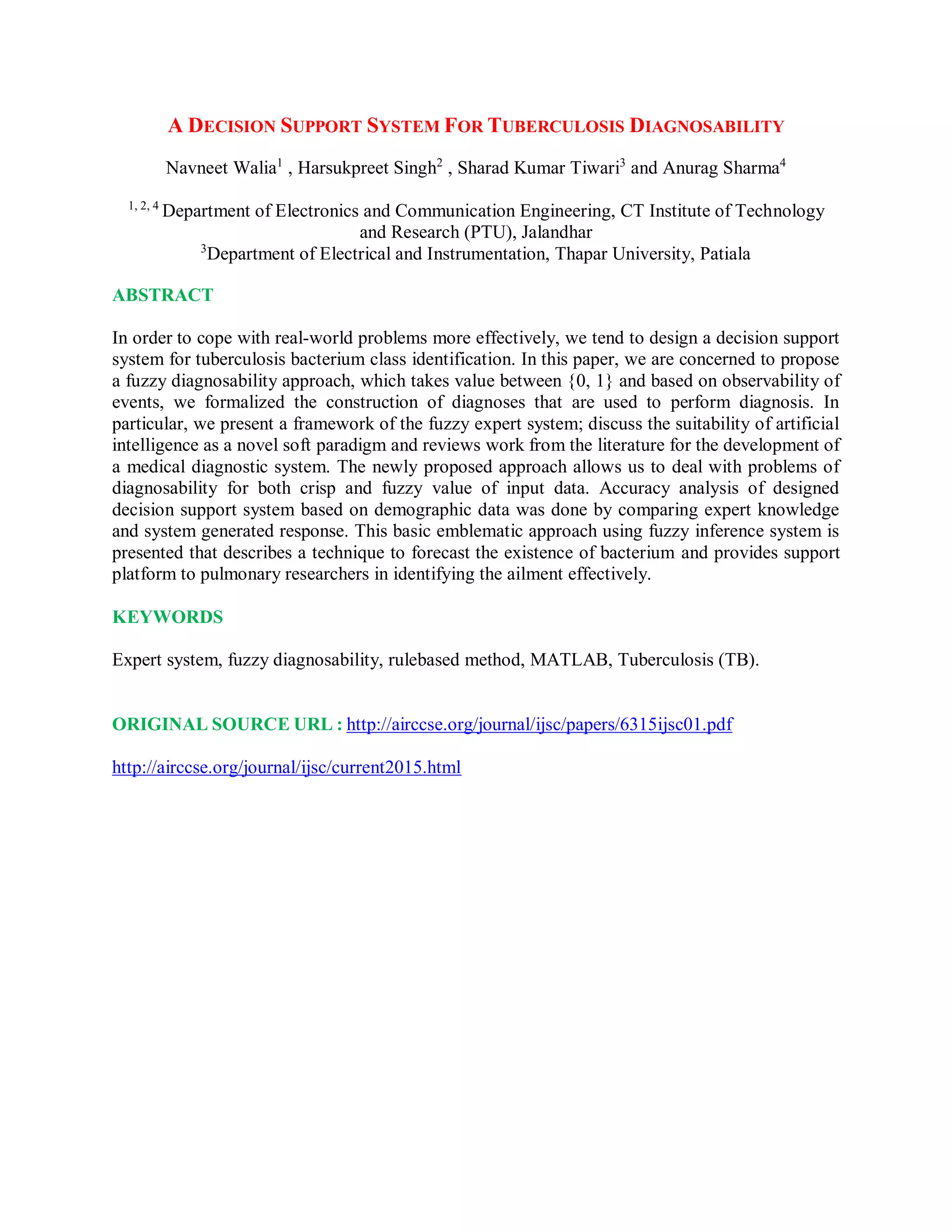A DECISION SUPPORT SYSTEM FOR TUBERCULOSIS DIAGNOSABILITY
Navneet Walia1
, Harsukpreet Singh2
, Sharad Kumar Tiwari3
and Anurag Sharma4
1, 2, 4
Department of Electronics and Communication Engineering, CT Institute of Technology
and Research (PTU), Jalandhar
3
Department of Electrical and Instrumentation, Thapar University, Patiala
ABSTRACT
In order to cope with real-world problems more effectively, we tend to design a decision support
system for tuberculosis bacterium class identification. In this paper, we are concerned to propose
a fuzzy diagnosability approach, which takes value between {0, 1} and based on observability of
events, we formalized the construction of diagnoses that are used to perform diagnosis. In
particular, we present a framework of the fuzzy expert system; discuss the suitability of artificial
intelligence as a novel soft paradigm and reviews work from the literature for the development of
a medical diagnostic system. The newly proposed approach allows us to deal with problems of
diagnosability for both crisp and fuzzy value of input data. Accuracy analysis of designed
decision support system based on demographic data was done by comparing expert knowledge
and system generated response. This basic emblematic approach using fuzzy inference system is
presented that describes a technique to forecast the existence of bacterium and provides support
platform to pulmonary researchers in identifying the ailment effectively.
KEYWORDS
Expert system, fuzzy diagnosability, rulebased method, MATLAB, Tuberculosis (TB).
ORIGINAL SOURCE URL : http://airccse.org/journal/ijsc/papers/6315ijsc01.pdf
http://airccse.org/journal/ijsc/current2015.html
 