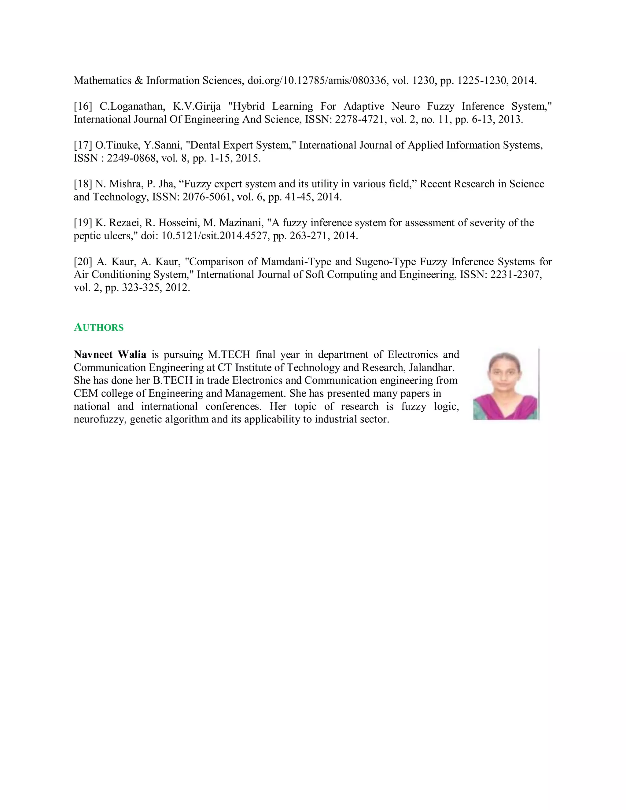 Mathematics & Information Sciences, doi.org/10.12785/amis/080336, vol. 1230, pp. 1225-1230, 2014.
[16] C.Loganathan, K.V.Girija "Hybrid Learning For Adaptive Neuro Fuzzy Inference System,"
International Journal Of Engineering And Science, ISSN: 2278-4721, vol. 2, no. 11, pp. 6-13, 2013.
[17] O.Tinuke, Y.Sanni, "Dental Expert System," International Journal of Applied Information Systems,
ISSN : 2249-0868, vol. 8, pp. 1-15, 2015.
[18] N. Mishra, P. Jha, “Fuzzy expert system and its utility in various field,” Recent Research in Science
and Technology, ISSN: 2076-5061, vol. 6, pp. 41-45, 2014.
[19] K. Rezaei, R. Hosseini, M. Mazinani, "A fuzzy inference system for assessment of severity of the
peptic ulcers," doi: 10.5121/csit.2014.4527, pp. 263-271, 2014.
[20] A. Kaur, A. Kaur, "Comparison of Mamdani-Type and Sugeno-Type Fuzzy Inference Systems for
Air Conditioning System," International Journal of Soft Computing and Engineering, ISSN: 2231-2307,
vol. 2, pp. 323-325, 2012.
AUTHORS
Navneet Walia is pursuing M.TECH final year in department of Electronics and
Communication Engineering at CT Institute of Technology and Research, Jalandhar.
She has done her B.TECH in trade Electronics and Communication engineering from
CEM college of Engineering and Management. She has presented many papers in
national and international conferences. Her topic of research is fuzzy logic,
neurofuzzy, genetic algorithm and its applicability to industrial sector.
 
