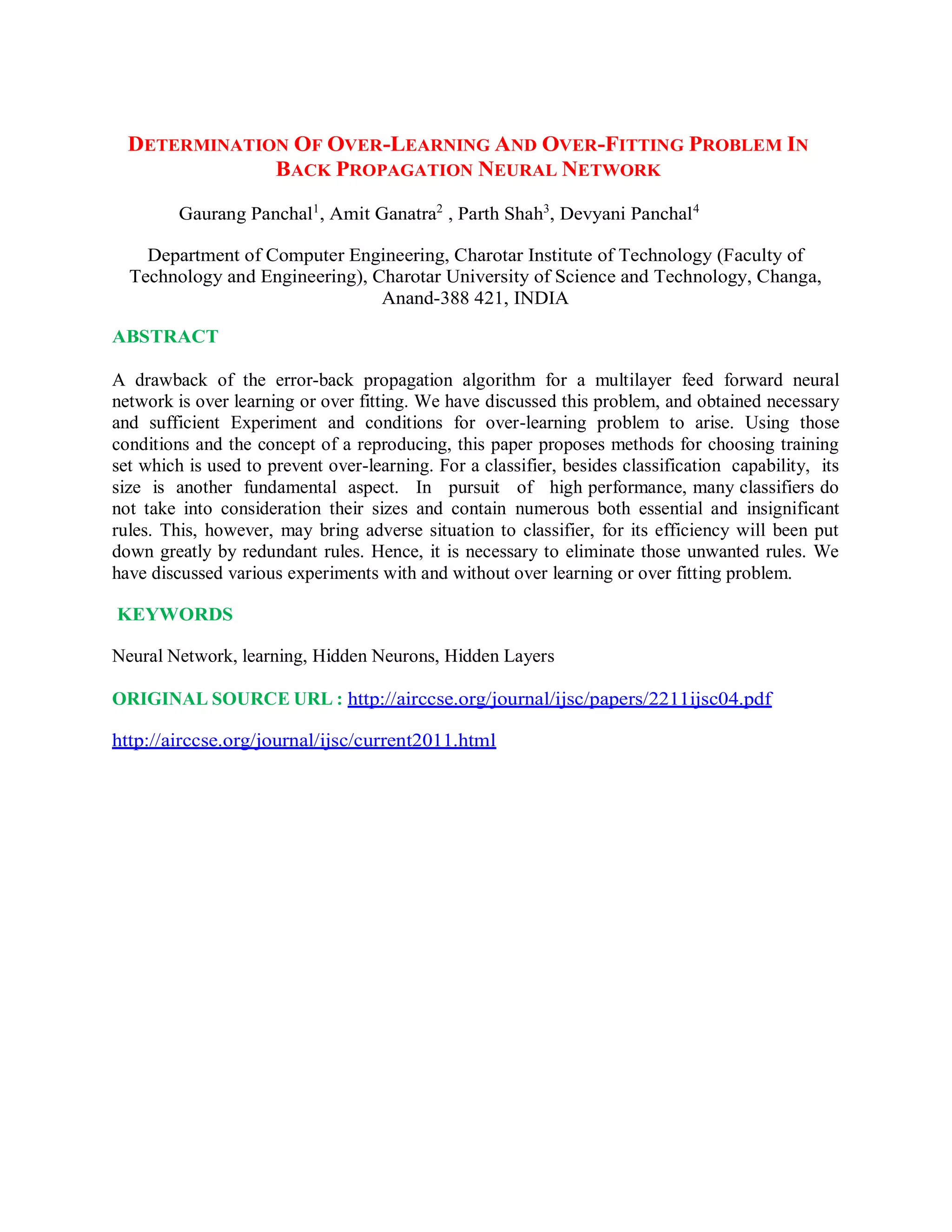 DETERMINATION OF OVER-LEARNING AND OVER-FITTING PROBLEM IN
BACK PROPAGATION NEURAL NETWORK
Gaurang Panchal1
, Amit Ganatra2
, Parth Shah3
, Devyani Panchal4
Department of Computer Engineering, Charotar Institute of Technology (Faculty of
Technology and Engineering), Charotar University of Science and Technology, Changa,
Anand-388 421, INDIA
ABSTRACT
A drawback of the error-back propagation algorithm for a multilayer feed forward neural
network is over learning or over fitting. We have discussed this problem, and obtained necessary
and sufficient Experiment and conditions for over-learning problem to arise. Using those
conditions and the concept of a reproducing, this paper proposes methods for choosing training
set which is used to prevent over-learning. For a classifier, besides classification capability, its
size is another fundamental aspect. In pursuit of high performance, many classifiers do
not take into consideration their sizes and contain numerous both essential and insignificant
rules. This, however, may bring adverse situation to classifier, for its efficiency will been put
down greatly by redundant rules. Hence, it is necessary to eliminate those unwanted rules. We
have discussed various experiments with and without over learning or over fitting problem.
KEYWORDS
Neural Network, learning, Hidden Neurons, Hidden Layers
ORIGINAL SOURCE URL : http://airccse.org/journal/ijsc/papers/2211ijsc04.pdf
http://airccse.org/journal/ijsc/current2011.html
 