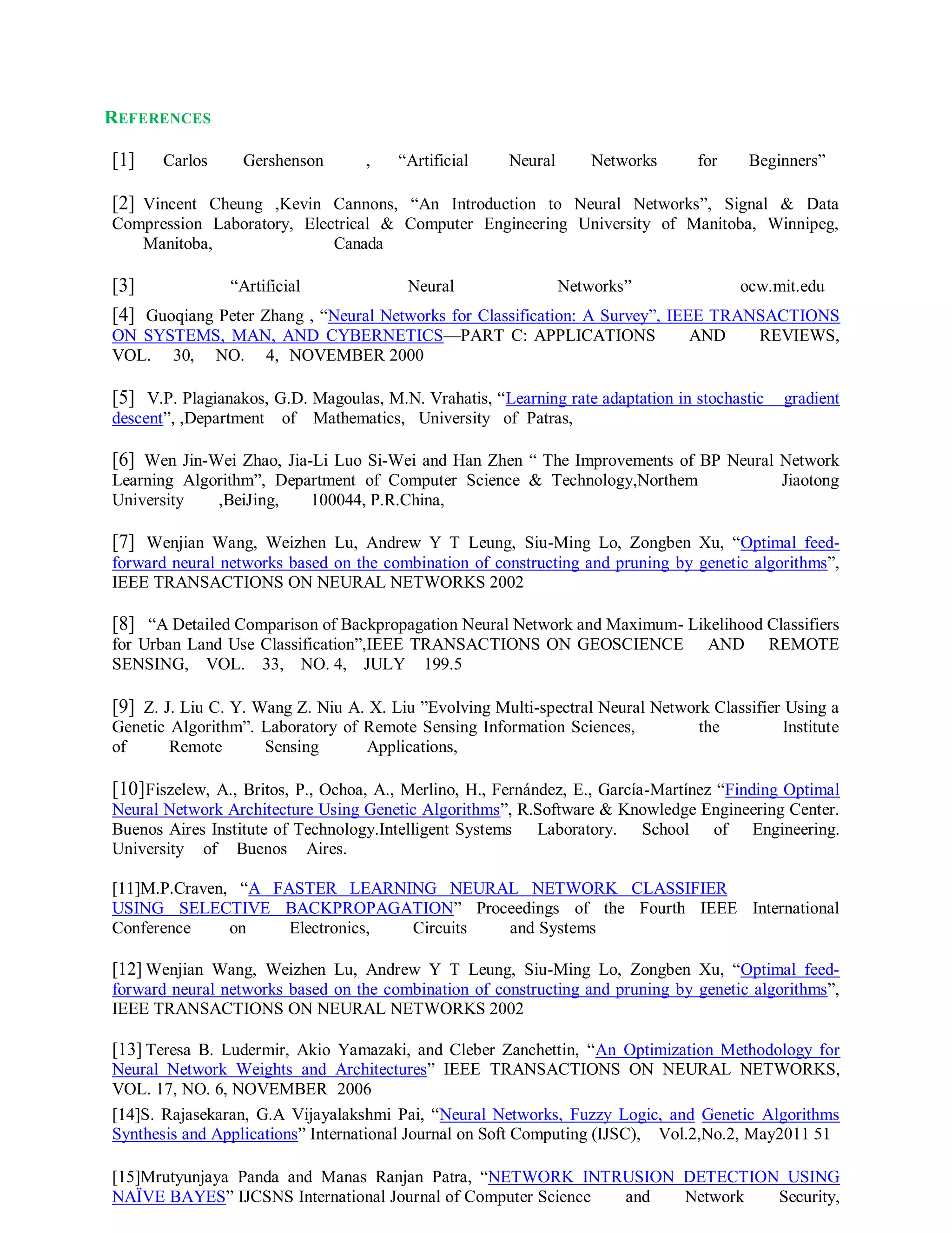 REFERENCES
[1] Carlos Gershenson , “Artificial Neural Networks for Beginners”
[2] Vincent Cheung ,Kevin Cannons, “An Introduction to Neural Networks”, Signal & Data
Compression Laboratory, Electrical & Computer Engineering University of Manitoba, Winnipeg,
Manitoba, Canada
[3] “Artificial Neural Networks” ocw.mit.edu
[4] Guoqiang Peter Zhang , “Neural Networks for Classification: A Survey”, IEEE TRANSACTIONS
ON SYSTEMS, MAN, AND CYBERNETICS—PART C: APPLICATIONS AND REVIEWS,
VOL. 30, NO. 4, NOVEMBER 2000
[5] V.P. Plagianakos, G.D. Magoulas, M.N. Vrahatis, “Learning rate adaptation in stochastic gradient
descent”, ,Department of Mathematics, University of Patras,
[6] Wen Jin-Wei Zhao, Jia-Li Luo Si-Wei and Han Zhen “ The Improvements of BP Neural Network
Learning Algorithm”, Department of Computer Science & Technology,Northem Jiaotong
University ,BeiJing, 100044, P.R.China,
[7] Wenjian Wang, Weizhen Lu, Andrew Y T Leung, Siu-Ming Lo, Zongben Xu, “Optimal feed-
forward neural networks based on the combination of constructing and pruning by genetic algorithms”,
IEEE TRANSACTIONS ON NEURAL NETWORKS 2002
[8] “A Detailed Comparison of Backpropagation Neural Network and Maximum- Likelihood Classifiers
for Urban Land Use Classification”,IEEE TRANSACTIONS ON GEOSCIENCE AND REMOTE
SENSING, VOL. 33, NO. 4, JULY 199.5
[9] Z. J. Liu C. Y. Wang Z. Niu A. X. Liu ”Evolving Multi-spectral Neural Network Classifier Using a
Genetic Algorithm”. Laboratory of Remote Sensing Information Sciences, the Institute
of Remote Sensing Applications,
[10]Fiszelew, A., Britos, P., Ochoa, A., Merlino, H., Fernández, E., García-Martínez “Finding Optimal
Neural Network Architecture Using Genetic Algorithms”, R.Software & Knowledge Engineering Center.
Buenos Aires Institute of Technology.Intelligent Systems Laboratory. School of Engineering.
University of Buenos Aires.
[11]M.P.Craven, “A FASTER LEARNING NEURAL NETWORK CLASSIFIER
USING SELECTIVE BACKPROPAGATION” Proceedings of the Fourth IEEE International
Conference on Electronics, Circuits and Systems
[12] Wenjian Wang, Weizhen Lu, Andrew Y T Leung, Siu-Ming Lo, Zongben Xu, “Optimal feed-
forward neural networks based on the combination of constructing and pruning by genetic algorithms”,
IEEE TRANSACTIONS ON NEURAL NETWORKS 2002
[13] Teresa B. Ludermir, Akio Yamazaki, and Cleber Zanchettin, “An Optimization Methodology for
Neural Network Weights and Architectures” IEEE TRANSACTIONS ON NEURAL NETWORKS,
VOL. 17, NO. 6, NOVEMBER 2006
[14]S. Rajasekaran, G.A Vijayalakshmi Pai, “Neural Networks, Fuzzy Logic, and Genetic Algorithms
Synthesis and Applications” International Journal on Soft Computing (IJSC), Vol.2,No.2, May2011 51
[15]Mrutyunjaya Panda and Manas Ranjan Patra, “NETWORK INTRUSION DETECTION USING
NAÏVE BAYES” IJCSNS International Journal of Computer Science and Network Security,
 