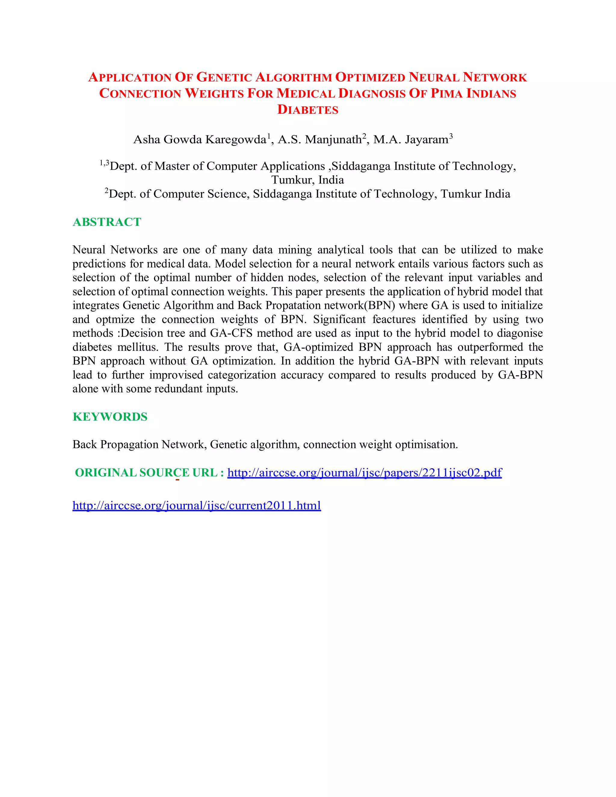 APPLICATION OF GENETIC ALGORITHM OPTIMIZED NEURAL NETWORK
CONNECTION WEIGHTS FOR MEDICAL DIAGNOSIS OF PIMA INDIANS
DIABETES
Asha Gowda Karegowda1
, A.S. Manjunath2
, M.A. Jayaram3
1,3
Dept. of Master of Computer Applications ,Siddaganga Institute of Technology,
Tumkur, India
2
Dept. of Computer Science, Siddaganga Institute of Technology, Tumkur India
ABSTRACT
Neural Networks are one of many data mining analytical tools that can be utilized to make
predictions for medical data. Model selection for a neural network entails various factors such as
selection of the optimal number of hidden nodes, selection of the relevant input variables and
selection of optimal connection weights. This paper presents the application of hybrid model that
integrates Genetic Algorithm and Back Propatation network(BPN) where GA is used to initialize
and optmize the connection weights of BPN. Significant feactures identified by using two
methods :Decision tree and GA-CFS method are used as input to the hybrid model to diagonise
diabetes mellitus. The results prove that, GA-optimized BPN approach has outperformed the
BPN approach without GA optimization. In addition the hybrid GA-BPN with relevant inputs
lead to further improvised categorization accuracy compared to results produced by GA-BPN
alone with some redundant inputs.
KEYWORDS
Back Propagation Network, Genetic algorithm, connection weight optimisation.
ORIGINAL SOURCE URL : http://airccse.org/journal/ijsc/papers/2211ijsc02.pdf
http://airccse.org/journal/ijsc/current2011.html
 