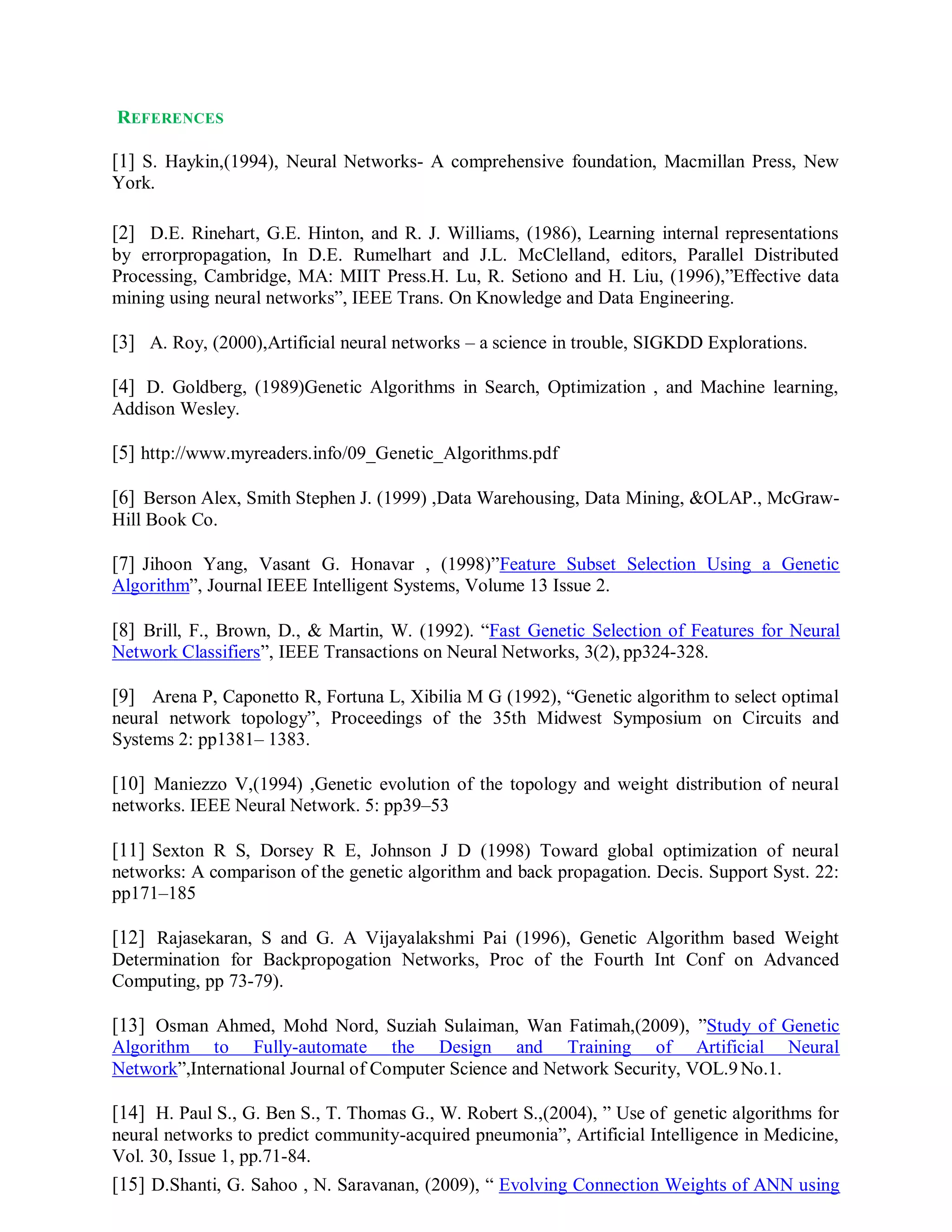 REFERENCES
[1] S. Haykin,(1994), Neural Networks- A comprehensive foundation, Macmillan Press, New
York.
[2] D.E. Rinehart, G.E. Hinton, and R. J. Williams, (1986), Learning internal representations
by errorpropagation, In D.E. Rumelhart and J.L. McClelland, editors, Parallel Distributed
Processing, Cambridge, MA: MIIT Press.H. Lu, R. Setiono and H. Liu, (1996),”Effective data
mining using neural networks”, IEEE Trans. On Knowledge and Data Engineering.
[3] A. Roy, (2000),Artificial neural networks – a science in trouble, SIGKDD Explorations.
[4] D. Goldberg, (1989)Genetic Algorithms in Search, Optimization , and Machine learning,
Addison Wesley.
[5] http://www.myreaders.info/09_Genetic_Algorithms.pdf
[6] Berson Alex, Smith Stephen J. (1999) ,Data Warehousing, Data Mining, &OLAP., McGraw-
Hill Book Co.
[7] Jihoon Yang, Vasant G. Honavar , (1998)”Feature Subset Selection Using a Genetic
Algorithm”, Journal IEEE Intelligent Systems, Volume 13 Issue 2.
[8] Brill, F., Brown, D., & Martin, W. (1992). “Fast Genetic Selection of Features for Neural
Network Classifiers”, IEEE Transactions on Neural Networks, 3(2), pp324-328.
[9] Arena P, Caponetto R, Fortuna L, Xibilia M G (1992), “Genetic algorithm to select optimal
neural network topology”, Proceedings of the 35th Midwest Symposium on Circuits and
Systems 2: pp1381– 1383.
[10] Maniezzo V,(1994) ,Genetic evolution of the topology and weight distribution of neural
networks. IEEE Neural Network. 5: pp39–53
[11] Sexton R S, Dorsey R E, Johnson J D (1998) Toward global optimization of neural
networks: A comparison of the genetic algorithm and back propagation. Decis. Support Syst. 22:
pp171–185
[12] Rajasekaran, S and G. A Vijayalakshmi Pai (1996), Genetic Algorithm based Weight
Determination for Backpropogation Networks, Proc of the Fourth Int Conf on Advanced
Computing, pp 73-79).
[13] Osman Ahmed, Mohd Nord, Suziah Sulaiman, Wan Fatimah,(2009), ”Study of Genetic
Algorithm to Fully-automate the Design and Training of Artificial Neural
Network”,International Journal of Computer Science and Network Security, VOL.9No.1.
[14] H. Paul S., G. Ben S., T. Thomas G., W. Robert S.,(2004), ” Use of genetic algorithms for
neural networks to predict community-acquired pneumonia”, Artificial Intelligence in Medicine,
Vol. 30, Issue 1, pp.71-84.
[15] D.Shanti, G. Sahoo , N. Saravanan, (2009), “ Evolving Connection Weights of ANN using
 
