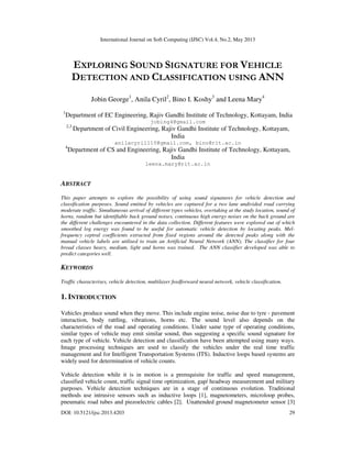 International Journal on Soft Computing (IJSC) Vol.4, No.2, May 2013
DOI: 10.5121/ijsc.2013.4203 29
EXPLORING SOUND SIGNATURE FOR VEHICLE
DETECTION AND CLASSIFICATION USING ANN
Jobin George1
, Anila Cyril2
, Bino I. Koshy3
and Leena Mary4
1
Department of EC Engineering, Rajiv Gandhi Institute of Technology, Kottayam, India
jobing4@gmail.com
2,3
Department of Civil Engineering, Rajiv Gandhi Institute of Technology, Kottayam,
India
anilacyril110@gmail.com, bino@rit.ac.in
4
Department of CS and Engineering, Rajiv Gandhi Institute of Technology, Kottayam,
India
leena.mary@rit.ac.in
ABSTRACT
This paper attempts to explore the possibility of using sound signatures for vehicle detection and
classification purposes. Sound emitted by vehicles are captured for a two lane undivided road carrying
moderate traffic. Simultaneous arrival of different types vehicles, overtaking at the study location, sound of
horns, random but identifiable back ground noises, continuous high energy noises on the back ground are
the different challenges encountered in the data collection. Different features were explored out of which
smoothed log energy was found to be useful for automatic vehicle detection by locating peaks. Mel-
frequency ceptral coefficients extracted from fixed regions around the detected peaks along with the
manual vehicle labels are utilised to train an Artificial Neural Network (ANN). The classifier for four
broad classes heavy, medium, light and horns was trained. The ANN classifier developed was able to
predict categories well.
KEYWORDS
Traffic characterises, vehicle detection, multilayer feedforward neural network, vehicle classification.
1. INTRODUCTION
Vehicles produce sound when they move. This include engine noise, noise due to tyre - pavement
interaction, body rattling, vibrations, horns etc. The sound level also depends on the
characteristics of the road and operating conditions. Under same type of operating conditions,
similar types of vehicle may emit similar sound, thus suggesting a specific sound signature for
each type of vehicle. Vehicle detection and classification have been attempted using many ways.
Image processing techniques are used to classify the vehicles under the real time traffic
management and for Intelligent Transportation Systems (ITS). Inductive loops based systems are
widely used for determination of vehicle counts.
Vehicle detection while it is in motion is a prerequisite for traffic and speed management,
classified vehicle count, traffic signal time optimization, gap/ headway measurement and military
purposes. Vehicle detection techniques are in a stage of continuous evolution. Traditional
methods use intrusive sensors such as inductive loops [1], magnetometers, microloop probes,
pneumatic road tubes and piezoelectric cables [2]. Unattended ground magnetometer sensor [3]
 