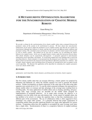 International Journal on Soft Computing (IJSC) Vol.4, No.2, May 2013
DOI: 10.5121/ijsc.2013.4204 37
A METAHEURISTIC OPTIMIZATION ALGORITHM
FOR THE SYNCHRONIZATION OF CHAOTIC MOBILE
ROBOTS
Jiann-Horng Lin
Department of Information Management, I-Shou University, Taiwan
jhlin@isu.edu.tw
ABSTRACT
We provide a scheme for the synchronization of two chaotic mobile robots when a mismatch between the
parameter values of the systems to be synchronized is present. We have shown how meta-heuristic
optimization can be used to adapt the parameters in two coupled systems such that the two systems are
synchronized, although their behavior is chaotic and they have started with different initial conditions and
parameter settings. The controlled system synchronizes its dynamics with the control signal in the periodic
as well as chaotic regimes. The method can be seen also as another way of controlling the chaotic
behavior of a coupled system. In the case of coupled chaotic systems, under the interaction between them,
their chaotic dynamics can be cooperatively self-organized. A synergistic approach to meta-heuristic
optimization search algorithm is developed. To avoid being trapped into local optimum and to enrich the
searching behavior, chaotic dynamics is incorporated into the proposed search algorithm. A chaotic Levy
flight is firstly incorporated in the proposed search algorithm for efficiently generating new solutions. And
secondly, chaotic sequence and a psychology factor of emotion are introduced for move acceptance in the
search algorithm. We illustrate the application of the algorithm by estimating the complete parameter
vector of a chaotic mobile robot.
KEYWORDS
optimization search algorithm, chaotic dynamics, psychology factor of emotion, chaotic sequence
1. INTRODUCTION
The first chaotic mobile robot that can navigate following a chaotic pattern was proposed by
Nakamura and Sekikuchi [1], where the Anorld's equation was used to generate the desired
motions. Further investigations on chaotic trajectories of the same type of the robot using other
equations were carried out in [2-12]. To scan the whole connected workspace, the main goal for a
chaotic mobile robot is to increase and take advantage of the coverage areas resulting from its
travelling paths. For many applications of mobile robots such as cleaning, patrolling, and grass-
cutting tasks, large coverage areas are desirable for the mobile robots designed for
implementation of navigating behaviors. As in single robot coverage, the objective is to
completely cover the whole work area with shortest time. In the context of multiple robots, the
key problem to be solved is to reduce the repetition times so that they simultaneously cover
different parts of the environment. The use of collaborative robots is often suggested to have
advantages over single robot systems. It is generally believed that proper organization of
cooperating mobile robots provides significant benefits over single robot approaches for various
missions. Cooperating robots have the capability to accomplish the same coverage work faster
than a single robot. Synchronization of chaos is a cooperative behavior of coupled nonlinear
 