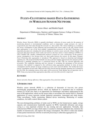 International Journal on Soft Computing (IJSC) Vol.7, No. 1, February 2016
DOI:10.5121/ijsc.2016.7101 1
FUZZY-CLUSTERING BASED DATA GATHERING
IN WIRELESS SENSOR NETWORK
Arezoo Abasi and Hedieh Sajedi
Department of Mathematics, Statistics and Computer Science, College of Science,
University of Tehran, Tehran, Iran
ABSTRACT
Wireless Sensor Networks (WSN) is spatially distributed, collection of sensor nodes for the purpose of
monitoring physical or environmental conditions, such as temperature, sound, pressure, etc. and to
cooperatively pass their data through the network to a base station. The critical challenge is to minimize
the energy consumption in data gathering and forwarding from sensor nodes to the sink. Cluster based
data aggregation is one of the most popular communication protocols in this field. Clustering is an
important procedure for extending the network lifetime in wireless sensor networks. Cluster Heads (CH)
aggregate data from relevant cluster nodes and send it to the base station. A main challenge in WSNs is to
select suitable CHs. Another communication protocol is based on a tree construction. In this protocol,
energy consumption is low because there are short paths between the sensors. In this paper, Dynamic
Fuzzy Clustering data aggregation is introduced. This approach is based on clustering and minimum
spanning tree. The proposed method initially uses fuzzy decision making approach for the selection of CHs.
Afterward a minimum spanning tree is constructed based on CHs. CHs are selected efficiently and
accurately. The combining clustering and tree structure is reclaiming the advantages of the previous
structures. Our method is compared to the well-known data aggregation methods, in terms of energy
consumption and the amount of energy residuary in each sensor network lifetime. Our method decreases
energy consumption of each node. When the best CHs selected and the minimum spanning tree is formed by
the best CHs, the remaining energy of the nodes will be preserved. Node lifetime has an important role in
WSN. Using our proposed data aggregation algorithm, survival of the network is improved.
KEYWORDS
Sensor networks; Energy efficiency; Data aggregation; Fuzzy decision making.
1.INTRODUCTION
Wireless sensor network (WSN) is a collection of thousands of low-cost, low power
electronically programmable devices, which are deployed in a monitored area in stochastic
manner [2]. In this area, there is no opportunity for maintenance and battery replacement for the
most of the applications, which use the sensor nodes to surveillance the remote field [1]. Potential
applications of sensor networks include Industrial automation, Automated and smart homes,
Video surveillance, Traffic monitoring, Medical device monitoring, Monitoring of weather
conditions, Air traffic control, Robot control.
The most-distinguishing attributes of nodes used in WSNs are the limited power supply, storage
capacity and communication bandwidth required. In WSN, bandwidth utilization and energy
saving is a very important criterion for any existing and new applications. Normally, data
collected from WSNs are large which makes it essential to eliminate redundant data, minimize the
number of transmissions, and improve the energy consumption. The effort to reduce the number
of data packet transmission with the in-network processing is called data aggregation [3].
 