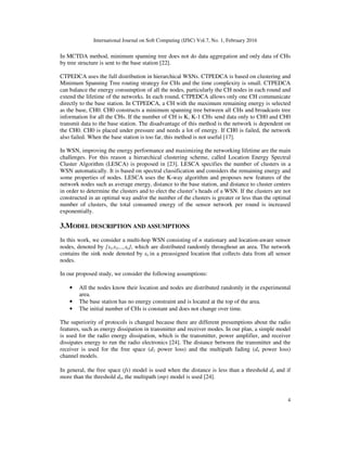 International Journal on Soft Computing (IJSC) Vol.7, No. 1, February 2016
4
In MCTDA method, minimum spanning tree does not do data aggregation and only data of CHs
by tree structure is sent to the base station [22].
CTPEDCA uses the full distribution in hierarchical WSNs. CTPEDCA is based on clustering and
Minimum Spanning Tree routing strategy for CHs and the time complexity is small. CTPEDCA
can balance the energy consumption of all the nodes, particularly the CH nodes in each round and
extend the lifetime of the networks. In each round, CTPEDCA allows only one CH communicate
directly to the base station. In CTPEDCA, a CH with the maximum remaining energy is selected
as the base, CH0. CH0 constructs a minimum spanning tree between all CHs and broadcasts tree
information for all the CHs. If the number of CH is K, K-1 CHs send data only to CH0 and CH0
transmit data to the base station. The disadvantage of this method is the network is dependent on
the CH0. CH0 is placed under pressure and needs a lot of energy. If CH0 is failed, the network
also failed. When the base station is too far, this method is not useful [17].
In WSN, improving the energy performance and maximizing the networking lifetime are the main
challenges. For this reason a hierarchical clustering scheme, called Location Energy Spectral
Cluster Algorithm (LESCA) is proposed in [23]. LESCA specifies the number of clusters in a
WSN automatically. It is based on spectral classification and considers the remaining energy and
some properties of nodes. LESCA uses the K-way algorithm and proposes new features of the
network nodes such as average energy, distance to the base station, and distance to cluster centers
in order to determine the clusters and to elect the cluster’s heads of a WSN. If the clusters are not
constructed in an optimal way and/or the number of the clusters is greater or less than the optimal
number of clusters, the total consumed energy of the sensor network per round is increased
exponentially.
3.MODEL DESCRIPTION AND ASSUMPTIONS
In this work, we consider a multi-hop WSN consisting of n stationary and location-aware sensor
nodes, denoted by {s1,s2,...,sn}, which are distributed randomly throughout an area. The network
contains the sink node denoted by s0 in a preassigned location that collects data from all sensor
nodes.
In our proposed study, we consider the following assumptions:
• All the nodes know their location and nodes are distributed randomly in the experimental
area.
• The base station has no energy constraint and is located at the top of the area.
• The initial number of CHs is constant and does not change over time.
The superiority of protocols is changed because there are different presumptions about the radio
features, such as energy dissipation in transmitter and receiver modes. In our plan, a simple model
is used for the radio energy dissipation, which is the transmitter, power amplifier, and receiver
dissipates energy to run the radio electronics [24]. The distance between the transmitter and the
receiver is used for the free space (d2 power loss) and the multipath fading (d4 power loss)
channel models.
In general, the free space (fs) model is used when the distance is less than a threshold d0 and if
more than the threshold d0, the multipath (mp) model is used [24].
 
